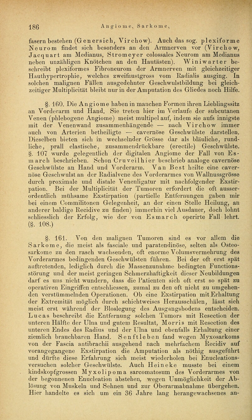 fasern bestehen (Gen er sich; Virchow). Auch das sog. plexiforme Neurom findet sich besonders an den Armnerven vor (Virchow, Jacquart am Medianus, Stromeyer colossales Neurom am Medianus neben unzähligen Knötchen an den Hautästen). Winiwarter be- schreibt plexiformes Fibroneurom der Armnerven mit gleichzeitiger Hauthypertrophie, welches zweifaustgross vom Radialis ausging. In solchen malignen Fällen ausgedehnter Geschwulstbildung bei gleich- zeitiger Multiplicität bleibt nur in der Amputation des Gliedes noch Hilfe. §. 160. Die Angiome haben in manchen Formen ihren Lieblingssitz an Vorderarm und Hand. Sie treten hier im Verlaufe der subcutanen Venen (phlebogene Angiome) meist multipel auf, indem sie aufs innigste mit der Venenwand zusammenhängende — nach Virchow immer auch von Arterien betheiligte — cavernöse Geschwülste darstellen. Dieselben bieten sich in wechselnder Grösse dar als bläuliche, rund- liche, prall elastische, zusammendrückbare (erectile) Geschwülste. §. 107 wurde gelegentlich der digitalen Angiome der Fall von Es- march beschrieben. Schon Cruveilhier beschrieb analoge cavernöse Geschwülste an Hand und Vorderarm, Van Best heilte eine caver- nöse Geschwulst an der Radialvene des Vorderarmes von Wallnussgrösse durch proximale und distale Venenligatur mit nachfolgender Exstir- pation. Bei der Multiplicität der Tumoren erfordert die oft ausser- ordentlich mühsame Exstirpation (partielle Entfernungen gaben mir bei einem Commilitonen Gelegenheit, an der einen Stelle Heilung, an anderer baldige Recidive zu finden) immerhin viel Ausdauer, doch lohnt schliesslich der Erfolg, wie der von Esmarch operirte Fall lehrt. (§. 108.) §. 161. Von den malignen Tumoren sind es vor allem die Sarkome, die meist als fasciale und paratendinöse, selten als Osteo- sarkome zu den rasch wachsenden, oft enorme Volumsvermehrung des Vorderarmes bedingenden Geschwülsten führen. Bei der oft erst spät auftretenden, lediglich durch die Massenzunahme bedingten Functions- störung und der meist geringen Schmerzhaftigkeit dieser Neubildungen darf es uns nicht wundern, dass die Patienten sich oft erst so spät zu operativen Eingriffen entschliessen, zumal zu den oft nicht zu umgehen- den verstümmelnden Operationen. Ob eine Exstirpation mit Erhaltung der Extremität möglich durch schichtweises Herausschälen, lässt sich meist erst während der Bloslegung des Ausgangsbodens entscheiden. Lucas beschreibt die Entfernung solchen Tumors mit Resection der unteren Hälfte der Ulna und gutem Resultat, Morris mit Resection des unteren Endes des Radius und der Ulna und ebenfalls Erhaltung einer ziemlich brauchbaren Hand. Senftleben fand wegen Myxosarkoms von der Fascia antibrachii ausgehend nach mehrfachem Recidiv auf vorangegangene Exstirpation die Amputation als nöthig ausgeführt und dürfte diese Erfahrung sich meist wiederholen bei Enucleations- versuchen solcher Geschwülste. Auch Heineke musste bei einem kindskopfgrossen Myxolipoma sarcomatosum des Vorderarmes von der begonnenen Enucleation abstehen, wegen Unmöglichkeit der Ab- lösung von Muskeln und Sehnen und zur Oberarmabnahme übergehen. Hier handelte es sich um ein 36 Jahre lang herangewachsenes an-
