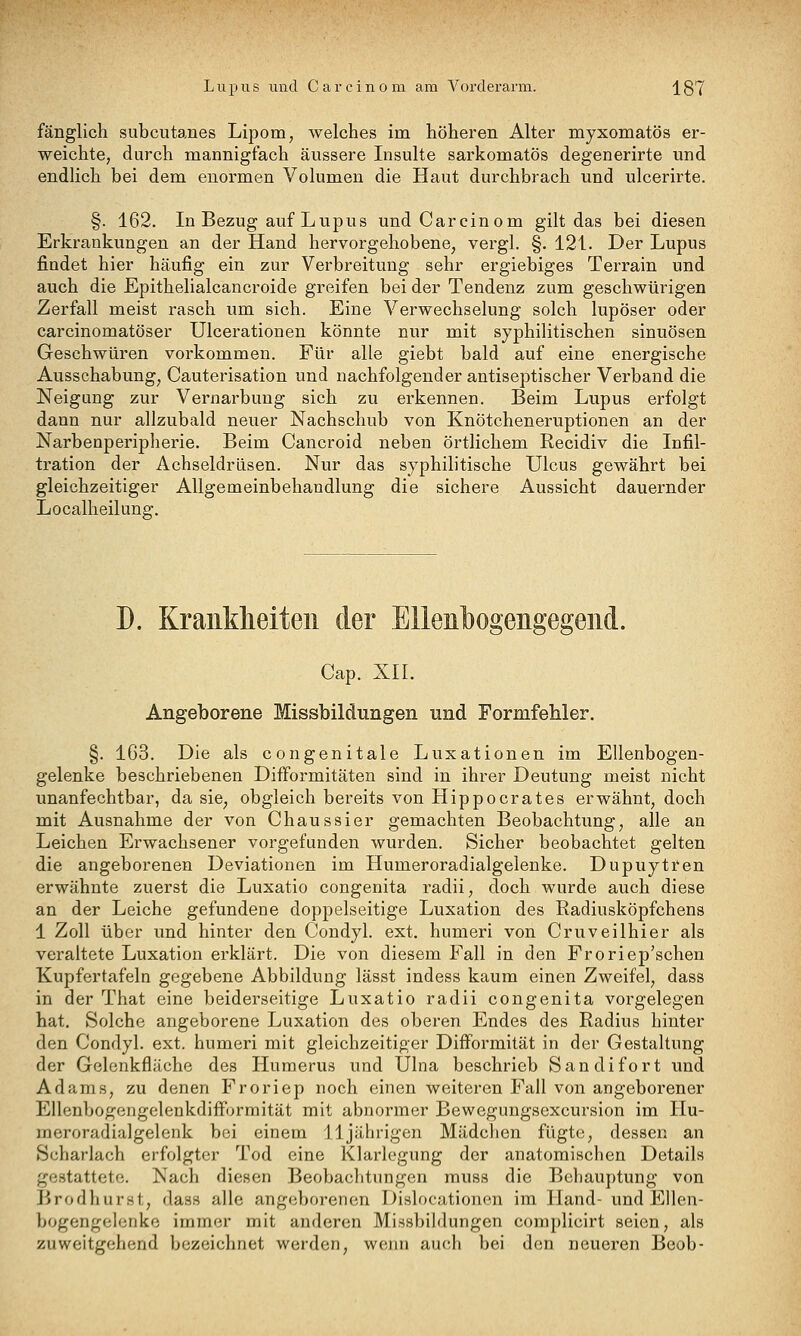fänglich subcutanes Lipom, welches im höheren Alter myxomatös er- weichte, durch mannigfach äussere Insulte sarkomatös degenerirte und endlich bei dem enormen Volumen die Haut durchbrach und ulcerirte. §. 162. In Bezug auf Lupus und Carcinom gilt das bei diesen Erkrankungen an der Hand hervorgehobene, vergl. §. 121. Der Lupus findet hier häufig ein zur Verbreitung sehr ergiebiges Terrain und auch die Epithelialcancroide greifen bei der Tendenz zum geschwürigen Zerfall meist rasch um sich. Eine Verwechselung solch lupöser oder carcinomatöser Ulcerationen könnte nur mit syphilitischen sinuösen Geschwüren vorkommen. Für alle giebt bald auf eine energische Ausschabung, Cauterisation und nachfolgender antiseptischer Verband die Neigung zur Vernarbung sich zu erkennen. Beim Lupus erfolgt dann nur allzubald neuer Nachschub von Knötcheneruptionen an der Narbenperipherie. Beim Cancroid neben örtlichem Recidiv die Infil- tration der Achseldriisen. Nur das syphilitische Ulcus gewährt bei gleichzeitiger Allgemeinbehandlung die sichere Aussicht dauernder Localheilung. D. Krankheiten der Ellenbogengegend. Cap. XII. Angeborene Missbildungen und Formfehler. §. 163. Die als congenitale Luxationen im Ellenbogen- gelenke beschriebenen DifFormitäten sind in ihrer Deutung meist nicht unanfechtbar, da sie, obgleich bereits von Hippocrates erwähnt, doch mit Ausnahme der von Chaussier gemachten Beobachtung, alle an Leichen Erwachsener vorgefunden wurden. Sicher beobachtet gelten die angeborenen Deviationen im Humeroradialgelenke. Dupuytren erwähnte zuerst die Luxatio congenita radii, doch wurde auch diese an der Leiche gefundene doppelseitige Luxation des Radiusköpfchens 1 Zoll über und hinter den Condyl. ext. humeri von Cruveilhier als veraltete Luxation erklärt. Die von diesem Fall in den Froriep'schen Kupfertafeln gegebene Abbildung lässt indess kaum einen Zweifel, dass in der That eine beiderseitige Luxatio radii congenita vorgelegen hat. Solche angeborene Luxation des oberen Endes des Radius hinter den Condyl. ext. humeri mit gleichzeitiger Difformität in der Gestaltung der Gelenkfläche des Huraerus und Ulna beschrieb Saudi fort und Adams, zu denen Froriep noch einen weiteren Fall von angeborener Ellenbogeiigclenkdifformität mit abnormer Bewegungsexcursion im liu- meroradialgelenk bei einem 11jährigen Mädchen fügte, dessen an Scharlach erfolgter Tod eine Klarlegung der anatomischen Details gestattete. Nach diesen Beobaclitungen muss die Beliauptung von ]>rodhurst, dass alle angeborenen Dislocationen im Hand- und Ellen- bogengclcnko immer mit anderen Missbildungen complicirt seien, als zuweitgehend bezeichnet werden, weini auch bei den neueren Beob-