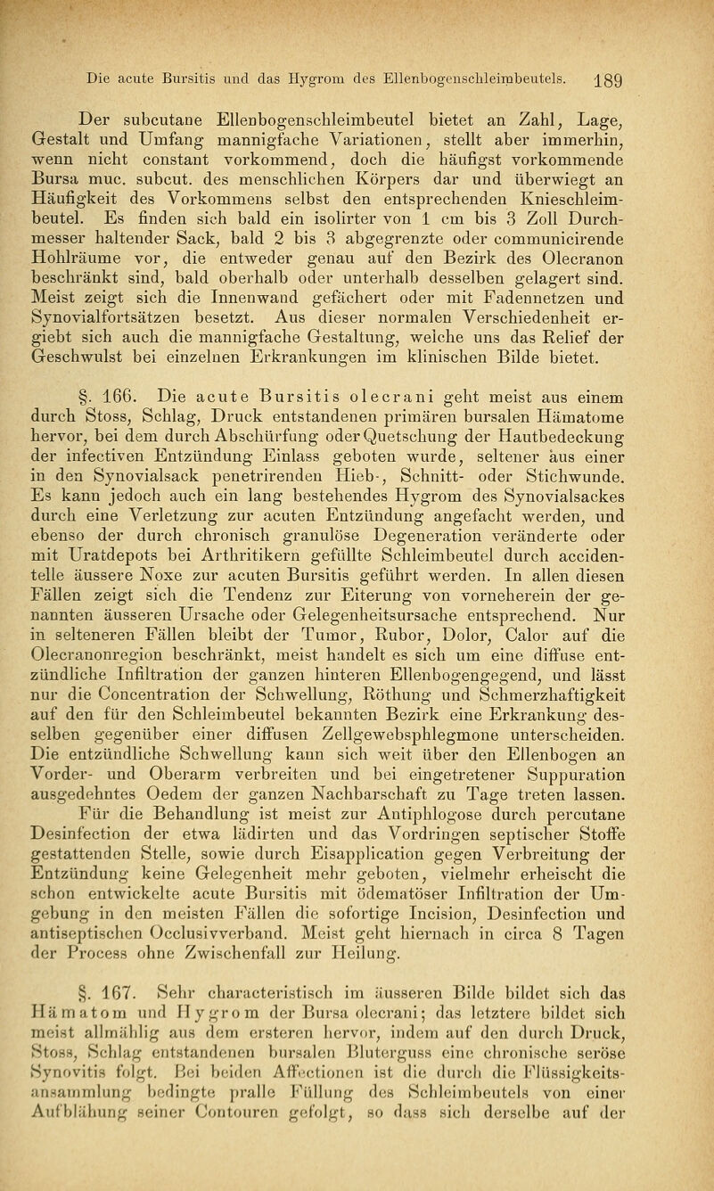 Die acute Bursitis und das Hygrom des Ellenbogcnschleimbeutels. j^gQ Der subcutane Elleabogenschleimbeutel bietet an Zahl, Lage, Gestalt und Umfang mannigfache Variationen, stellt aber immerhin, wenn nicht constant vorkommend, doch die häufigst vorkommende Bursa muc, subcut. des menschlichen Körpers dar und überwiegt an Häufigkeit des Vorkommens selbst den entsprechenden Knieschleim- beutel. Es finden sich bald ein isolirter von 1 cm bis 3 Zoll Durch- messer haltender Sack, bald 2 bis 3 abgegrenzte oder communicirende Hohlräume vor, die entweder genau auf den Bezirk des Olecranon beschränkt sind, bald oberhalb oder unterhalb desselben gelagert sind. Meist zeigt sich die Innenwand gefächert oder mit Fadennetzen und Synovialfortsätzen besetzt. Aus dieser normalen Verschiedenheit er- giebt sich auch die mannigfache Gestaltung, welche uns das Relief der Geschwulst bei einzelnen Erkrankungen im klinischen Bilde bietet. §. 166. Die acute Bursitis olecrani geht meist aus einem durch Stoss, Schlag, Druck entstandenen primären bursalen Hämatome hervor, bei dem durch Abschürfung oder Quetschung der Hautbedeckung der infectiven Entzündung Einlass geboten wurde, seltener aus einer in den Synovialsack penetrirenden Hieb-, Schnitt- oder Stichwunde. Es kann jedoch auch ein lang bestehendes Hygrom des Synovialsackes durch eine Verletzung zur acuten Entzündung angefacht werden, und ebenso der durch chronisch granulöse Degeneration veränderte oder mit Uratdepots bei Arthritikern gefüllte Schleimbeutel durch acciden- telle äussere Noxe zur acuten Bursitis geführt werden. In allen diesen Fällen zeigt sich die Tendenz zur Eiterung von vorneherein der ge- nannten äusseren Ursache oder Gelegenheitsursache entsprechend. Nur in selteneren Fällen bleibt der Tumor, Ruber, Dolor, Calor auf die Olecranonregion beschränkt, meist handelt es sich um eine diffuse ent- zündliche Infiltration der ganzen hinteren Ellenbogengegend, und lässt nur die Concentration der Schwellung, Röthung und Schmerzhaftigkeit auf den für den Schleimbeutel bekannten Bezirk eine Erkrankung des- selben gegenüber einer difiusen Zellgewebsphlegmone unterscheiden. Die entzündliche Schwellung kann sich weit über den Ellenbogen an Vorder- und Oberarm verbreiten und bei eingetretener Suppuration ausgedehntes Oedem der ganzen Nachbarschaft zu Tage treten lassen. Für die Behandlung ist meist zur Antiphlogose durch percutane Desinfection der etwa lädirten und das Vordringen septischer Stoffe gestattenden Stelle, sowie durch Eisapplication gegen Verbreitung der Entzündung keine Gelegenheit mehr geboten, vielmehr erheischt die schon entwickelte acute Bursitis mit ödematöser Infiltration der Um- gebung in den meisten Fällen die sofortige Incision, Desinfection und antiseptischen Occlusivverband. Meist geht hiernach in circa 8 Tagen der Process ohne Zwischenfall zur Heilung. §. 167. Sehr characteristisch im äusseren Bilde bildet sich daS Hämatom und Hygrom der Bursa olecrani; das letztere bildet sich meist alhnählig aus dem ersteren hervor, indem auf den durch Druck, Stoss, Schlag entstandenen bursalen Bluterguss eine chronische seröse Synovitis folgt. Bei beiden Afi^i-ctionon ist die durch die Flüssigkeits- ansainmlung bedingte pralle Füllung des Schleimbeutels von einer Aufblähung seiner Contouren gefolgt, so dass sicli derselbe auf der