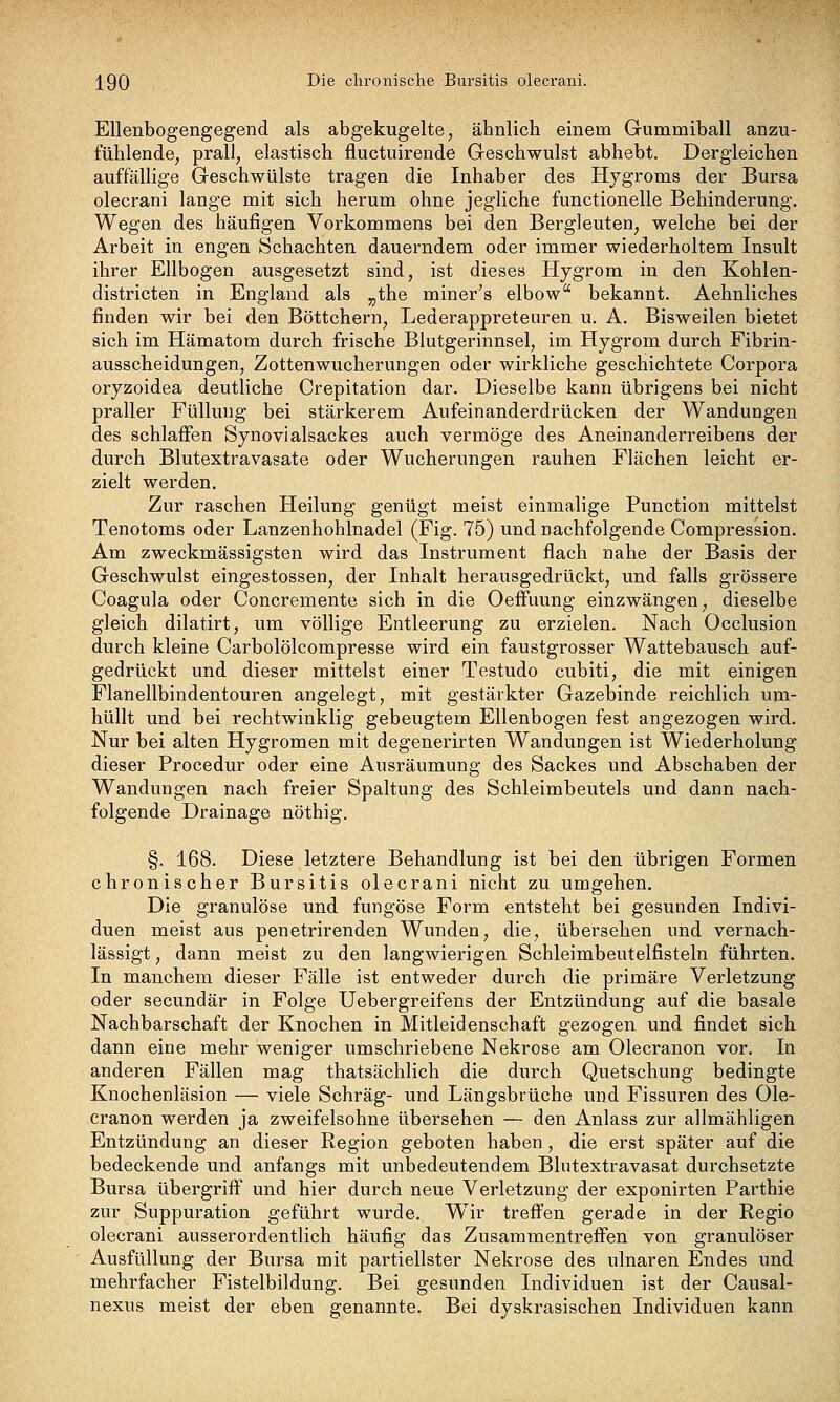 \Q() Die chronische Bursitis olecrani. Ellenbogengegend als abgekugelte, ähnlich einem Gummiball anzu- fühlende, prall, elastisch fluctuirende Geschwulst abhebt. Dergleichen auffällige Geschwülste tragen die Inhaber des Hjgroms der Bursa olecrani lange mit sich herum ohne jegliche functionelle Behinderung. Wegen des häufigen Vorkommens bei den Bergleuten, welche bei der Arbeit in engen Schachten dauerndem oder immer wiederholtem Insult ihrer Ellbogen ausgesetzt sind, ist dieses Hygrom in den Kohlen- districten in England als ,jthe miner's elbow bekannt. Aehnliches finden wir bei den Böttchern, Lederappreteuren u. A. Bisweilen bietet sich im Hämatom durch frische Blutgerinnsel, im Hygrom durch Fibrin- ausscheidungen, Zottenwucherungen oder wirkliche geschichtete Corpora oryzoidea deutliche Crepitation dar. Dieselbe kann übrigens bei nicht praller Füllung bei stärkerem Aufeinanderdrücken der Wandungen des schlaffen Synovialsackes auch vermöge des Aneinanderreibens der durch Blutextravasate oder Wucherungen rauhen Flächen leicht er- zielt werden. Zur raschen Heilung genügt meist einmalige Function mittelst Tenotoms oder Lanzenhohlnadel (Fig. 75) und nachfolgende Compression. Am zweckmässigsten wird das Instrument flach nahe der Basis der Geschwulst eingestossen, der Inhalt herausgedrückt, und falls grössere Coagula oder Concremente sich in die Oefi'uung einzwängen, dieselbe gleich dilatirt, um völlige Entleerung zu erzielen. Nach Occlusion durch kleine Carbolölcompresse wird ein faustgrosser Wattebausch auf- gedrückt und dieser mittelst einer Testudo cubiti, die mit einigen Flanellbindentouren angelegt, mit gestärkter Gazebinde reichlich um- hüllt und bei rechtwinklig gebeugtem Ellenbogen fest angezogen wird. Nur bei alten Hygromen mit degenerirten Wandungen ist Wiederholung dieser Procedur oder eine Ausräumung des Sackes und Abschaben der Wandungen nach freier Spaltung des Schleimbeutels und dann nach- folgende Drainage nöthig. §. 168. Diese letztere Behandlung ist bei den übrigen Formen chronischer Bursitis olecrani nicht zu umgehen. Die granulöse und fungöse Form entsteht bei gesunden Indivi- duen meist aus penetrirenden Wunden, die, übersehen und vernach- lässigt , dann meist zu den langwierigen Schleimbeutelfisteln führten. In manchem dieser Fälle ist entweder durch die primäre Verletzung oder secundär in Folge Uebergreifens der Entzündung auf die basale Nachbarschaft der Knochen in Mitleidenschaft gezogen und findet sich dann eine mehr weniger umschriebene Nekrose am Olecranon vor. In anderen Fällen mag thatsächlich die durch Quetschung bedingte Knochenläsion — viele Schräg- und Längsbrüche und Fissuren des Ole- cranon werden ja zweifelsohne übersehen — den Anlass zur allmähligen Entzündung an dieser Region geboten haben, die erst später auf die bedeckende und anfangs mit unbedeutendem Blutextravasat durchsetzte Bursa übergriff und hier durch neue Verletzung der exponirten Parthie zur Suppuration geführt wurde. Wir treffen gerade in der Regio olecrani ausserordentlich häufig das Zusammentreffen von granulöser Ausfüllung der Bursa mit partiellster Nekrose des ulnaren Endes und mehrfacher Fistelbildung. Bei gesunden Individuen ist der Causal- nexus meist der eben genannte. Bei dyskrasischen Individuen kann