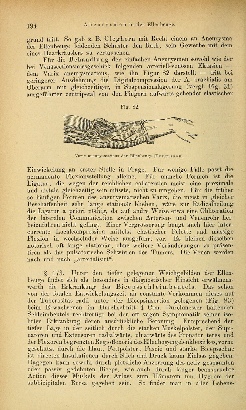 AQA Aneurysmen in der Ellenbeuge. grund tritt. So gab z. B. Cleghorn mit Recht einem an Aneurysma der Ellenbeuge leidenden Schuster den Rath, sein Gewerbe mit dem eines Haarkräuslers zu vertauschen. Für die Behandlung der einfachen Aneurysmen sowohl wie der bei Venäsectionsmissgeschick folgenden arteriell-venösen Ektasien — dem Varix aneurysmaticus, wie ihn Figur 82 darstellt — tritt bei geringerer Ausdehnung die Digitalcompression der A. brachialis am Oberarm mit gleichzeitiger, in Suspensionslagerung (vergl. Fig. 31) ausgeführter centripetal von den Fingern aufwärts gehender elastischer Fig. 82. Varix anenrysmaticus der Ellenbeuge (Fergusson). Einwickelung an erster Stelle in Frage. Für wenige Fälle passt di& permanente Flexionsstellung alleine. Für manche Formen ist die Ligatur, die wegen der reichlichen collateralen meist eine proximale und distale gleichzeitig sein müsste, nicht zu umgehen. Für die früher so häufigen Formen des aneurysmatischen Varix, die meist in gleicher Beschaffenheit sehr lange stationär blieben, wäre zur Kadicalheilung die Ligatur a priori nöthig, da auf andre Weise etwa eine Obliteration der lateralen Communication zwischen Arterien- und Venenrohr her- beizuführen nicht gelingt. Einer Vergrösserung beugt auch hier inter- currente Localcompression mittelst elastischer Pelotte und massige Flexion in wechselnder Weise ausgeführt vor. Es bleiben dieselben notorisch oft lange stationär, ohne weitere Veränderungen zu präsen- tiren als das pulsatorische Schwirren des Tumors. Die Venen werden nach und nach „arterialisirt. §. 173. Unter den tiefer gelegenen Weichgebilden der Ellen- beuge findet sich als besonders in diagnostischer Hinsicht erwähnens- werth die Erkrankung des Bicepsschleimbeutels. Das schon von der fötalen Entwickelungszeit an constante Vorkommen dieses auf der Tuberositas radii unter der Bicepsinsertion gelegenen (Fig. 83) beim Erwachsenen im Durchschnitt 1 Ctm. Durchmesser haltenden Schleimbeutels rechtfertigt bei der oft vagen Symptomatik seiner iso- lirten Erkrankung deren ausdrückliche Betonung. Entsprechend der tiefen Lage in der seitlich durch die starken Muskelpolster, der Supi- natoren und Extensoren radialwärts, ulnarwärts des Pronator teres und der Flexoren begrenzten Regio flexoria des Ellenbogengelenkbezirkes, vorne geschützt durch die Haut, Fettpolster, Fascie und starke Bicepssehne ist directen Insultationen durch Stich und Druck kaum Einlass gegeben. Dagegen kann sowohl durch plötzliche Anzerrung des activ gespannten oder passiv gedehnten Biceps, wie auch durch länger beanspruchte Action dieses Muskels der Anlass zum Hämatom und Hygrom der subbicipitalen Bursa gegeben sein. So findet man in allen Lebens-