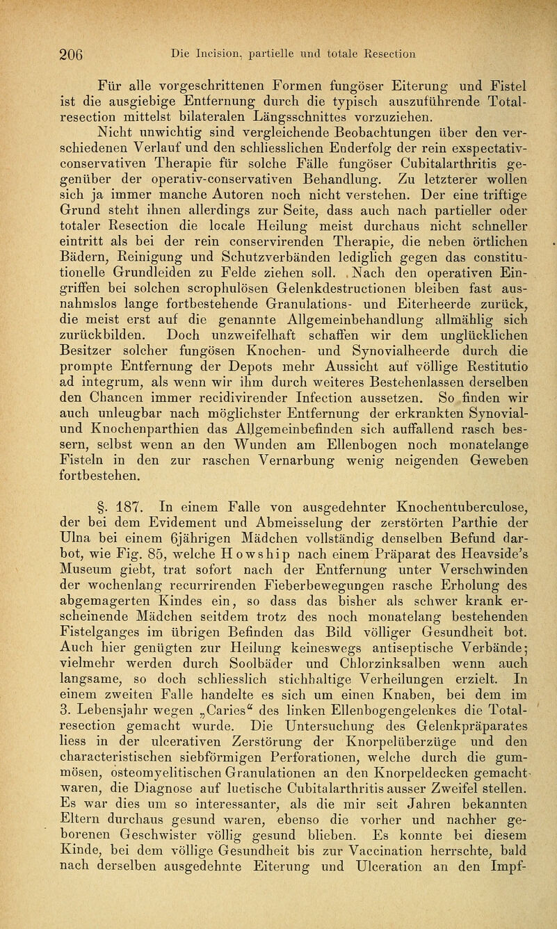 Für alle vorgeschrittenen Formen fungöser Eiterung und Fistel ist die ausgiebige Entfernung durch die typisch auszuführende Total- resection mittelst bilateralen Längsschnittes vorzuziehen. Nicht unwichtig sind vergleichende Beobachtungen über den ver- schiedenen Verlauf und den schliesslichen Enderfolg der rein exspectativ- conservativen Therapie für solche Fälle fungöser Cubitalarthritis ge- genüber der operativ-conservativen Behandlung. Zu letzterer wollen sich ja immer manche Autoren noch nicht verstehen. Der eine triftige Grund steht ihnen allerdings zur Seite, dass auch nach partieller oder totaler Resection die locale Heilung meist durchaus nicht schneller eintritt als bei der rein conservirenden Therapie, die neben örtlichen Bädern, Eeinigung und Schutzverbänden lediglich gegen das constitu- tionelle Grundleiden zu Felde ziehen soll. Nach den operativen Ein- griffen bei solchen scrophulösen Gelenkdestructionen bleiben fast aus- nahmslos lange fortbestehende Granulations- und Eiterheerde zurück, die meist erst auf die genannte Allgemeinbehandlung allmählig sich zurückbilden. Doch unzweifelhaft schaffen wir dem unglücklichen Besitzer solcher fungösen Knochen- und Synovialheerde durch die prompte Entfernung der Depots mehr Aussicht auf völlige Restitutio ad integrum, als wenn wir ihm durch weiteres Bestehenlassen derselben den Chancen immer recidivirender Infection aussetzen. So finden wir auch unleugbar nach möglichster Entfernung der erkrankten Synovial- und Knochenparthien das Allgemeinbefinden sich auffallend rasch bes- sern, selbst wenn an den Wunden am Ellenbogen noch monatelange Fisteln in den zur raschen Vernarbung wenig neigenden Geweben fortbestehen. §. 187. In einem Falle von ausgedehnter Knochentuberculose, der bei dem Evidement und Abmeisselung der zerstörten Parthie der ülna bei einem 6jährigen Mädchen vollständig denselben Befund dar- bot, wie Fig. 85, welche Howship nach einem Präparat des Heavside's Museum giebt, trat sofort nach der Entfernung unter Verschwinden der wochenlang recurrirenden Fieberbewegungen rasche Erholung des abgemagerten Kindes ein, so dass das bisher als schwer krank er- scheinende Mädchen seitdem trotz des noch monatelang bestehenden Fistelganges im übrigen Befinden das Bild völliger Gesundheit bot. Auch hier genügten zur Heilung keineswegs antiseptische Verbände; vielmehr werden durch Soolbäder und Chlorzinksalben wenn auch langsame, so doch schliesslich stichhaltige Verheilungen erzielt. In einem zweiten Falle handelte es sich um einen Knaben, bei dem im 3. Lebensjahr wegen „Caries des linken Ellenbogengelenkes die Total- resection gemacht wurde. Die Untersuchung des Gelenkpräparates Hess in der ulcerativen Zerstörung der Knorpelüberzüge und den characteristischen siebförmigen Perforationen, welche durch die gum- mösen, osteomyelitischen Granulationen an den Knorpeldecken gemacht- waren, die Diagnose auf luetische Cubitalarthritis ausser Zweifel stellen. Es war dies um so interessanter, als die mir seit Jahren bekannten Eltern durchaus gesund waren, ebenso die vorher und nachher ge- borenen Geschwister völlig gesund blieben. Es konnte bei diesem Kinde, bei dem völlige Gesundheit bis zur Vaccination herrschte, bald nach derselben ausgedehnte Eiterung und Ulceration an den Impf-