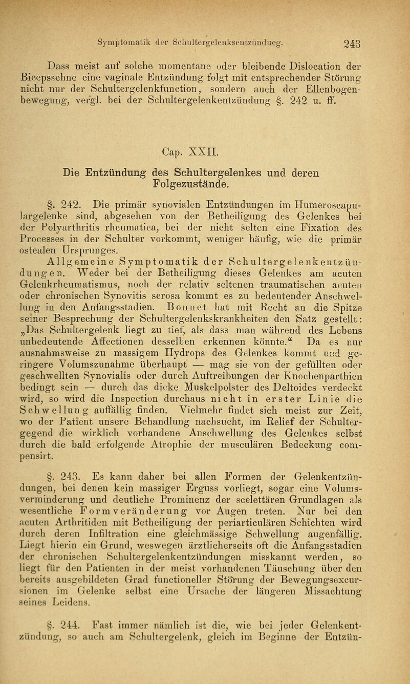 Dass meist auf solche momentane oder bleibende Dislocation der Bicepssehne eine vaginale Entzündung- folgt mit entsprechender Störung nicht nur der Schultergelenkfunction, sondern auch der Ellenbogen- bewegung, vergl. bei der Schultergelenkentzündung §. 242 u. ff. Cap. XXII. Die Entzündung des Schultergelenkes und deren Folgezustände. §. 242. Die primär synovialen Entzündungen im Humeroscapu- largelenke sind, abgesehen von der Betheiligung des Gelenkes bei der Polyarthritis rheumatica, bei der nicht selten eine Fixation des Processes in der Schulter vorkommt, weniger häufig, wie die primär ostealen Ursprunges. Allgemeine Symptomatik der Schultergelenkentzün- dungen. Weder bei der Betheiligung dieses Gelenkes am acuten Gelenkrheumatismus, noch der relativ seltenen traumatischen acuten oder chronischen Synovitis serosa kommt es zu bedeutender Anschwel- lung in den Anfangsstadien. Bonnet hat mit Recht an die Spitze seiner Besprechung der Schultergelenkskrankheiten den Satz gestellt: „Das Schultergelenk liegt zu tief, als dass man während des Lebens unbedeutende Affectionen desselben erkennen könnte. Da es nur ausnahmsweise zu massigem Hydrops des Gelenkes kommt und ge- ringere Volumszunahme überhaupt — mag sie von der gefüllten oder geschwellten Synovialis oder durch Auftreibungen der Knochenparthien bedingt sein — durch das dicke Muskelpolster des Deltoides verdeckt wird, so wird die Inspection durchaus nicht in erster Linie die Schwellung auffällig finden. Vielmehr findet sich meist zur Zeit, wo der Patient unsere Behandlung nachsucht, im Relief der Schulter- gegend die wirklich vorhandene Anschwellung des Gelenkes selbst durch die bald erfolgende Atrophie der musculären Bedeckung com- pensirt. §. 243. Es kann daher bei allen Formen der Gelenkentzün- dungen, bei denen kein massiger Erguss vorliegt, sogar eine Volums- verminderung und deutliche Prominenz der scelettären Grundlagen als wesentliche Formveränderung vor Augen treten. Nur bei den acuten Arthritiden mit Betheiligung der periarticulären Schichten wird durch deren Infiltration eine gleichmässige Schwellung augenfällig. Liegt hierin ein Grund, weswegen ärztlicherseits oft die Anfangsstadien der chronischen Schultergelenkentzündungen misskannt werden, so liegt für den Patienten in der meist vorhandenen Täuschung über den V>ereits ausgebildeten Grad functioneller Stölrung der Bewegungsexcur- sionen im Gelenke selbst eine Ursache der längeren Missachtung seines Leidens. §. 244. Fast immer nämlich ist die, wie bei jeder Gelenkent- zündung, so auch am Schultergelonk, gleich im Beginne der Entzün-