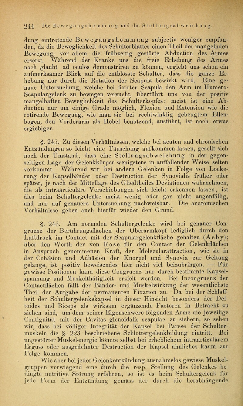 dung eintretende Bewegungshemmung subjectiv weniger empfun- den, da die Beweglichkeit des Schulterblattes einen Theil der mangelnden Bewegung^ vor allem die frühzeitig gestörte Abduetion des Armes ersetzt. Während der Kranke uns die freie Erhebung des Armes noch glaubt ad oculos demonstriren zu können, ergiebt uns schon ein aufmerksamer Blick auf die entblösste Schulter, dass die ganze Er- hebung nur durch die Rotation der Scapula bewirkt wird. Eine ge- naue Untersuchung, welche bei fixirter Scapula den Arm im Humero- Scapulargelenk zu bewegen versucht, überführt uns von der positiv mangelhaften Beweglichkeit des Schulterkopfes: meist ist eine Ab- duetion nur um einige Grade möglich, Flexion und Extension wie die rotirende Bewegung, wie man sie bei rechtwinklig gebeugtem Ellen- bogen, den Vorderarm als Hebel benutzend, ausführt, ist noch etwas ergiebiger. §. 245. Zu diesen Verhältnissen, welche bei acuten und chronischen Entzündungen so leicht eine Täuschung aufkommen lassen, gesellt sich noch der Umstand, dass eine Stellungsabweichung in der gegen- seitigen Lage der G-elenkkörper wenigstens in auffallender Weise selten vorkommt. Während wir bei andern Gelenken in Folge von Locke- rung der Kapselbänder oder Destruction der Synovialis früher oder später, je nach der Mittellage des Gliedtheiles Deviationen wahrnehmen, die als intraarticuläre Verschiebungen sich leicht erkennen lassen, ist dies beim Schultergelenke meist wenig oder gar nicht augenfällig, und nur auf genauere Untersuchung nachweisbar. Die anatomischen Verhältnisse geben auch hierfür wieder den Grund. §. 246. Am normalen Schultergelenke wird bei genauer Con- gruenz der Berührungsflächen der Oberarmkopf lediglich durch den Luftdruck im Contact mit der Scapulargelenkfläche gehalten (Aeby); über den Werth der von Rose für den Contact der Gelenkflächen in Anspruch genommenen Kraft, der Molecularattraction, wie sie in der Cohäsion und Adhäsion der Knorpel und Synovia zur Geltung gelange, ist positiv beweisendes hier nicht viel beizubringen. — Für gewisse Positionen kann diese Congruenz nur durch bestimmte Kapsel- spannung und Muskelthätigkeit erzielt werden. Bei Incongruenz der Contactflächen fällt der Bänder- und Muskelwirknng der wesentlichste Theil der Aufgabe der permanenten Fixation zu. Da bei der Schlaff- heit der Schultergelenkskapsel in dieser Hinsicht besonders der Del- toides und Biceps als wirksam ergänzende Factoren in Betracht zu ziehen sind, um dem seiner Eigenschwere folgenden Arme die jeweilige Oontiguität mit der Cavitas glenoidalis scapulae zu sichern, so sehen wir, dass bei völliger Integrität der Kapsel bei Parese der Schulter- muskeln die §. 223 beschriebene Schlottergelenkbildung eintritt. Bei ungestörter Muskelenergie könnte selbst bei erheblichem intraarticulärem Erguss oder ausgedehnter Destruction der Kapsel ähnliches kaum zur Folge kommen. Wie aber bei jeder Gelenkentzündung ausnahmslos gewisse Muskel- gruppen vorwiegend eine durch die resp. Stellung des Gelenkes be- dingte nutritive Störung erfahren, so ist es beim Schultergelenk für jede Form der Entzündung gemäss der durch die herabhängende