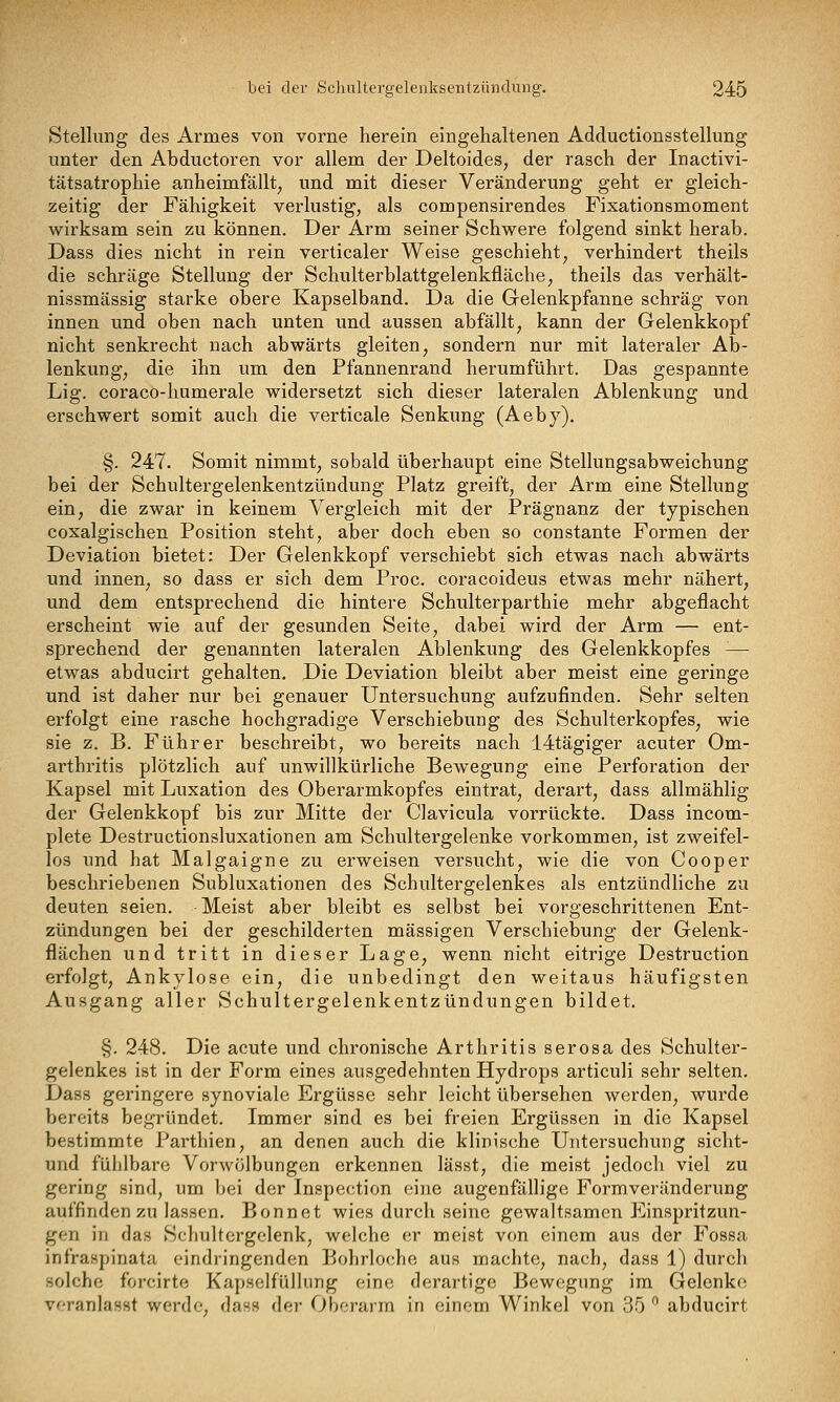 Stellung des Armes von vorne herein eingehaltenen Adductionsstellung unter den Abductoren vor allem der Deltoides, der rasch der Inactivi- tätsatrophie anheimfällt^ und mit dieser Veränderung geht er gleich- zeitig der Fähigkeit verlustig, als compensirendes Fixationsmoment wirksam sein zu können. Der Arm seiner Schwere folgend sinkt herab. Dass dies nicht in rein verticaler Weise geschieht, verhindert theils die schräge Stellung der Schulterblattgelenkfläche, theils das verhält- nissmässig starke obere Kapselband. Da die Gelenkpfanne schräg von innen und oben nach unten und aussen abfällt, kann der Gelenkkopf nicht senkrecht nach abwärts gleiten, sondern nur mit lateraler Ab- lenkung, die ihn um den Pfannenrand herumführt. Das gespannte Lig. coraco-humerale widersetzt sich dieser lateralen Ablenkung und erschwert somit auch die verticale Senkung (Aeby). §. 247. Somit nimmt, sobald überhaupt eine Stellungsabweichung bei der Schultergelenkentzündung Platz greift, der Arm eine Stellung ein, die zwar in keinem Vergleich mit der Prägnanz der typischen coxalgischen Position steht, aber doch eben so constante Formen der Deviation bietet: Der Gelenkkopf verschiebt sich etwas nach abwärts und innen, so dass er sich dem Proc. coracoideus etwas mehr nähert, und dem entsprechend die hintere Schulterparthie mehr abgeflacht erscheint wie auf der gesunden Seite, dabei wird der Arm — ent- sprechend der genannten lateralen Ablenkung des Gelenkkopfes -— etwas abducirt gehalten. Die Deviation bleibt aber meist eine geringe und ist daher nur bei genauer Untersuchung aufzufinden. Sehr selten erfolgt eine rasche hochgradige Verschiebung des Schulterkopfes, wie sie z. B. Führer beschreibt, wo bereits nach 14tägiger acuter Om- arthritis plötzlich auf unwillkürliche Bewegung eine Perforation der Kapsel mit Luxation des Oberarmkopfes eintrat, derart, dass allmählig der Gelenkkopf bis zur Mitte der Clavicula vorrückte. Dass incom- plete Destructionsluxationen am Schultergelenke vorkommen, ist zweifel- los und hat Malgaigne zu erweisen versucht, wie die von Cooper beschriebenen Subluxationen des Schultergelenkes als entzündliche zu deuten seien. Meist aber bleibt es selbst bei vorgeschrittenen Ent- zündungen bei der geschilderten massigen Verschiebung der Gelenk- flächen und tritt in dieser Lage, wenn nicht eitrige Destruction erfolgt, Ankylose ein, die unbedingt den weitaus häufigsten Ausgang aller Schultergelenkentzündungen bildet. §. 248. Die acute und chronische Arthritis serosa des Schulter- gelenkes ist in der Form eines ausgedehnten Hydrops articuli sehr selten, Dass geringere synoviale Ergüsse sehr leicht übersehen werden, wurde bereits begründet. Immer sind es bei freien Ergüssen in die Kapsel bestimmte Parthien, an denen auch die klinische Untersuchung sicht- und fühlbare Vorwölbungen erkennen lässt, die meist jedoch viel zu gering sind, um bei der Inspection eine augenfällige Formveränderung auffinden zu lassen. Bonnet wies durch seine gewaltsamen Einspritzun- gen in das Schultergelenk, welche er meist von einem aus der Fossa infraspinata eindringenden Bohrlochc aus machte, nach, dass 1) durch solche forcirte Kapselfüllung eine derartige Bewegung im Gelenke veranlasst werde, dass der Oberarm in einem Winkel von 35 '^ abducirt