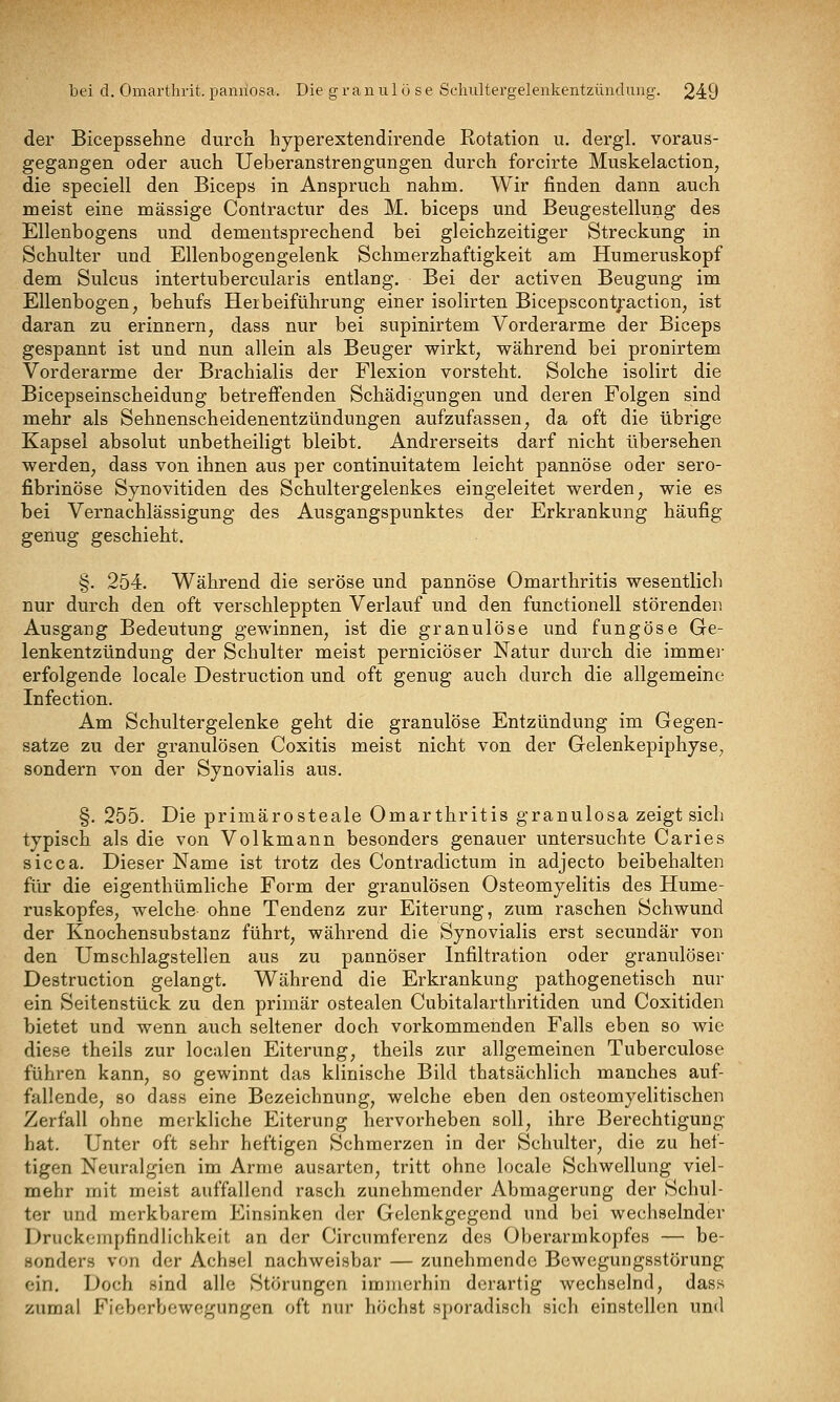 der Bicepssehne durcli hyperextendirende Rotation u. dergl. voraus- gegangen oder auch Ueberanstrengungen durch forcirte Muskelaction, die speciell den Biceps in Anspruch nahm. Wir finden dann auch meist eine massige Contractur des M. biceps und Beugestellung des Ellenbogens und dementsprechend bei gleichzeitiger Streckung in Schulter und Ellenbogengelenk Schmerzhaftigkeit am Humeruskopf dem Sulcus intertubercularis entlang. Bei der activen Beugung im Ellenbogen, behufs Herbeiführung einer isolirten Bicepscontjraction, ist daran zu erinnern, dass nur bei supinirtem Vorderarme der Biceps gespannt ist und nun allein als Beuger wirkt, während bei pronirtem Vorderarme der Brachialis der Flexion vorsteht. Solche isolirt die Bicepseinscheidung betreffenden Schädigungen und deren Folgen sind mehr als Sehnenscheidenentzündungen aufzufassen, da oft die übrige Kapsei absolut unbetheiligt bleibt. Andrerseits darf nicht übersehen werden, dass von ihnen aus per continuitatem leicht pannöse oder sero- fibrinöse Synovitiden des Schultergelenkes eingeleitet werden, wie es bei Vernachlässigung des Ausgangspunktes der Erkrankung häufig genug geschieht. §. 254. Während die seröse und pannöse Omarthritis wesentlich nur durch den oft verschleppten Verlauf und den functionell störenden Ausgang Bedeutung gewinnen, ist die granulöse und fungöse Ge- lenkentzündung der Schulter meist perniciöser Natur durch die immei- erfolgende locale Destruction und oft genug auch durch die allgemeine Infection. Am Schultergelenke geht die granulöse Entzündung im Gegen- satze zu der granulösen Coxitis meist nicht von der Gelenkepiphyse, sondern von der Synovialis aus. §, 255. Die primärosteale Omarthritis granulosa zeigt sich typisch als die von Volkmann besonders genauer untersuchte Caries sicca. Dieser Name ist trotz des Contradictum in adjecto beibehalten für die eigenthümliche Form der granulösen Osteomyelitis des Hume- ruskopfes, welche ohne Tendenz zur Eiterung, zum raschen Schwund der Knochensubstanz führt, während die Synovialis erst secundär von den Umschlagstellen aus zu pannöser Infiltration oder granulöser Destruction gelangt. Während die Erkrankung pathogenetisch nur ein Seitenstück zu den primär ostealen Cubitalarthritiden und Coxitiden bietet und wenn auch seltener doch vorkommenden Falls eben so wie diese theils zur localen Eiterung, theils zur allgemeinen Tuberculose führen kann, so gewinnt das klinische Bild thatsächlich manches auf- fallende, so dass eine Bezeichnung, welche eben den osteomyelitischen Zerfall ohne merkliche Eiterung hervorheben soll, ihre Berechtigung hat. Unter oft sehr heftigen Schmerzen in der Schulter, die zu hef- tigen Neuralgien im Arme ausarten, tritt ohne locale Schwellung viel- mehr mit meist auffallend rasch zunehmender Abmagerung der Schul- ter und merkbarem Einsinken der Gelenkgegend und bei wechselnder Druckeinpfindlichkcit an der Circumferenz des Oberarmkopfes — be- sonders von der Achsel nachweisbar — zunehmende Bewegungsstörung ein. Doch sind alle Störungen immerhin derartig wechselnd, dass zumal Fieberbewegungen oft nur höchst sporadisch sich einstellen und