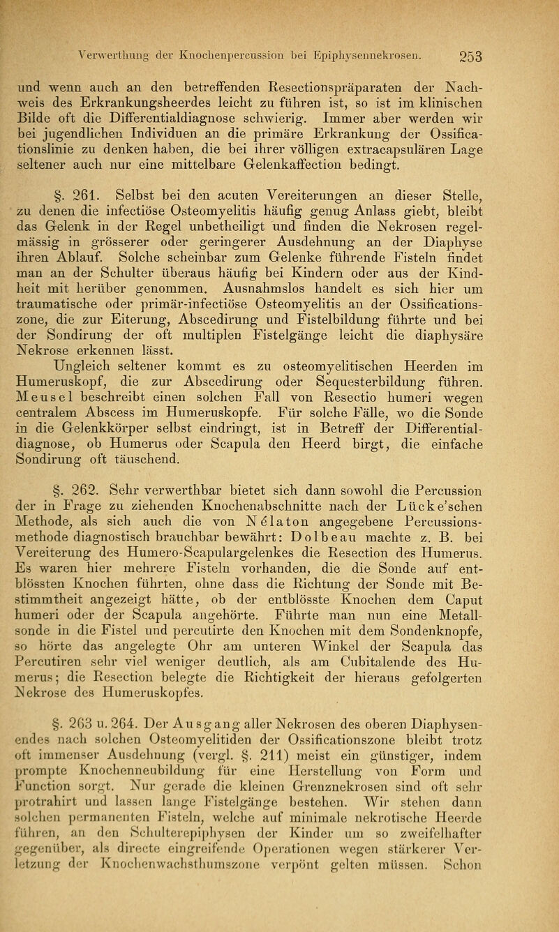 und wenn auch an den betreffenden Resectionspräparaten der Nach- weis des Erkrankungsheerdes leicht zu führen ist, so ist im kHnischen Bilde oft die Differentialdiagnose schwierig. Immer aber werden wir bei jugendlichen Individuen an die primäre Erkrankung der Ossifica- tionslinie zu denken haben, die bei ihrer völligen extracapsulären Lage seltener auch nur eine mittelbare Gelenkaffection bedingt. §. 261. Selbst bei den acuten Vereiterungen an dieser Stelle, zu denen die infectiöse Osteomyelitis häufig genug Anlass giebt, bleibt das Gelenk in der Regel unbetheiligt und finden die Nekrosen regel- mässig in grösserer oder geringerer Ausdehnung an der Diaphyse ihren Ablauf. Solche scheinbar zum Gelenke führende Fisteln findet man an der Schulter überaus häufig bei Kindern oder aus der Kind- heit mit herüber genommen. Ausnahmslos handelt es sich hier um traumatische oder primär-infectiöse Osteomyelitis an der Ossifications- zone, die zur Eiterung, Abscedirung und Fistelbildung führte und bei der Sondirung der oft multiplen Fistelgänge leicht die diaphysäre Nekrose erkennen lässt. Ungleich seltener kommt es zu osteomyelitischen Heerden im Humeruskopf, die zur Abscedirung oder Sequesterbildung führen. Meusel beschreibt einen solchen Fall von Resectio humeri wegen centralem Abscess im Humeruskopfe. Für solche Fälle, wo die Sonde in die Gelenkkörper selbst eindringt, ist in Betreff der Differential- diagnose, ob Humerus oder Scapula den Heerd birgt, die einfache Sondirung oft täuschend. §. 262. Sehr verwerthbar bietet sich dann sowohl die Percussion der in Frage zu ziehenden Knochenabschnitte nach der Lücke'sehen Methode, als sich auch die von Ndlaton angegebene Percussions- methode diagnostisch brauchbar bewährt: Dolbeau machte z. B. bei Vereiterung des Humero-Scapulargelenkes die Resection des Humerus. Es waren hier mehrere Fisteln vorhanden, die die Sonde auf ent- blössten Knochen führten, ohne dass die Richtung der Sonde mit Be- stimmtheit angezeigt hätte, ob der entblösste Knochen dem Caput humeri oder der Scapula angehörte. Führte man nun eine Metall- sonde in die Fistel und percutirte den Knochen mit dem Sondenknopfe, so hörte das angelegte Ohr am unteren Winkel der Scapula das Percutiren sehr viel weniger deutlich, als am Cubitalende des Hu- merus; die Resection belegte die Richtigkeit der hieraus gefolgerten Nekrose des Humeruskopfes. §. 263 u. 264. Der Au sgang aller Nekrosen des oberen Diaphysen- endes nach solchen Osteomyelitiden der Ossificationszone bleibt trotz oft immenser Ausdehnung (vergl. §. 211) meist ein günstiger, indem prompte Knochenneubildung für eine Herstellung von Form und Function sorgt. Nur gerade die kleinen Grenznekrosen sind oft sehr protrahirt und lassen lange Fistelgänge bestehen. Wir stehen dann solchen permanenten Fisteln, welche auf minimale nekrotische Heerde führen, an den Scluilterepiphysen der Kinder um so zweifelhafter gegenüber, als directe eingreifende Operationen wegen stärkerer Ver- letzung der Knochenwaclistliiimszone verpönt gelten müssen. Schon