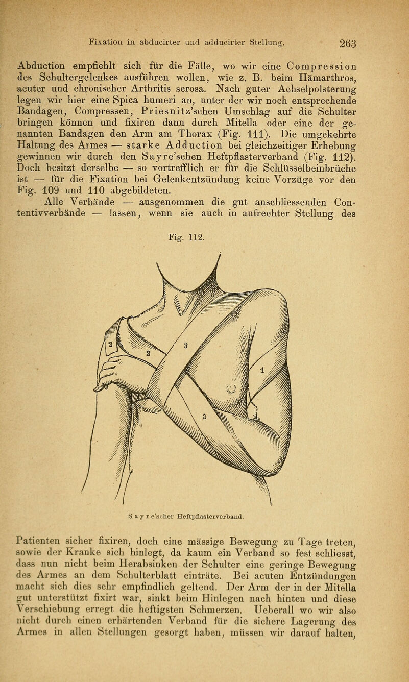 Abductioü empfiehlt sich für die Fälle, wo wir eine Compression des Schultergelenkes ausführen wollen, wie z. B, beim Hämarthros, acuter und chronischer Arthritis serosa. Nach guter Achselpolsterung legen wir hier eine Spica humeri an, unter der wir noch entsprechende Bandagen, Compressen, Priesnitz'schen Umschlag auf die Schulter bringen können und fixiren dann durch Mitella oder eine der ge- nannten Bandagen den Arm am Thorax (Fig. 111). Die umgekehrte Haltung des Armes — starke Adduction bei gleichzeitiger Erhebung gewinnen wir durch den Sayre'schen Heftpflasterverband (Fig. 112). Doch besitzt derselbe — so vortrefflich er für die Schlüsselbeinbrüche ist — für die Fixation bei Gelenkentzündung keine Vorzüge vor den Fig. 109 und 110 abgebildeten. Alle Verbände — ausgenommen die gut anschliessenden Con- tentivverbände — lassen, wenn sie auch in aufrechter Stellung des Fig. 112. S a y r e'suher Heftpflasterverbaud. Patienten sicher fixiren, doch eine massige Bewegung zu Tage treten, sowie der Kranke sich hinlegt, da kaum ein Verband so fest schliesst, dass nun nicht beim Herabsinken der Schulter eine geringe Bewegung des Armes an dem Schulterblatt einträte. Bei acuten Entzündungen macht sich dies sehr empfindlich geltend. Der Arm der in der Mitella gut unterstützt fixirt war, sinkt beim Hinlegen nach hinten und diese Verschiebung erregt die heftigsten Schmerzen. Ueberall wo wir also nicht durch einen erhärtenden Verband für die sichere Lagerung des Armes in allen Stellungen gesorgt haben, müssen wir darauf halten,