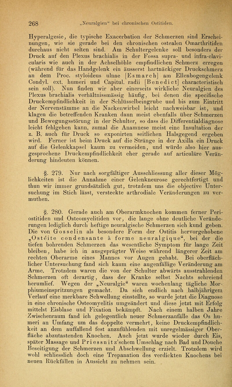 Hyperalgesie, die typische Exacerbation der Schmerzen sind Erschei- nungen, wie sie gerade bei den chronischen ostealen Omarthritiden durchaus nicht selten sind. Am Schultergelenke soll besonders der Druck auf den Plexus brachialis in der Fossa supra- und infra-clavi- cularis wie auch in der Achselhöhle empfindlichen Schmerz erregen (während für das Handgelenk ein äusserst hartnäckiger Druckschmerz an dem Proc. styloideus ulnae [Esmarch] am Ellenbogengelenk Condyl. ext. humeri und Capitul. radii [Benedict] characteristisch sein soll). Nun finden wir aber einerseits wirkliche Neuralgien des Plexus brachialis verhältnissmässig häufig, bei denen die specifische Druckempfindlichkeit in der Schlüsselbeingrube und bis zum Eintritt der Nervenstämme an die Nackenwirbel leicht nachweisbar ist, und klagen die betreffenden Kranken dann meist ebenfalls über Schmerzen und Bewegungsstörung in der Schulter, so dass die Differentialdiagnose leicht fehlgehen kann, zumal die Anamnese meist eine Insultation der z. B. auch für Druck so exponirten seitlichen Halsgegend ergeben wird. Ferner ist beim Druck auf die Stränge in der Axilla ein Druck auf die Gelenkkapsel kaum zu vermeiden, und würde also hier aus- gesprochene Druckempfindlichkeit eher gerade auf articuläre Verän- derung hindeuten können. §. 279. Nur nach sorgfältiger Ausschliessung aller dieser Mög- lichkeiten ist die Annahme einer Gelenkneurose gerechtfertigt und thun wir immer grundsätzlich gut, trotzdem uns die objective Unter- suchung im Stich lässt, versteckte arthrodiale Veränderungen zu ver- muthen. §. 280. Gerade auch am Oberarmknochen kommen ferner Peri- ostitiden und Osteomyelitiden vor, die lange ohne deutliche Verände- rungen lediglich durch heftige neuralgische Schmerzen sich kund geben. Die von Gosselin als besondere Form der Ostitis hervorgehobene ^Osteite condensante ä forme neuralgique, bei der die tiefen bohrenden Schmerzen das wesentliche Symptom für lange Zeit bleiben, habe ich in ausgeprägter Weise während längerer Zeit am rechten Oberarme eines Mannes vor Augen gehabt. Bei oberfläch- licher Untersuchung fand sich kaum eine augenfällige Veränderung am Arme. Trotzdem waren die von der Schulter abwärts ausstrahlenden Schmerzen oft derartig, dass der Kranke selbst Nachts schreiend herumlief. Wegen der „Neuralgie waren wochenlang tägliche Mor- phiumeinspritzungen gemacht. Da sich endlich nach halbjährigem Verlauf eine merkbare Schwellung einstellte, so wurde jetzt die Diagnose in eine chronische Osteomyelitis umgeändert und diese jetzt mit Erfolg mittelst Eisblase und Fixation bekämpft. Nach einem halben Jahre Zwischenraum fand ich gelegentlich neuer Schmerzanfälle das Os hu- meri an Umfang um das doppelte vermehrt, keine Druckempfindlich- keit an dem auffallend fest anzufühlenden mit unregelmässiger Ober- fläche abzutastenden Knochen. Auch jetzt wurde wieder durch Eis, später Massage und Pri essn it z'schem Umschlag nach Bad und Douche Beseitigung der Schmerzen und Abschwellung erzielt. Trotzdem wird wohl schliesslich doch eine Trepanation des verdickten Knochens bei neuen Rückfällen in Aussicht zu nehmen sein.