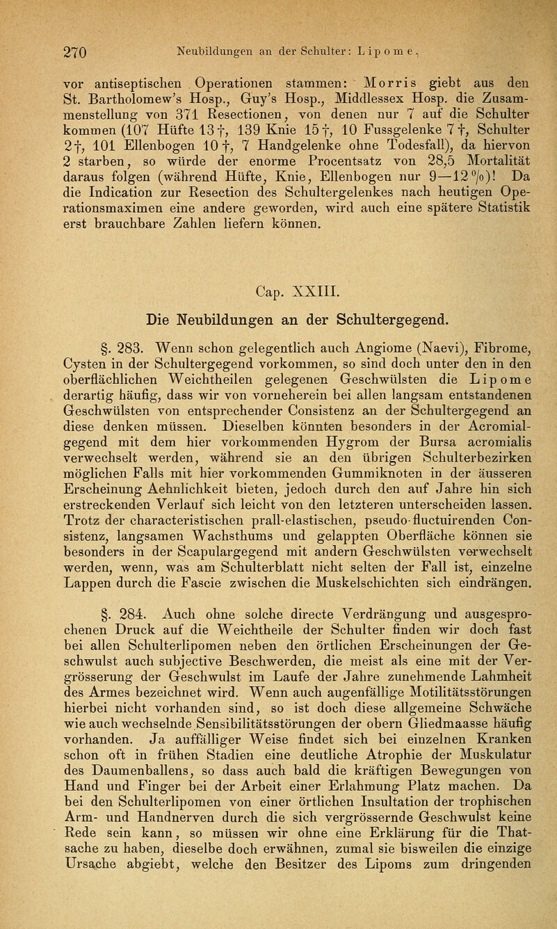 vor antiseptischen Operationen stammen: Morris giebt aus den St. Bartholomew's Hosp., Guy's Hosp., Middlessex Hosp, die Zusam- menstellung von 371 Resectionen, von denen nur 7 auf die Schulter kommen (107 Hüfte 13 f, 139 Knie 15 f, 10 Fussgelenke 7 f, Schulter 2t, 101 Ellenbogen 10 f, 7 Handgelenke ohne Todesfall), da hiervon 2 starben, so würde der enorme Procentsatz von 28,5 Mortalität daraus folgen (während Hüfte, Knie, Ellenbogen nur 9—12*^/0)! Da die Indication zur Resection des Schultergelenkes nach heutigen Ope- rationsmaximen eine andere geworden, wird auch eine spätere Statistik erst brauchbare Zahlen liefern können. Cap. XXIII. Die Neubildungen an der Schultergegend. §. 283. Wenn schon gelegentlich auch Angiome (Naevi), Fibrome, Cysten in der Schultergegend vorkommen, so sind doch unter den in den oberflächlichen Weichtheilen gelegenen Geschwülsten die Lipome derartig häufig, dass wir von vorneherein bei allen langsam entstandenen Geschwülsten von entsprechender Consistenz an der Schultergegend an diese denken müssen. Dieselben könnten besonders in der Acromial- gegend mit dem hier vorkommenden Hygrom der Bursa acromialis verwechselt werden, während sie an den übrigen Schulterbezirken möglichen Falls mit hier vorkommenden Gummiknoten in der äusseren Erscheinung Aehnlichkeit bieten, jedoch durch den auf Jahre hin sich erstreckenden Verlauf sich leicht von den letzteren unterscheiden lassen. Trotz der characteristischen prall-elastischen^ pseudo-fluctuirenden Con- sistenZj langsamen Wachsthums und gelappten Oberfläche können sie besonders in der Scapulargegend mit andern Geschwülsten verwechselt werden, wenn, was am Schulterblatt nicht selten der Fall ist, einzelne Lappen durch die Fascie zwischen die Muskelschichten sich eindrängen. §. 284. Auch ohne solche directe Verdrängung und ausgespro- chenen Druck auf die Weichtheile der Schulter finden wir doch fast bei allen Schulteriipomen neben den Örtlichen Erscheinungen der Ge- schwulst auch subjective Beschwerden, die meist als eine mit der Ver- grösserung der Geschwulst im Laufe der Jahre zunehmende Lahmheit des Armes bezeichnet wird. Wenn auch augenfällige Motilitätsstörungen hierbei nicht vorhanden sind, so ist doch diese allgemeine Schwäche wie auch wechselnde.Sensibilitätsstörungen der obern Gliedmaasse häufig vorhanden. Ja auffälliger Weise findet sich bei einzelnen Kranken schon oft in frühen Stadien eine deutliche Atrophie der Muskulatur des Daumenballens, so dass auch bald die kräftigen Bewegungen von Hand und Finger iDei der Arbeit einer Erlahmung Platz machen. Da bei den Schulteriipomen von einer örtlichen Insultation der trophischen Arm- und Handnerven durch die sich vergrössernde Geschwulst keine Rede sein kann, so müssen wir ohne eine Erklärung für die That- sache zu haben, dieselbe doch erwähnen, zumal sie bisweilen die einzige UrsEiiChe abgiebt, welche den Besitzer des Lipoms zum dringenden