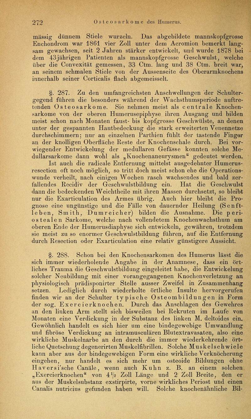 massig dünnem Stiele wurzeln. Das abgebildete mannskopfgrosse Enchondrom war 1861 vier Zoll unter dem Acromion bemerkt lang- sam gewachsen, seit 2 Jahren stärker entwickelt, und wurde 1878 bei dem 43jährigen Patienten als mannskopfgrosse Geschwulst, welche über die Convexität gemessen, 33 Ctm. lang und 38 Ctm, breit war, an seinem schmalen Stiele von der Aussenseite des Oberarmknochens innerhalb seiner Corticalis flach abgemeisselt. §. 287. Zu den umfangreichsten Anschwellungen der Schulter- gegend führen die besonders während der Wachsthumsperiode auftre- tenden Osteosarkome. Sie nehmen meist als centrale Knochen- sarkome von der oberen Humerusepiphyse ihren Ausgang und bilden meist schon nach Monaten faust- bis kopfgrosse Geschwülste, an denen unter der gespannten Hautbedeckung die stark erweiterten Venennetze durchschimmern; nur an einzelnen Parthien fühlt der tastende Finger an der knolligen Oberfläche Reste der Knochenschale durch. Bei vor- wiegender Entwickelung der medullären Gefässe konnten solche Me- dullarsarkome dann wohl als „Knochenaneurysmen gedeutet werden. Ist auch die radicale Entfernung mittelst ausgedehnter Humerus- resection oft noch möglich, so tritt doch meist schon ehe die Operations- wunde verheilt, nach einigen Wochen rasch wachsendes und bald zer- fallendes Recidiv der Geschwulstbildung ein. Hat die Geschwulst dann die bedeckenden Weichtheile mit ihren Masseu durchsetzt, so bleibt nur die Exarticulation des Armes übrig. Auch hier bleibt die Pro- gnose eine ungünstige und die Fälle von dauernder Heilung (Senft- leben, Smith, Dumreicher) bilden die Ausnahme. Die peri- ostealen Sarkome, welche nach vollendetem Knochenwachsthum am oberen Ende der Humerusdiaphyse sich entwickeln, gewähren, trotzdem sie meist zu so enormer Geschwulstbildung führen, auf die Entfernung durch Resection oder Exarticulation eine relativ günstigere Aussicht, §. 288. Schon bei den Knochensarkomen des Humerus lässt die sich immer wiederholende Angabe in der Anamnese, dass ein ört- liches Trauma die Geschwulstbildung eingeleitet habe, die Entwickelung solcher Neubildung mit einer vorangegangenen Knochenverletzung an physiologisch prädisponirter Stelle ausser Zweifel in Zusammenhang setzen. Lediglich durch wiederholte örtliche Insulte hervorgerufen finden wir an der Schulter typische Osteombildungen in Form der sog. Exercierknochen. Durch das Anschlagen des Gewehres an den linken Arm stellt sich bisweilen bei Rekruten im Laufe von Monaten eine Verdickung in der Substanz des linken M. deltoides ein. Gewöhnlich handelt es sich hier um eine bindegewebige Umwandlung und fibröse Verdickung an intramusculären Blutextravasaten, also eine wirkliche Muskelnarbe an den durch die immer wiederkehrende ört- liche QuetschungdegenerirtenMuskelfibrillen. Solche Muskelschwiele kann aber aus der bindegewebigen Form eine wirkliche Verknöcherung eingehen, nur handelt es sich mehr um osteoide Bildungen ohne Haversi'sche Canäle, wenn auch Kuhn z. B. an einem solchen. „Exercierknochen von 4^/2 Zoll Länge und 2 Zoll Breite, den er aus der Muskelsubstanz exstirpirte, vorne wirkliches Periost und einen Canalis nutricius gefunden haben will. Solche knochenähnliche Bil-