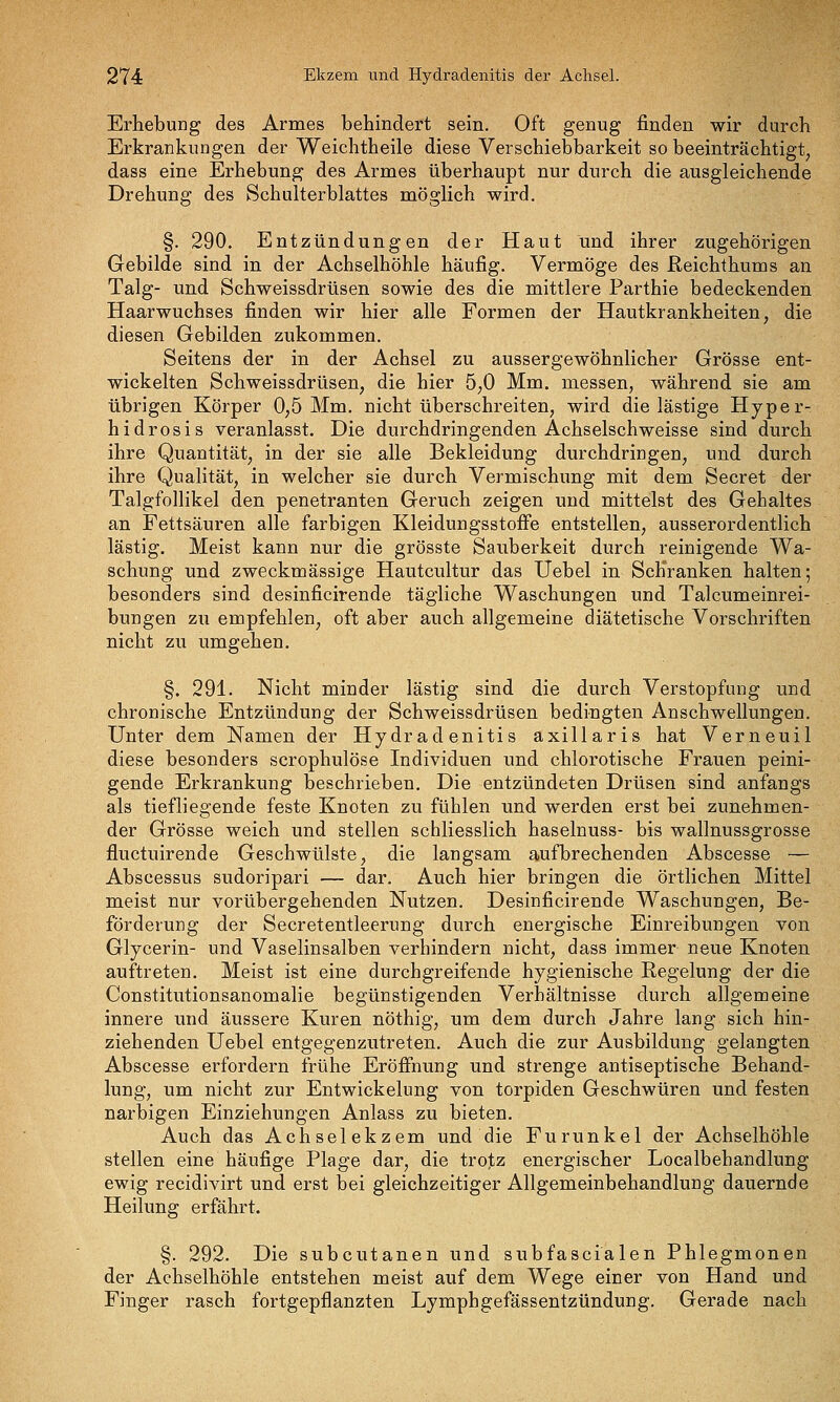Erhebung des Armes behindert sein. Oft genug finden wir durch Erkrankungen der Weichtheile diese Verschiebbarkeit so beeinträchtigt, dass eine Erhebung des Armes überhaupt nur durch die ausgleichende Drehung des Schulterblattes möglich wird. §. 290. Entzündungen der Haut und ihrer zugehörigen Gebilde sind in der Achselhöhle häufig. Vermöge des ßeichthums an Talg- und Schweissdrüsen sowie des die mittlere Parthie bedeckenden Haarwuchses finden wir hier alle Formen der Hautkrankheiten, die diesen Gebilden zukommen. Seitens der in der Achsel zu aussergewöhnlicher Grösse ent- wickelten Schweissdrüsen, die hier 5,0 Mm. messen, während sie am übrigen Körper 0,5 Mm. nicht überschreiten, wird dielästige Hyper- hidrosis veranlasst. Die durchdringenden Achselschweisse sind durch ihre Quantität, in der sie alle Bekleidung durchdringen, und durch ihre Qualität, in welcher sie durch Vermischung mit dem Secret der Talgfollikel den penetranten Geruch zeigen und mittelst des Gebaltes an Fettsäuren alle farbigen Kleidungsstoffe entstellen, ausserordentlich lästig. Meist kann nur die grösste Sauberkeit durch reinigende Wa- schung und zweckmässige Hautcultur das Üebel in Schranken halten; besonders sind desinficirende tägliche Waschungen und Talcumeinrei- bungen zu empfehlen, oft aber auch allgemeine diätetische Vorschriften nicht zu umgehen. §. 291. Nicht minder lästig sind die durch Verstopfung und chronische Entzündung der Schweissdrüsen bedingten Anschwellungen. Unter dem Namen der Hydradenitis axillaris hat Verneuil diese besonders scrophulöse Individuen und chlorotische Frauen peini- gende Erkrankung bescbrieben. Die entzündeten Drüsen sind anfangs als tiefliegende feste Knoten zu fühlen und werden erst bei zunehmen- der Grösse weich und stellen schliesslich haselnuss- bis wallnussgrosse fluctuirende Geschwülste, die langsam aufbrechenden Abscesse — Abscessus sudoripari — dar. Auch hier bringen die örtlichen Mittel meist nur vorübergehenden Nutzen. Desinficirende Waschungen, Be- förderung der Secretentleerung durch energische Einreibungen von Glycerin- und Vaselinsalben verhindern nicht, dass immer neue Knoten auftreten. Meist ist eine durchgreifende hygienische Regelung der die Constitutionsanomalie begünstigenden Verhältnisse durch allgemeine innere und äussere Kuren nöthig, um dem durch Jahre lang sich hin- ziehenden Uebel entgegenzutreten. Auch die zur Ausbildung gelangten Abscesse erfordern frühe Eröffnung und strenge antiseptische Behand- lung, um nicht zur Entwickelung von torpiden Geschwüren und festen narbigen Einziehungen Anlass zu bieten. Auch das Achselekzem und die Furunkel der Achselhöhle stellen eine häufige Plage dar, die trojz energischer Localbehandlung ewig recidivirt und erst bei gleichzeitiger Allgemeinbehandlung dauernde Heilung erfährt. §. 292. Die subcutanen und subfascialen Phlegmonen der Achselhöhle entstehen meist auf dem Wege einer von Hand und Finger rasch fortgepflanzten Lymphgefässentzündung. Gerade nach