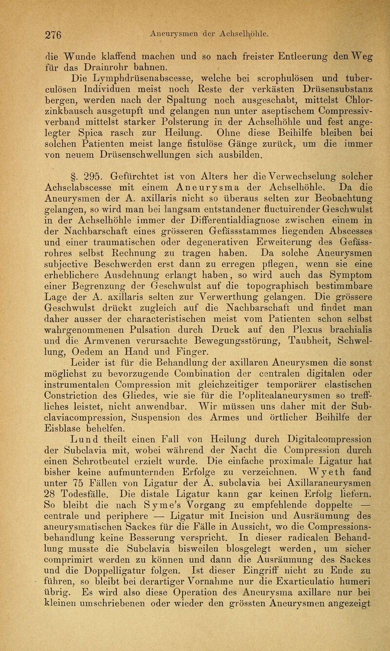 die Wunde klaffend machen und so nach freister Entleerung den Weg für das Drainrohr bahnen. Die Lymphdrüsenabscesse; welche bei scrophulösen und tuber- culösen Individuen meist noch Reste der verkästen Drüsensubstanz bergen, werden nach der Spaltung noch ausgeschabt, mittelst Chlor- zinkbausch ausgetupft und gelangen nun unter aseptischem Compressiv- verband mittelst starker Polsterung in der Achselhöhle und fest ange- legter Spica rasch zur Heilung. Ohne diese Beihilfe bleiben bei solchen Patienten meist lange fistulöse Gänge zurück, um die immer von neuem Drüsenschwellungen sich ausbilden. §. 295. Gefürchtet ist von Alters her die Verwechselung solcher Achselabscesse mit einem Aneurysma der Achselhöhle. Da die Aneurysmen der A. axillaris nicht so überaus selten zur Beobachtung gelangen, so wird man bei langsam entstandener fluctuirender Geschwulst in der Achselhöhle immer der Differentialdiagnose zwischen einem in der Nachbarschaft eines grösseren Gefässstammes liegenden Abscesses und einer traumatischen oder degenerativen Erweiterung des Gefäss- rohres selbst Rechnung zu tragen haben. Da solche Aneurysmen subjective Beschwerden erst dann zu erregen pflegen, wenn sie eine erheblichere Ausdehnung erlangt haben, so wird auch das Symptom einer Begrenzung der Geschwulst auf die topographisch bestimmbare Lage der A. axillaris selten zur Verwerthung gelangen. Die grössere Geschwulst drückt zugleich auf die Nachbarschaft und findet man daher ausser der characteristischen meist vom Patienten schon selbst wahrgenommenen Pulsation durch Druck auf den Plexus brachialis und die Armvenen verursachte Bewegungsstöi'ung, Taubheit, Schwel- lung, Oedem an Hand und Finger. Leider ist für die Behandlung der axillaren Aneurysmen die sonst möglichst zu bevorzugende Combination der centralen digitalen oder instrumentalen Compression mit gleichzeitiger temporärer elastischen Constriction des Gliedes, wie sie für die Poplitealaneurysmen so treff- liches leistet, nicht anwendbar. Wir müssen uns daher mit der Sub- claviacompression, Suspension des Armes und örtlicher Beihilfe der Eisblase behelfen. Lund theilt einen Fall von Heilung durch Digitalcompression der Subclavia mit, wobei während der Nacht die Compression durch einen Schrotbeutel erzielt wurde. Die einfache proximale Ligatur hat bisher keine aufmunternden Erfolge zu verzeichnen. Wyeth fand unter 75 Fällen von Ligatur der A, subclavia bei Axillaraneurysmen 28 Todesfälle. Die distale Ligatur kann gar keinen Erfolg liefern. So bleibt die nach Syme's Vorgang zu empfehlende doppelte — centrale und periphere — Ligatur mit Incision und Ausräumung des aneurysmatischen Sackes für die Fälle in Aussicht, wo die Compressions- behandlung keine Besserung verspricht. In dieser radicalen Behand- lung musste die Subclavia bisweilen biosgelegt werden, um sicher comprimirt werden zu können und dann die Ausräumung des Sackes und die Doppelligatur folgen. Ist dieser Eingriff nicht zu Ende zu führen, so bleibt bei derartiger Vornahme nur die Exarticulatio humeri übrig. Es wird also diese Operation des Aneurysma axillare nur bei kleinen umschriebenen oder wieder den grössten Aneurysmen angezeigt