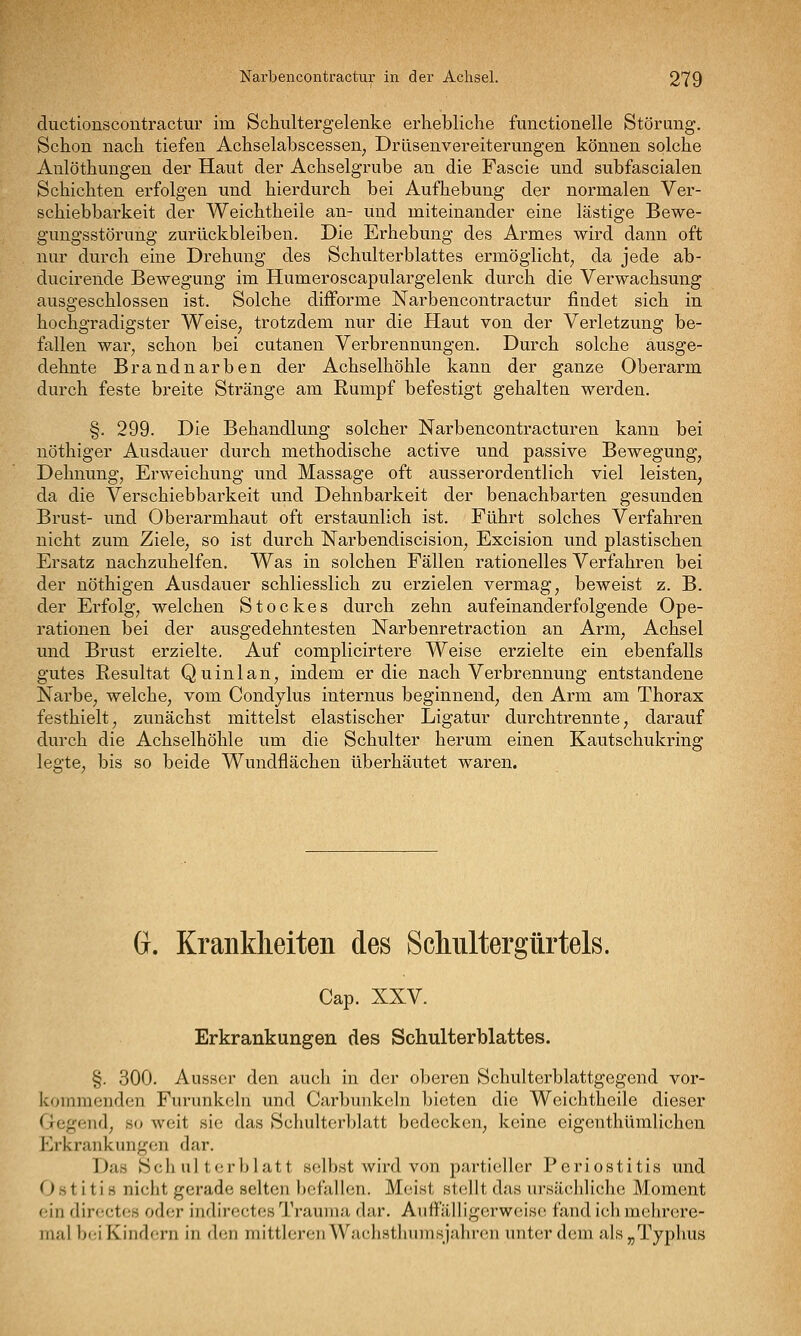 ductionscontractiir im Schultergelenke erhebliche functionelle Störung. Schon nach tiefen Achselabscessen^ Drüsenvereiterungen können solche Aulöthungen der Haut der Achselgrube an die Fascie und subfascialen Schichten erfolgen und hierdurch bei Aufhebung der normalen Ver- schiebbarkeit der Weichtheile an- und miteinander eine lästige Bewe- gungsstörung zurückbleiben. Die Erhebung des Armes wird dann oft nur durch eine Drehung des Schulterblattes ermöglicht^ da jede ab- ducirende Bewegung im Humeroscapulargelenk durch die Verwachsung ausgeschlossen ist. Solche difForme Narbencontractur findet sich in hochgradigster Weise^ trotzdem nur die Haut von der Verletzung be- fallen war^ schon bei cutanen Verbrennungen. Durch solche ausge- dehnte Brandnarben der Achselhöhle kann der ganze Oberarm durch feste breite Stränge am Rumpf befestigt gehalten werden. §. 299. Die Behandlung solcher Narbencontracturen kann bei nöthiger Ausdauer durch methodische active und passive Bewegung^ Dehnung, Erweichung und Massage oft ausserordentlich viel leisten, da die Verschiebbarkeit und Dehnbarkeit der benachbarten gesunden Brust- und Oberarmhaut oft erstaunlich ist. Führt solches Verfahren nicht zum Ziele, so ist durch Narbendiscision, Excision und plastischen Ersatz nachzuhelfen. Was in solchen Fällen rationelles Verfahren bei der nöthigen Ausdauer schliesslich zu erzielen vermag, beweist z. B. der Erfolg, welchen Stockes durch zehn aufeinanderfolgende Ope- rationen bei der ausgedehntesten Narbenretraction an Arm, Achsel und Brust erzielte. Auf complicirtere Weise erzielte ein ebenfalls gutes Resultat Quinlan, indem er die nach Verbrennung entstandene Narbe, welche, vom Condylus internus beginnend, den Arm am Thorax festhielt, zunächst mittelst elastischer Ligatur durchtrennte, darauf durch die Achselhöhle um die Schulter herum einen Kautschukring legte, bis so beide Wundflächen überhäutet waren. G. Krankheiten des Schultergürtels. Cap. XXV. Erkrankungen des Schulterblattes. §. 300. Ausser den auch in der oberen Schultorblattgegend vor- kommenden Furunkeln und Carbunkcln bieten die Weichtheile dieser Gegend, so weit sie das Schultcrijlatt bedecken, keine eigenthümlichen Erkrankungen dar. Das Seh ul terl)latt selbst wird von partieller Periostitis und Ostitis nicht gerade selten befallen. Meist stellt das ursächliche Moment ein dircctcs oder indirectes Trauma dar, Auffälligcrwcisc fand ichmehrere- mal bei Kindern in den mittleren Wachsthumsjahren unter dem als ^Typhus