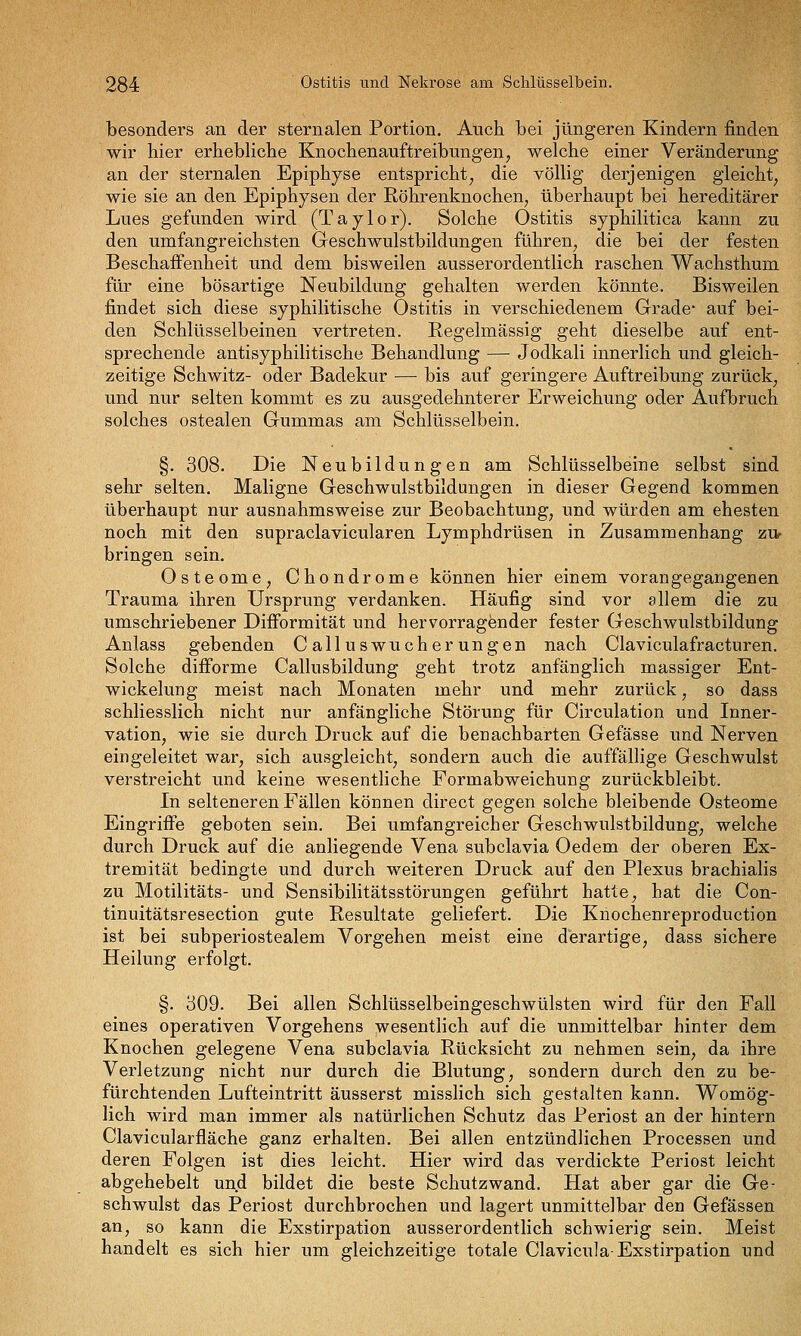 besonders an der sternalen Portion. Atich bei jüngeren Kindern finden wir hier erhebliche Knochenauf treibungen, welche einer Veränderung an der sternalen Epiphyse entspricht, die völlig derjenigen gleicht, wie sie an den Epiphysen der Röhrenknochen, überhaupt bei hereditärer Lues gefunden wird (Taylor). Solche Ostitis syphilitica kann zu den umfangreichsten Geschwulstbildungen führen, die bei der festen Beschaffenheit und dem bisweilen ausserordentlich raschen Wachsthum für eine bösartige Neubildung gehalten werden könnte. Bisweilen findet sich diese syphilitische Ostitis in verschiedenem Grade' auf bei- den Schlüsselbeinen vertreten. Regelmässig geht dieselbe auf ent- sprechende antisyphilitische Behandlung — Jodkali innerlich und gleich- zeitige Schwitz- oder Badekur — bis auf geringere Auftreibung zurück, und nur selten kommt es zu ausgedehnterer Erweichung oder Aufbruch solches ostealen Gummas am Schlüsselbein. §. 308. Die Neubildungen am Schlüsselbeine selbst sind sehr selten. Maligne Geschwulstbildungen in dieser Gegend kommen überhaupt nur ausnahmsweise zur Beobachtung, und würden am ehesten noch mit den supraclavieularen Lymphdrüsen in Zusammenhang zUf bringen sein. Osteome, Chondrome können hier einem vorangegangenen Trauma ihren Ursprung verdanken. Häufig sind vor allem die zu umschriebener DifFormität und hervorragender fester Geschwulstbildung Anlass gebenden Calluswucherungen nach Claviculafracturen. Solche difForme Callusbildung geht trotz anfänglich massiger Ent- wickelung meist nach Monaten mehr und mehr zurück, so dass schliesslich nicht nur anfängliche Störung für Circulation und Inner- vation, wie sie durch Druck auf die benachbarten Gefässe und Nerven eingeleitet war, sich ausgleicht, sondern auch die auffällige Geschwulst verstreicht und keine wesentliche Formabweichung zurückbleibt. In selteneren Fällen können direct gegen solche bleibende Osteome Eingriffe geboten sein. Bei umfangreicher Geschwulstbildung, welche durch Druck auf die anliegende Vena subclavia Oedem der oberen Ex- tremität bedingte und durch weiteren Druck auf den Plexus brachialis zu Motilitäts- und Sensibilitätsstörungen geführt hatte, hat die Con- tinuitätsresection gute Resultate geliefert. Die Knochenreproduction ist bei subperiostealem Vorgehen meist eine derartige, dass sichere Heilung erfolgt. §. 309. Bei allen Schlüsselbeingeschwülsten wird für den Fall eines operativen Vorgehens wesentlich auf die unmittelbar hinter dem Knochen gelegene Vena subclavia Rücksicht zu nehmen sein, da ihre Verletzung nicht nur durch die Blutung, sondern durch den zu be- fürchtenden Lufteintritt äusserst misslich sich gestalten kann. Womög- lich wird man immer als natürlichen Schutz das Periost an der hintern Clavicularfläche ganz erhalten. Bei allen entzündlichen Processen und deren Folgen ist dies leicht. Hier wird das verdickte Periost leicht abgehebelt und bildet die beste Schutz wand. Hat aber gar die Ge- schwulst das Periost durchbrochen und lagert unmittelbar den Gefässen an, so kann die Exstirpation ausserordentlich schwierig sein. Meist handelt es sich hier um gleichzeitige totale Clavicula-Exstirpation und