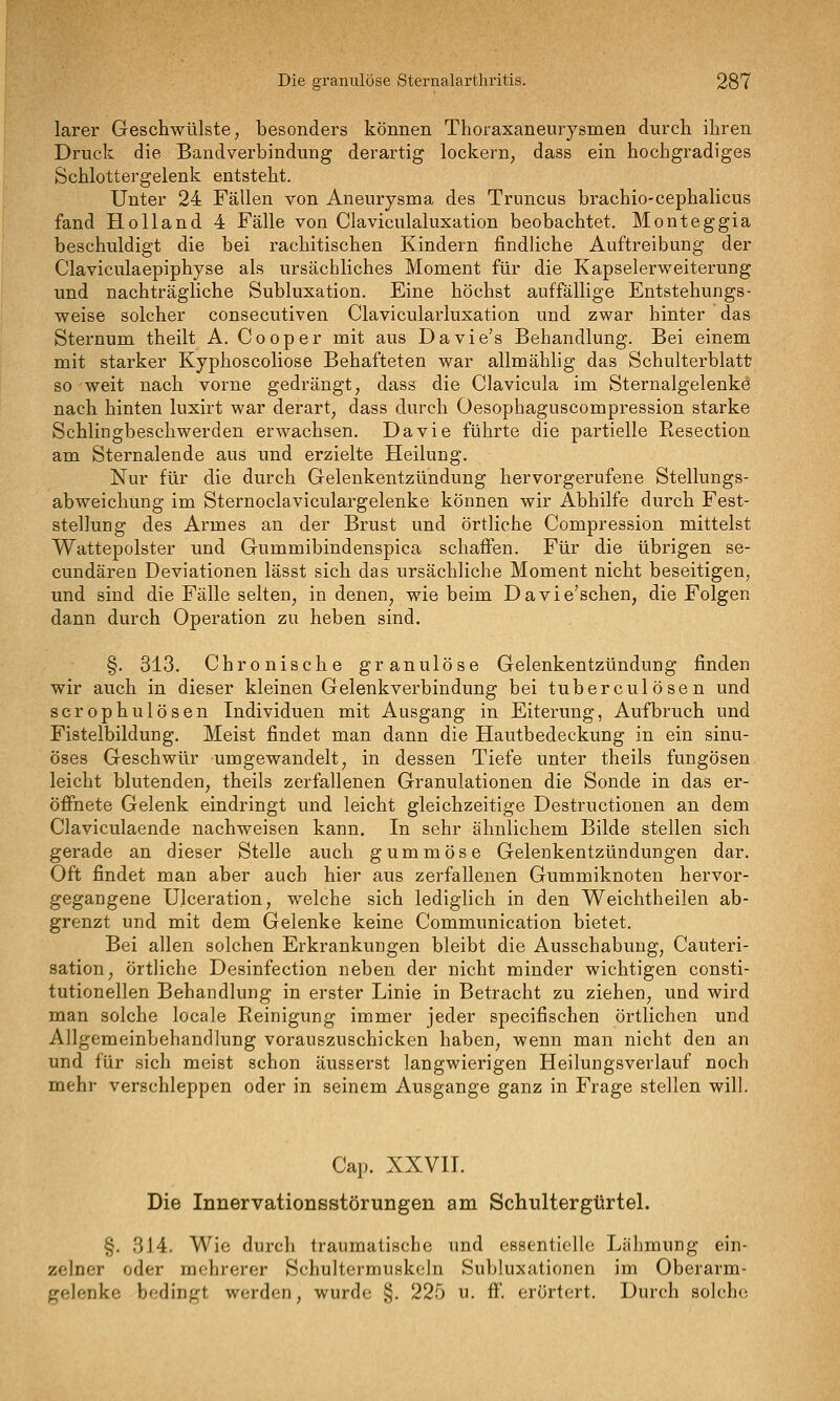 larer Geschwülste, besonders können Thoraxaneurysmen durch ihren Druck die Bandverbindung derartig lockern, dass ein hochgradiges Schlottergelenk entsteht. Unter 24 Fällen von Aneurysma des Truncus brachio-cephalicus fand Holland 4 Fälle von Claviculaluxation beobachtet. Monteggia beschuldigt die bei rachitischen Kindern findliche Auftreibung der Claviculaepiphyse als ursächliches Moment für die Kapselerweiterung und nachträgliche Subluxation. Eine höchst auffällige Entstehungs- weise solcher consecutiven Clavicularluxation und zwar hinter das Sternum theilt A. Cooper mit aus Davie's Behandlung. Bei einem mit starker Kyphoscoliose Behafteten war allmählig das Schulterblatt so weit nach vorne gedrängt, dass die Clavicula im Sternalgelenke nach hinten luxirt war derart, dass durch Oesophaguscompression starke Schlingbeschwerden erwachsen. Davie führte die partielle Eesection am Sternalende aus und erzielte Heilung. Nur für die durch Gelenkentzündung hervorgerufene Stellungs- abweichung im Sternoclaviculargelenke können wir Abhilfe durch Fest- stellung des Armes an der Brust und örtliche Compression mittelst Wattepolster und Gummibindenspica schaffen. Für die übrigen se- cundären Deviationen lässt sich das ursächliche Moment nicht beseitigen, und sind die Fälle selten, in denen, wie beim Davie'schen, die Folgen dann durch Operation zu heben sind. §. 313. Chronische granulöse Gelenkentzündung finden wir auch in dieser kleinen Gelenkverbindung bei tuberculösen und scrophulösen Individuen mit Ausgang in Eiterung, Aufbruch und Fistelbildung. Meist findet man dann die Hautbedeckung in ein sinu- öses Geschwür umgewandelt, in dessen Tiefe unter theils fungösen leicht blutenden, theils zerfallenen Granulationen die Sonde in das er- öffnete Gelenk eindringt und leicht gleichzeitige Destructionen an dem Claviculaende nachweisen kann. In sehr ähnlichem Bilde stellen sich gerade an dieser Stelle auch gummöse Gelenkentzündungen dar. Oft findet man aber auch hier aus zerfallenen Gummiknoten hervor- gegangene Ulceration, welche sich lediglich in den Weichtheilen ab- grenzt und mit dem Gelenke keine Communication bietet. Bei allen solchen Erkrankungen bleibt die Ausschabung, Cauteri- sation, örtliche Desinfection neben der nicht minder wichtigen consti- tutionellen Behandlung in erster Linie in Betracht zu ziehen, und wird man solche locale Reinigung immer jeder specifischen örtlichen und Allgemeinbehandlung vorauszuschicken haben, wenn man nicht den an und für sich meist schon äusserst langwierigen Heilungsverlauf noch mehr verschleppen oder in seinem Ausgange ganz in Frage stellen will. Cap. XXVII. Die Innervationsstörungen am Schultergtirtel. §. 314. Wie durch traumatische und essentielle Lälimung ein- zelner oder mehrerer Schultermuskeln Subluxationen im Oberarm- gelenke bedingt werden, wurde §. 225 u. ff. erörtert. Durch solche