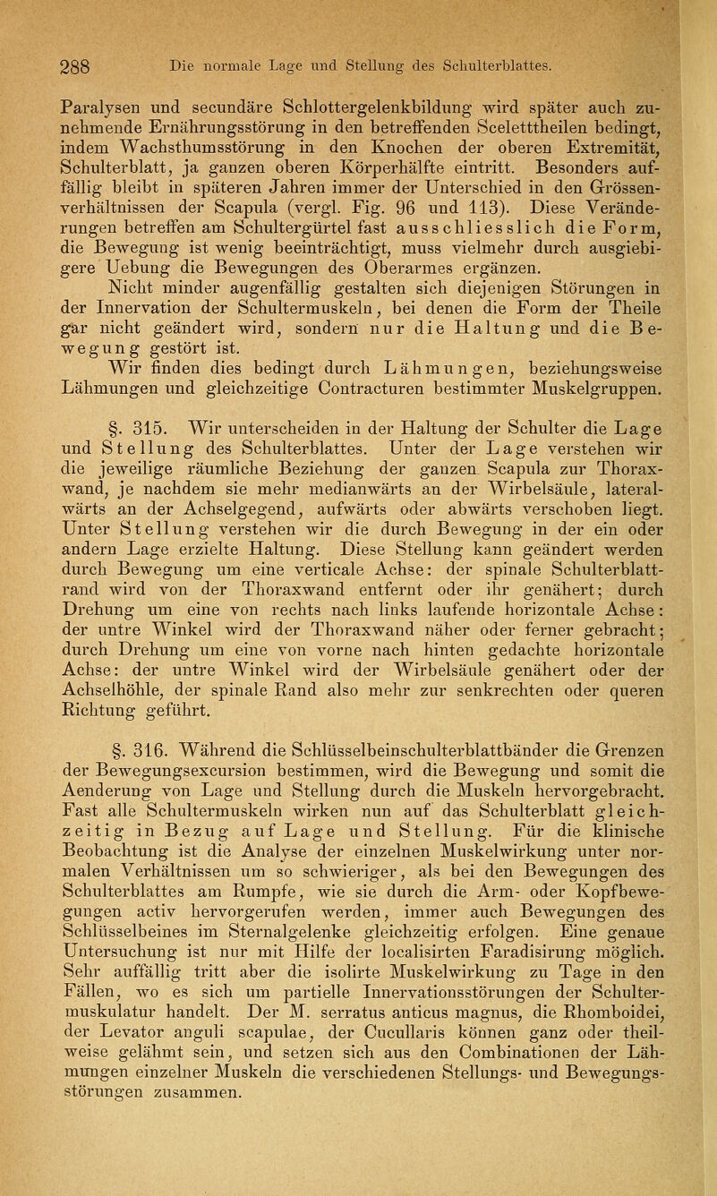 Paralysen und secundäre Schlottergelenkbildung wird später auch zu- nehmende Ernährungsstörung in den betreffenden Sceletttheilen bedingt, j indem Wachsthumsstörung in den Knochen der oberen Extremität, | Schulterblatt, ja ganzen oberen Körperhälfte eintritt. Besonders auf- 1 fällig bleibt in späteren Jahren immer der Unterschied in den Grössen- .% Verhältnissen der Scapula (vergl. Fig. 96 und 113). Diese Verände- rungen betreifen am Schultergürtel fast ausschliesslich die Form, die Bewegung ist wenig beeinträchtigt, muss vielmehr durch ausgiebi- gere Uebung die Bewegungen des Oberarmes ergänzen. Nicht minder augenfällig gestalten sich diejenigen Störungen in der Innervation der Schultermuskeln, bei denen die Form der Theile gar nicht geändert wird, sondern nur die Haltung und die Be- wegung gestört ist. Wir finden dies bedingt durch Lähmungen, beziehungsweise Lähmungen und gleichzeitige Contracturen bestimmter Muskelgruppen. §. 315. Wir unterscheiden in der Haltung der Schulter die Lage und Stellung des Schulterblattes. Unter der Lage verstehen wir die jeweilige räumliche Beziehung der ganzen Scapula zur Thorax- wand, je nachdem sie mehr medianwärts an der Wirbelsäule, lateral- wärts an der Achselgegend, aufwärts oder abwärts verschoben liegt. Unter Stellung verstehen wir die durch Bewegung in der ein oder andern Lage erzielte Haltung. Diese Stellung kann geändert werden durch Bewegung um eine verticale Achse: der spinale Schulterblatt- rand wird von der Thoraxwand entfernt oder ihr genähert; durch Drehung um eine von rechts nach links laufende horizontale Achse: der untre Winkel wird der Thoraxwand näher oder ferner gebracht; durch Drehung um eine von vorne nach hinten gedachte horizontale Achse: der untre Winkel wird der Wirbelsäule genähert oder der Achselhöhle, der spinale Rand also mehr zur senkrechten oder queren Richtung geführt. §. 316. Während die Schlüsselbeinschulterblattbänder die Grenzen der Bewegungsexcursion bestimmen, wird die Bewegung und somit die Aenderung von Lage und Stellung durch die Muskeln hervorgebracht. Fast alle Schultermuskeln wirken nun auf das Schulterblatt gleich- zeitig in Bezug auf Lage und Stellung. Für die klinische Beobachtung ist die Analyse der einzelnen Muskelwirkung unter nor- malen Verhältnissen um so schwieriger, als bei den Bewegungen des Schulterblattes am Rumpfe, wie sie durch die Arm- oder Kopfbewe- gungen activ hervorgerufen werden, immer auch Bewegungen des Schlüsselbeines im Sternalgelenke gleichzeitig erfolgen. Eine genaue Untersuchung ist nur mit Hilfe der localisirten Faradisirung möglich. Sehr auffällig tritt aber die isolirte Muskelwirkung zu Tage in den Fällen, wo es sich um partielle Innervationsstörungen der Schulter- muskulatur handelt. Der M. serratus anticus magnus, die Rhomboidei, der Levator anguli scapulae, der Cucullaris können ganz oder theil- weise gelähmt sein, und setzen sich aus den Combinationen der Läh- mungen einzelner Muskeln die verschiedenen Stellungs- und Bewegungs- störungen zusammen.