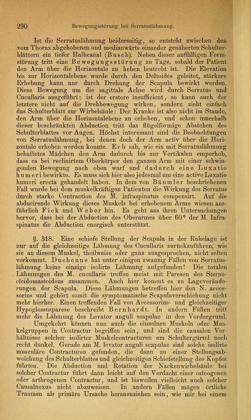 Ist die Serratuslähmung beiderseitig, so entstellt zwischen den vom Thorax abgehobenen und medianwärts einander genäherten Schulter- blättern ein tiefer Halbcanal (Busch), Neben dieser auffälligen Form- störung tritt eine Bewegungsstörung zu Tage, sobald der Patient den Arm über die Horizontale zu heben bestrebt ist. Die Elevation bis zur Horizontalebene wurde durch den Deltoides geleitet, stärkere Erhebung kann nur durch Drehung der Scapula bewirkt werden. Diese Bewegung um die sagittale Achse wird durch Serratus und CucuUaris ausgeführt; ist der erstere insufficient, so kann auch der letztere nicht auf die Drehbewegung wirken, sondern zieht einfach das Schulterblatt zur Wirbelsäule: Der Kranke ist also nicht im Stande, den Arm über die Horizontalebene zu erheben, und schon innerhalb dieser beschränkten Abduction tritt das flügeiförmige Abstehen des Schulterblattes vor Augen. Höchst interessant sind die Beobachtungen von Serratuslähmung, bei denen doch der Arm activ über die Hori- zontale erhoben werden konnte. Erb sah, wie ein mit Serratuslähmung behaftetes Mädchen den Arm dadurch bis zur Vertikalen emporhob, dass es bei reclinirtem Oberkörper den ganzen Arm mit einer schwin- genden Bewegung nach oben warf und dadurch eine Luxatio h u m e r i bewirkte. Es muss sich hier also jedesmal um eine active Luxatio humeri erecta gehandelt haben. In dem von Bäumler beschriebenen Fall wurde bei dem muskelkräftigen Patienten die Wirkung des Serratus durch starke Contraction des M. infraspinatus compensirt. Auf die abducirende Wirkung dieses Muskels bei erhobenem Arme wiesen aus- führlich F i c k und Weber hin. Es geht aus ihren Untersuchungen hervor, dass bei der Abduction des Oberarmes über 60 ° der M. Infra- spinatus die Abduction energisch unterstützt. §. 318. Eine schiefe Stellung der Scapula in der Ruhelage ist nur auf die gleichzeitige Lähmung des CucuUaris zurückzuführen, wie sie an diesem Muskel, theilweise oder ganz ausgesprochen, nicht selten vorkommt. Duchenne hat unter einigen zwanzig Fällen von Serratus- lähmung keine einzige isolirte Lähmung aufgefunden! Die totalen Lähmungen des M. cucullaris trefl'en meist mit Paresen des Storno- cleidomastoideus zusammen. Auch hier kommt es zu Lageverände- rungen der Scapula. Diese Lähmungen betreffen hier den N. acces- sorius und gehört somit die symptomatische Scapulaverschiebung nicht mehr hierher. Einen treffenden Fall von Accessorius- und gleichzeitiger Hypoglossusparese beschreibt Bernhardt. In andern Fällen tritt mehr die Lähmung des Levator anguli scapulae in den Vordergrund. Umgekehrt können nun auch die einzelnen Muskeln oder Mus- kelgruppen in Contractur begriffen sein, und sind die causalen Ver- hältnisse solcher isolirter Muskelcontracturen am Schultergürtel noch recht dunkel. Gerade am M. levator anguli scapulae sind solche isolirte musculäre Contracturen gefunden, die dann zu einer Stellungsab- weichung des Schulterblattes und gleichzeitigen Schiefstellung des Kopfes führten. Die Abduction und Rotation der Nacken Wirbelsäule bei solcher Contractur führt dann leicht auf den Verdacht einer osteogenen oder arthrogenen Contractur, und ist bisweilen vielleicht auch solcher Causalnexus nicht abzuweisen. In andern Fällen mögen örtliche Traumen als primäre Ursache heranzuziehen sein, wie mir bei einem