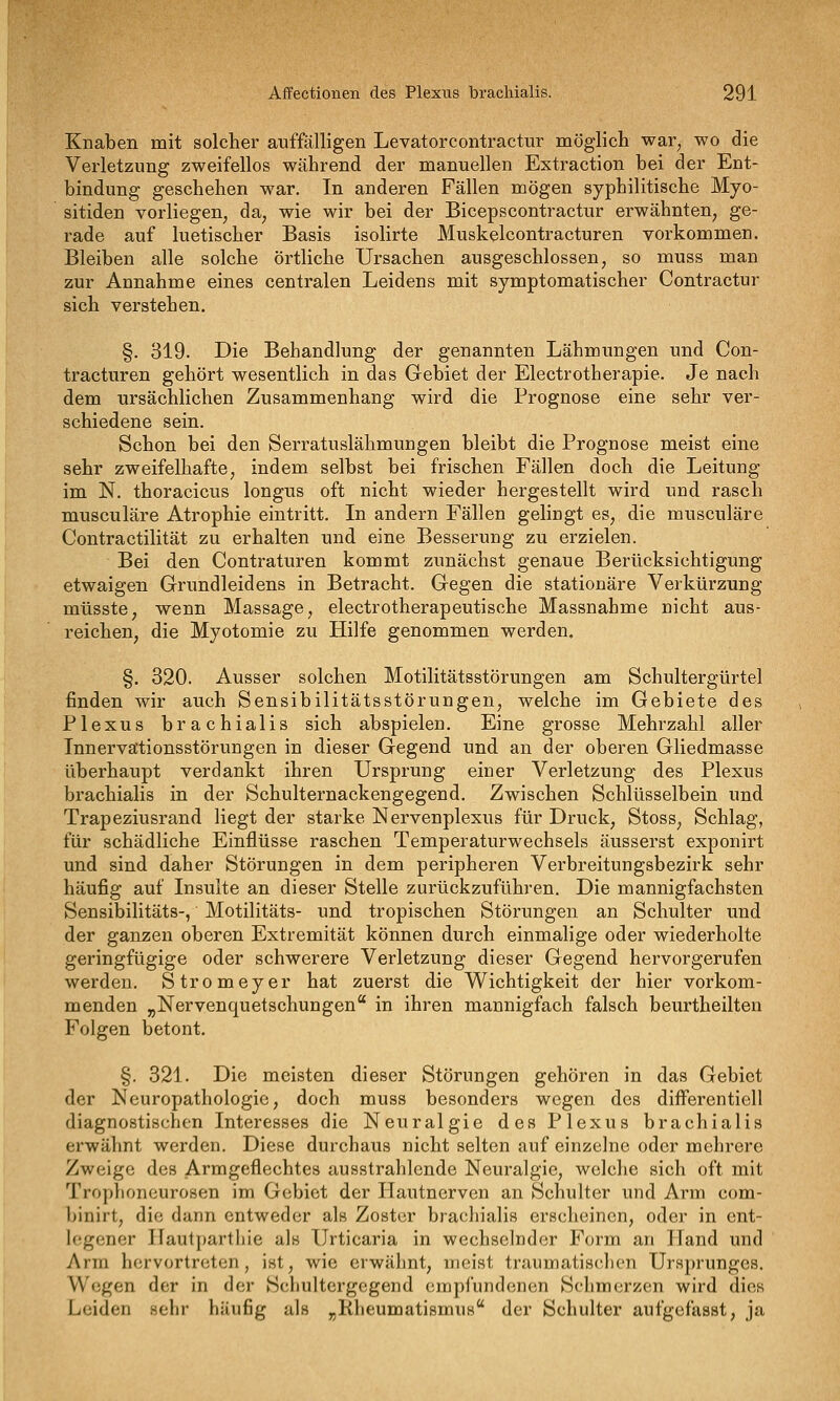 Knaben mit solcher auffälligen Levatorcontractur möglich war, wo die Verletzung zweifellos während der manuellen Extraction bei der Ent- bindung geschehen war. In anderen Fällen mögen syphilitische Myo- sitiden vorliegen, da, wie wir bei der Bicepscontractur erwähnten, ge- rade auf luetischer Basis isolirte Muskelcontracturen vorkommen. Bleiben alle solche örtliche Ursachen ausgeschlossen, so muss man zur Annahme eines centralen Leidens mit symptomatischer Contractur sich verstehen. §. 319. Die Behandlung der genannten Lähmungen und Con- tracturen gehört wesentlich in das Gebiet der Electrotherapie. Je nach dem ursächlichen Zusammenhang wird die Prognose eine sehr ver- schiedene sein. Schon bei den Serratuslähmungen bleibt die Prognose meist eine sehr zweifelhafte, indem selbst bei frischen Fällen doch die Leitung im N. thoracicus longus oft nicht wieder hergestellt wird und rasch musculäre Atrophie eintritt. In andern Fällen gelingt es, die musculäre Contractilität zu erhalten und eine Besserung zu erzielen. Bei den Contraturen kommt zunächst genaue Berücksichtigung etwaigen Grundleidens in Betracht. Gegen die stationäre Verkürzung müsste, wenn Massage, electrotherapeutische Massnahme nicht aus- reichen, die Myotomie zu Hilfe genommen werden. §. 320. Ausser solchen Motilitätsstörungen am Schultergürtel finden wir auch Sensibilitätsstörungen, welche im Gebiete des Plexus brachialis sich abspielen. Eine grosse Mehrzahl aller Innervätionsstörungen in dieser Gegend und an der oberen Gliedmasse überhaupt verdankt ihren Ursprung einer Verletzung des Plexus brachialis in der Schulternackengegend. Zwischen Schlüsselbein und Trapeziusrand liegt der starke Nervenplexus für Druck, Stoss, Schlag, für schädliche Einflüsse raschen Temperaturwechsels äusserst exponirt und sind daher Störungen in dem peripheren Verbreitungsbezirk sehr häufig auf Insulte an dieser Stelle zurückzuführen. Die mannigfachsten Sensibilitäts-, Motilitäts- und tropischen Störungen an Schulter und der ganzen oberen Extremität können durch einmalige oder wiederholte geringfügige oder schwerere Verletzung dieser Gegend hervorgerufen werden. Stromeyer hat zuerst die Wichtigkeit der hier vorkom- menden „Nervenquetschungen in ihren mannigfach falsch beurtheilten Folgen betont. §. 321. Die meisten dieser Störungen gehören in das Gebiet der Neuropathologie, doch muss besonders wegen des differentiell diagnostischen Interesses die Neuralgie des Plexus brachialis erwähnt werden. Diese durchaus nicht selten auf einzelne oder mehrere Zweige des Armgeflechtes ausstrahlende Neuralgie, welche sich oft mit Trophoneurosen im Gebiet der Hautnerven an Schulter und Arm com- binirt, die dann entweder als Zoster brachialis erscheinen, oder in ent- h^gcner Hautpartliie als Urticaria in wechselnder Form an Jland und Ann hervortreten, ist, wie erwähnt, meist traumatis<'lion Ursprunges. Wegen der in der Schultergegend empfundenen Schmerzen wird dies Leiden sehr häufig als „KheumatismuH der Schulter aufgefasst, ja