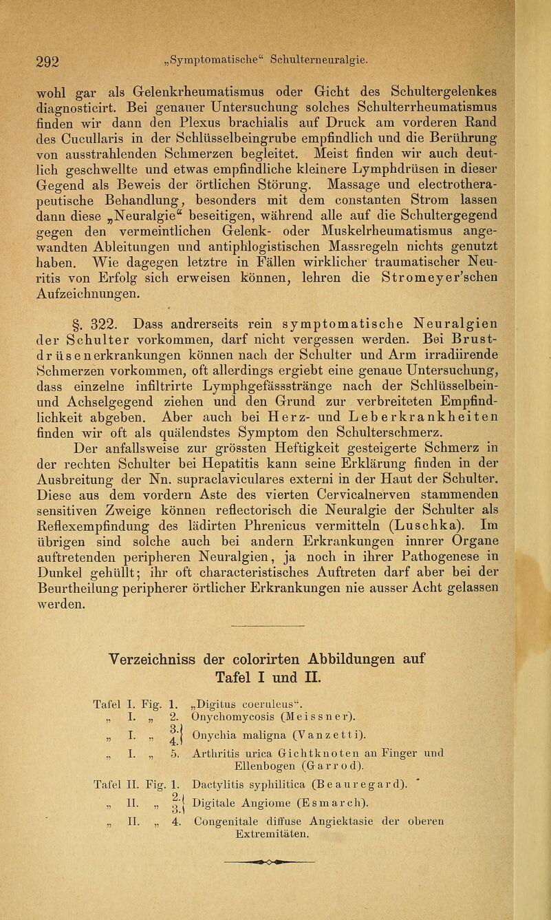 wohl gar als Gelenkrheumatismus oder Gicht des Schultergelenkes diagnosticirt. Bei genauer Untersuchung solches Schulterrheumatismus finden wir dann den Plexus brachialis auf Druck am vorderen Rand des Cucullaris in der Schlüsselbeingrube empfindlich und die Berührung von ausstrahlenden Schmerzen begleitet. Meist finden wir auch deut- lich geschwellte und etwas empfindliche kleinere Lymphdrüsen in dieser Gegend als Beweis der örtlichen Störung. Massage und electrothera- peutische Behandlung, besonders mit dem constanten Strom lassen dann diese „Neuralgie beseitigen, während alle auf die Schultergegend gegen den vermeintlichen Gelenk- oder Muskelrheumatismus ange- wandten Ableitungen und antiphlogistischen Massregeln nichts genutzt haben. Wie dagegen letztre in Fällen wirklicher traumatischer Neu- ritis von Erfolg sich erweisen können, lehren die Stromeyer'schen Aufzeichnungen. §. 322. Dass andrerseits rein symptomatische Neuralgien der Schulter vorkommen, darf nicht vergessen werden. Bei Brust- drüse n erkrankungen können nach der Schulter und Arm irradiirende Schmerzen vorkommen, oft allerdings ergiebt eine genaue Untersuchung, dass einzelne infiltrirte Lymphgefässstränge nach der Schlüsselbein- und Achselgegend ziehen und den Grund zur verbreiteten Empfind- lichkeit abgeben. Aber auch bei Herz- und Leberkrankheiten finden wir oft als quälendstes Symptom den Schulterschmerz, Der anfallsweise zur grössten Heftigkeit gesteigerte Schmerz in der rechten Schulter bei Hepatitis kann seine Erklärung finden in der Ausbreitung der Nn. supraclaviculares externi in der Haut der Schulter. Diese aus dem vordem Aste des vierten Cervicalnerven stammenden sensitiven Zweige können reflectorisch die Neuralgie der Schulter als Reflexempfindung des lädirten Phrenicus vermitteln (Luschka), Im übrigen sind solche auch bei andern Erkrankungen innrer Organe auftretenden peripheren Neuralgien, ja noch in ihrer Pathogenese in Dunkel gehüllt; ihr oft characteristisches Auftreten darf aber bei der Beurtheilung peripherer örtlicher Erkrankungen nie ausser Acht gelassen werden. Verzeichniss der colorirten Abbildungen auf Tafel I und II. „Digitus coeruleus, Onj^chomycosis (Meissner), Onychia maligna (V a n z e 11 i). Arthritis urica Gichtknoten an Finger und Ellenbogen (Garrod). Dactylitis syphilitica (Be aur egar d). Digitale Angiome (E s m a r c h). Congenitale diffuse Angiektasie der oberen Extremitäten. Tafel I, Fig. )) ■'•• 5? 1, 2. 3. 4. 5. Tafel IL Fig, „ 11. „ . 1. 2., 3. 4.