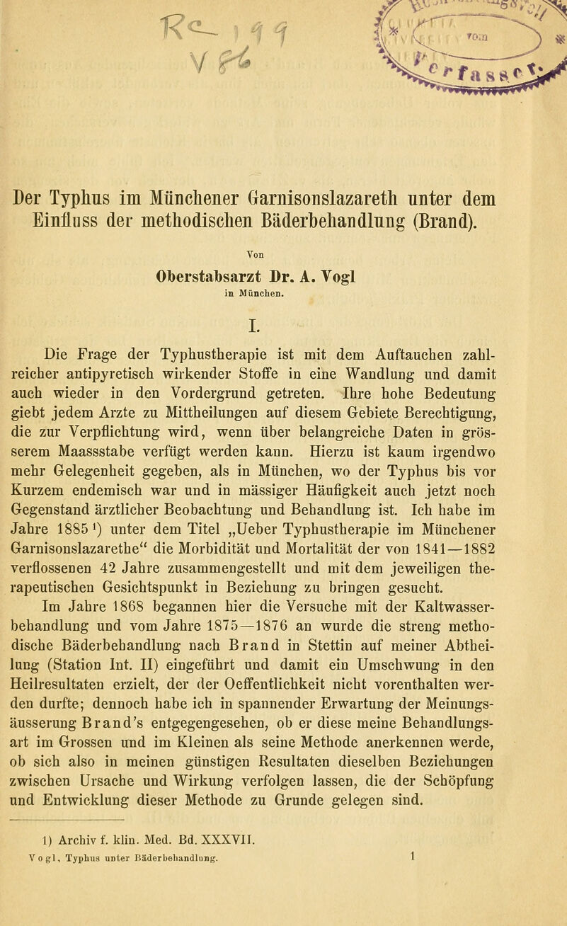 1? -:-, Der Typhus im Münchener Garnisonslazareth unter dem Einfluss der methodischen Bäderhehandlung (Brand). Von Oberstabsarzt Dr. A, Vogl in München. L Die Frage der Typhustherapie ist mit dem Auftauehen zahl- reicher antipyretisch wirkender Stoffe in eine Wandlung und damit auch wieder in den Vordergrund getreten. Ihre hohe Bedeutung giebt jedem Arzte zu Mittheilungen auf diesem Gebiete Berechtigung, die zur Verpflichtung wird, wenn über belangreiche Daten in grös- serem Maassstabe verfügt werden kann. Hierzu ist kaum irgendwo mehr Gelegenheit gegeben, als in München, wo der Typhus bis vor Kurzem endemisch war und in massiger Häufigkeit auch jetzt noch Gegenstand ärztlicher Beobachtung und Behandlung ist. Ich habe im Jahre 1885 >) unter dem Titel „Ueber Typhustherapie im Münchener Garnisonslazarethe die Morbidität und Mortalität der von 1841—1882 verflossenen 42 Jahre zusammengestellt und mit dem jeweiligen the- rapeutischen Gesichtspunkt in Beziehung zu bringen gesucht. Im Jahre 1868 begannen hier die Versuche mit der Kaltwasser- behandlung und vom Jahre 1875—1876 an wurde die streng metho- dische Bäderbehandlung nach Brand in Stettin auf meiner Abthei- lung (Station Int. II) eingeführt und damit ein Umschwung in den Heilresultaten erzielt, der der OeflPentlichkeit nicht vorenthalten wer- den durfte; dennoch habe ich in spannender Erwartung der Meinungs- äusserung Brand's entgegengesehen, ob er diese meine Behandlungs- art im Grossen und im Kleinen als seine Methode anerkennen werde, ob sich also in meinen günstigen Resultaten dieselben Beziehungen zwischen Ursache und Wirkung verfolgen lassen, die der Schöpfung und Entwicklung dieser Methode zu Grunde gelegen sind. 1) Archiv f. klin. Med. Bd. XXXVII. Vogl, Typhus unter Rliderbehandlnng.