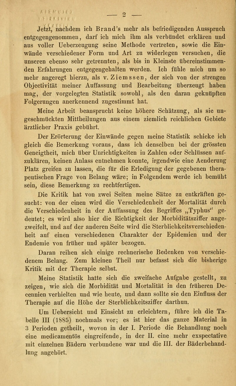 Jetzt/ nachdem ich Brand's mehr als befriedigenden Ausspruch entgegengenommen, darf ich mich ihm als verbündet erklären und aus voller Ueberzeugung seine Methode vertreten, sowie die Ein- wände verschiedener Form und Art zu widerlegen versuchen, die unseren ebenso sehr getrennten, als bis in Kleinste tibereinstimmen- den Erfahrungen entgegengehalten werden. Ich fühle mich um so mehr angeregt hierzu, als v. Ziemssen, der sich von der strengen Objectivität meiner Auffassung und Bearbeitung überzeugt haben mag, der vorgelegten Statistik sowohl, als den daran geknüpften Folgerungen anerkennend zugestimmt hat. Meine Arbeit beansprucht keine höhere Schätzung, als sie un- geschmückten Mittheilungen aus einem ziemlich reichlichen Gebiete ärztlicher Praxis gebührt. Der Erörterung der Einwände gegen meine Statistik schicke ich gleich die Bemerkung voraus, dass ich denselben bei der grössten Geneigtheit, mich über Unrichtigkeiten in Zahlen oder Schlüssen auf- zuklären, keinen Anlass entnehmen konnte, irgendwie eine Aenderung Platz greifen zu lassen, die für die Erledigung der gegebenen thera- peutischen Frage von Belang wäre; in Folgendem werde ich bemüht sein, diese Bemerkung zu rechtfertigen. Die Kritik hat von zwei Seiten meine Sätze zu entkräften ge- sucht: von der einen wird die Verschiedenheit der Mortalität durch die Verschiedenheit in der Auffassung des Begriffes „Typhus'* ge- deutet; es wird also hier die Richtigkeit der Morbiditätsziffer ange- zweifelt, und auf der anderen Seite wird die Sterblichkeitsverschieden- heit auf einen verschiedenen Charakter der Epidemien und der Endemie von früher und später bezogen. Daran reihen sich einige rechnerische Bedenken von verschie- denem Belang. Zum kleinen Theil nur befasst sich die bisherige Kritik mit der Therapie selbst. Meine Statistik hatte sich die zweifache Aufgabe gestellt, zu zeigen, wie sich die Morbidität und Mortalität in den früheren De- cennien verhielten und wie heute, und dann sollte sie den Einfluss der Therapie auf die Höhe der Sterblichkeitsziffer darthun. Um Uebersicht und Einsicht zu erleichtern, führe ich die Ta- belle III (1885) nochmals vor; es ist hier das ganze Material in 3 Perioden getheilt, wovon in der I. Periode die Behandlung noch eine medicamentös eingreifende, in der 11. eine mehr exspectative mit einzelnen Bädern verbundene war und die III. der Bäderbehand- lung angehört.