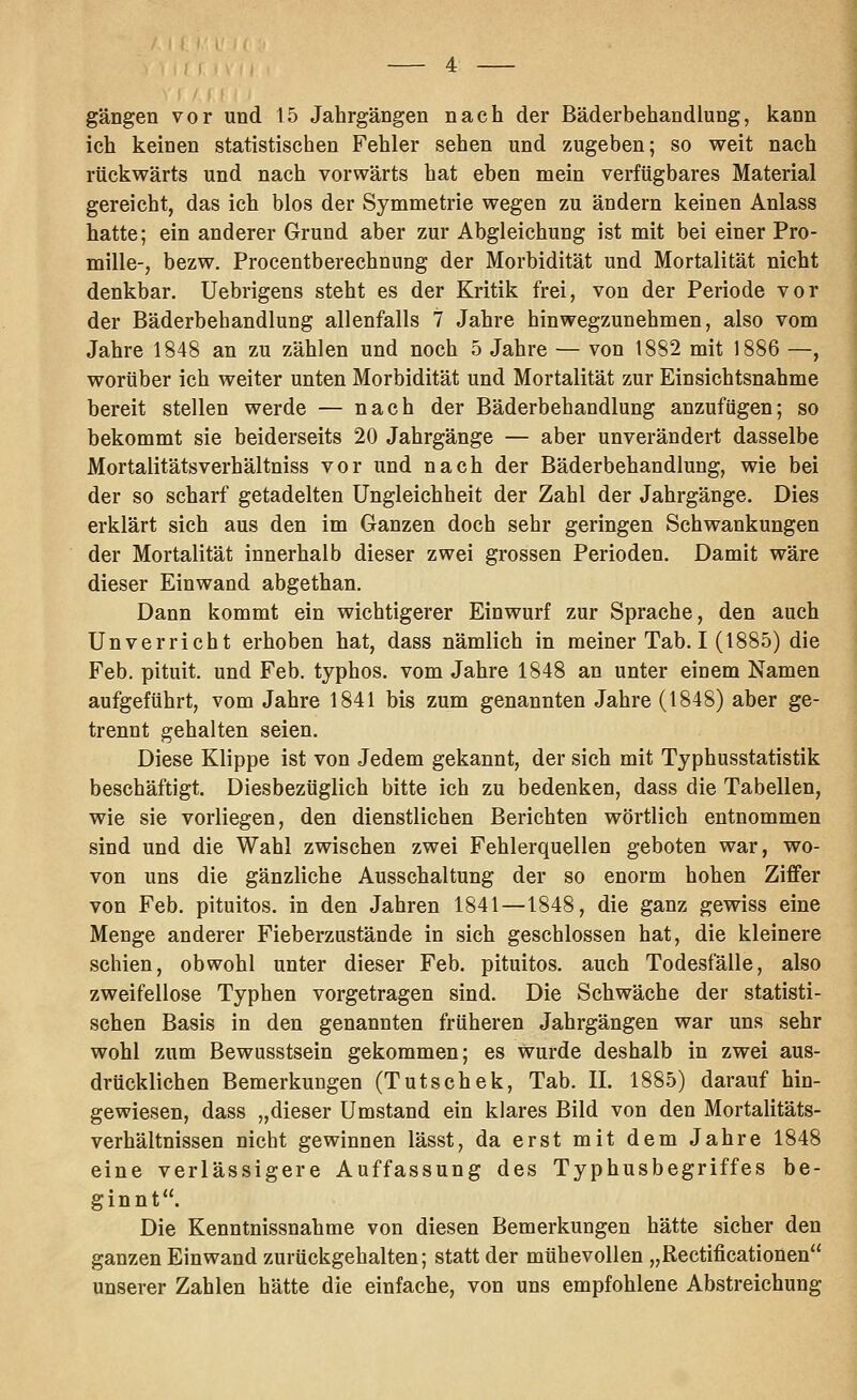 gangen vor und 15 Jahrgängen nach der Bäderbehandlung, kann ich keinen statistischen Fehler sehen und zugeben; so weit nach rückwärts und nach vorwärts hat eben mein verfügbares Material gereicht, das ich blos der Symmetrie wegen zu ändern keinen Anlass hatte; ein anderer Grund aber zur Abgleichung ist mit bei einer Pro- mille-, bezw. Procentberechnung der Morbidität und Mortalität nicht denkbar. Uebrigens steht es der Kritik frei, von der Periode vor der Bäderbehandlung allenfalls 7 Jahre hin wegzunehmen, also vom Jahre 1848 an zu zählen und noch 5 Jahre — von 1882 mit 1886 —, worüber ich weiter unten Morbidität und Mortalität zur Einsichtsnahme bereit stellen werde — nach der Bäderbehandlung anzufügen; so bekommt sie beiderseits 20 Jahrgänge — aber unverändert dasselbe Mortalitätsverhältniss vor und nach der Bäderbehandlung, wie bei der so scharf getadelten Ungleichheit der Zahl der Jahrgänge. Dies erklärt sich aus den im Ganzen doch sehr geringen Schwankungen der Mortalität innerhalb dieser zwei grossen Perioden. Damit wäre dieser Einwand abgethan. Dann kommt ein wichtigerer Einwurf zur Sprache, den auch Unverricht erhoben hat, dass nämlich in meiner Tab. I (1885) die Feb. pituit. und Feb. typhos. vom Jahre 1848 an unter einem Namen aufgeführt, vom Jahre 1841 bis zum genannten Jahre (1848) aber ge- trennt gehalten seien. Diese Klippe ist von Jedem gekannt, der sich mit Typhusstatistik beschäftigt. Diesbezüglich bitte ich zu bedenken, dass die Tabellen, wie sie vorliegen, den dienstlichen Berichten wörtlich entnommen sind und die Wahl zwischen zwei Fehlerquellen geboten war, wo- von uns die gänzliche Ausschaltung der so enorm hohen Ziffer von Feb. pituitos. in den Jahren 1841—1848, die ganz gewiss eine Menge anderer Fieberzustände in sich geschlossen hat, die kleinere schien, obwohl unter dieser Feb. pituitos. auch Todesfälle, also zweifellose Typhen vorgetragen sind. Die Schwäche der statisti- schen Basis in den genannten früheren Jahrgängen war uns sehr wohl zum Bewusstsein gekommen; es wurde deshalb in zwei aus- drücklichen Bemerkungen (Tutschek, Tab. IL 1885) darauf hin- gewiesen, dass „dieser Umstand ein klares Bild von den Mortalitäts- verhältnissen nicht gewinnen lässt, da erst mit dem Jahre 1848 eine verlässigere Auffassung des Typhusbegriffes be- ginnt. Die Kenntnissnahme von diesen Bemerkungen hätte sicher den ganzen Einwand zurückgehalten; statt der mühevollen „ßectificationen unserer Zahlen hätte die einfache, von uns empfohlene Abstreichung