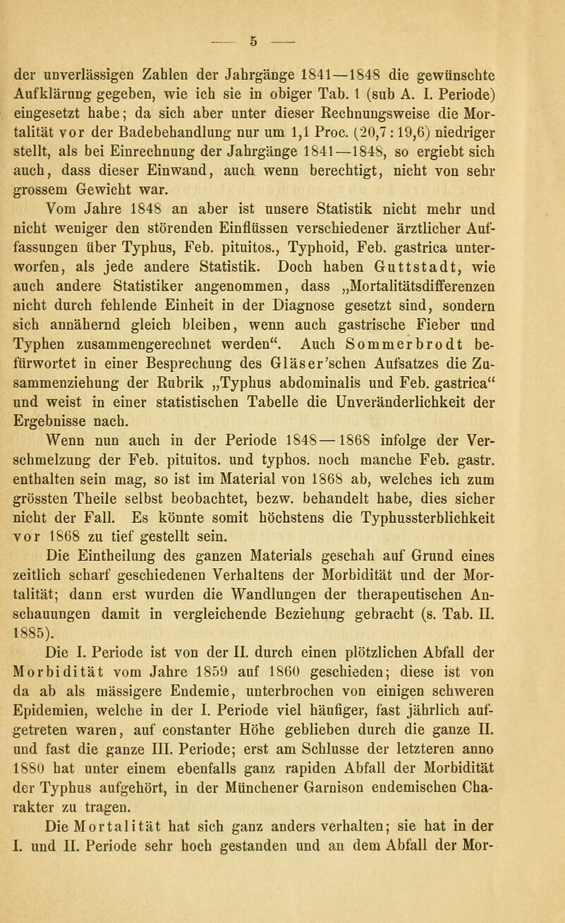 der unverlässigen Zahlen der Jahrgänge 1841—1848 die gewünschte Aufklärung gegeben, wie ich sie in obiger Tab. 1 (sub A. I. Periode) eingesetzt habe; da sich aber unter dieser Rechnungsweise die Mor- talität vor der Badebehandlung nur um 1,1 Proc. (20,7 : 19,6) niedriger stellt, als bei Einrechnung der Jahrgänge 1841—1848, so ergiebt sich auch, dass dieser Einwand, auch wenn berechtigt, nicht von sehr grossem Gewicht war. Vom Jahre 1848 an aber ist unsere Statistik nicht mehr und nicht weniger den störenden Einflüssen verschiedener ärztlicher Auf- fassungen über Typhus, Feb. pituitos., Typhoid, Feb. gastrica unter- worfen, als jede andere Statistik. Doch haben Guttstadt, wie auch andere Statistiker angenommen, dass „Mortalitätsdifferenzen nicht durch fehlende Einheit in der Diagnose gesetzt sind, sondern sich annähernd gleich bleiben, wenn auch gastrische Fieber und Typhen zusammengerechnet werden. Auch Sommerbrodt be- fürwortet in einer Besprechung des Gläser'schen Aufsatzes die Za- sammenziehung der Rubrik „Typhus abdominalis und Feb. gastrica und weist in einer statistischen Tabelle die Unveränderlichkeit der Ergebnisse nach. Wenn nun auch in der Periode 1848—1868 infolge der Ver- schmelzung der Feb. pituitos. und typhos. noch manche Feb. gastr. enthalten sein mag, so ist im Material von 1868 ab, welches ich zum grössten Theile selbst beobachtet, bezw. behandelt habe, dies sicher nicht der Fall. Es könnte somit höchstens die Typhussterblichkeit vor 1868 zu tief gestellt sein. Die Eintheilung des ganzen Materials geschah auf Grund eines zeitlich scharf geschiedenen Verhaltens der Morbidität und der Mor- talität; dann erst wurden die Wandlungen der therapeutischen An- schauungen damit in vergleichende Beziehung gebracht (s. Tab. IL 1885). Die I. Periode ist von der IL durch einen plötzlichen Abfall der Morbidität vom Jahre 1859 auf 1860 geschieden; diese ist von da ab als massigere Endemie, unterbrochen von einigen schweren Epidemien, welche in der I. Periode viel häufiger, fast jährlich auf- getreten waren, auf constanter Höhe geblieben durch die ganze IL und fast die ganze IIL Periode; erst am Schlüsse der letzteren anno 1880 hat unter einem ebenfalls ganz rapiden Abfall der Morbidität der Typhus aufgehört, in der Münchener Garnison endemischen Cha- rakter zu tragen. Die Mortalität hat sich ganz anders verhalten; sie hat in der