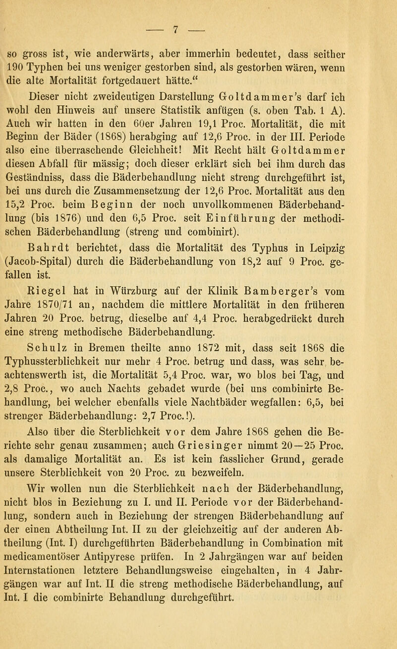 so gross ist, wie anderwärts, aber immerliin bedeutet, dass seither 190 Typhen bei uns weniger gestorben sind, als gestorben wären, wenn die alte Mortalität fortgedauert hätte. Dieser nicht zweideutigen Darstellung Goltdammer's darf ich wohl den Hinweis auf unsere Statistik anfügen (s. oben Tab. 1 A). Auch wir hatten in den 60er Jahren 19,1 Proc. Mortalität, die mit Beginn der Bäder (1868) herabging auf 12,6 Proc. in der III. Periode also eine überraschende Gleichheit! Mit Recht hält Goltdammer diesen Abfall für massig; doch dieser erklärt sich bei ihm durch das Geständniss, dass die Bäderbehandlung nicht streng durchgeführt ist, bei uns durch die Zusammensetzung der 12,6 Proc. Mortalität aus den 15,2 Proc. beim Beginn der noch unvollkommenen Bäderbehand- lung (bis 1876) und den 6,5 Proc. seit Einführung der methodi- schen Bäderbehandlung (streng und combinirt). Bahr dt berichtet, dass die Mortalität des Typhus in Leipzig (Jacob-Spital) durch die Bäderbehandlung von 18,2 auf 9 Proc. ge- fallen ist. Riegel hat in Würzburg auf der Klinik Bamberger's vom Jahre 1870/71 an, nachdem die mittlere Mortalität in den früheren Jahren 20 Proc. betrug, dieselbe auf 4,4 Proc. herabgedrückt durch eine streng methodische Bäderbehandlung. Schulz in Bremen theilte anno 1872 mit, dass seit 1868 die Typhussterblichkeit nur mehr 4 Proc. betrug und dass, was sehr be- achtenswerth ist, die Mortalität 5,4 Proc. war, wo blos bei Tag, und 2,8 Proc, wo auch Nachts gebadet wurde (bei uns combinirte Be- handlung, bei welcher ebenfalls viele Nachtbäder wegfallen: 6,5, bei strenger Bäderbehandlung: 2,7 Proc.!). Also über die Sterblichkeit vor dem Jahre 1868 gehen die Be- richte sehr genau zusammen; auch Griesinger nimmt 20—25 Proc. als damalige Mortalität an. Es ist kein fasslicher Grund, gerade unsere Sterblichkeit von 20 Proc. zu bezweifeln. Wir wollen nun die Sterblichkeit nach der Bäderbehandlung, nicht blos in Beziehung zu I. und IL Periode vor der Bäderbehand- lung, sondern auch in Beziehung der strengen Bäderbehandlung auf der einen Abtheilung Int. II zu der gleichzeitig auf der anderen Ab- theilung (Int. I) durchgeführten Bäderbehandlung in Combination mit medicamentöser Antipyrese prüfen. In 2 Jahrgängen war auf beiden Internstationen letztere Behandlungsweise eingehalten, in 4 Jahr- gängen war auf Int. II die streng methodische Bäderbehandlung, auf Int. I die combinirte Behandlung durchgeführt.