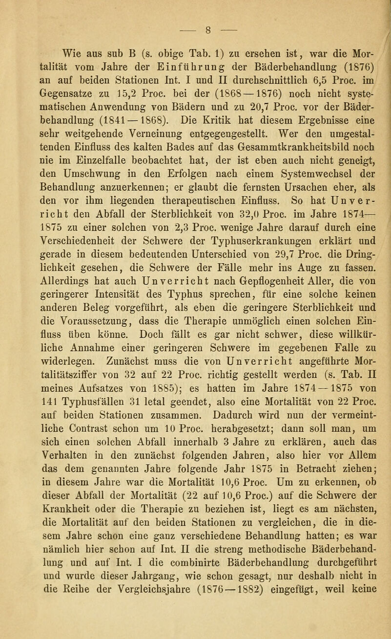 Wie aus sub B (s. obige Tab. 1) zu ersehen ist, war die Mor- talität vom Jahre der Einführung der Bäderbehandlung (1876) an auf beiden Stationen Int. I und II durchschnittlich 6,5 Proc. im Gegensatze zu 15,2 Proc. bei der (1868 —1876) noch nicht syste- matischen Anwendung von Bädern und zu 20,7 Proc. vor der Bäder- behandlung (1841 —1868). Die Kritik hat diesem Ergebnisse eine sehr weitgehende Verneinung entgegengestellt. Wer den umgestal- tenden Einfluss des kalten Bades auf das Gesammtkrankheitsbild noch nie im Einzelfalle beobachtet hat, der ist eben auch nicht geneigt, den Umschwung in den Erfolgen nach einem Systemwechsel der Behandlung anzuerkennen; er glaubt die fernsten Ursachen eher, als den vor ihm liegenden therapeutischen Einfluss. So hat U n v e r - rieht den Abfall der Sterblichkeit von 32,0 Proc. im Jahre 1874— 1875 zu einer solchen von 2,3 Proc. wenige Jahre darauf durch eine Verschiedenheit der Schwere der Typhuserkrankungen erklärt und gerade in diesem bedeutenden Unterschied von 29,7 Proc. die Dring- lichkeit gesehen, die Schwere der Fälle mehr ins Auge zu fassen. Allerdings hat auch Unverrieht nach Gepflogenheit Aller, die von geringerer Intensität des Typhus sprechen, für eine solche keinen anderen Beleg vorgeführt, als eben die geringere Sterblichkeit und die Voraussetzung, dass die Therapie unmöglich einen solchen Ein- fluss üben könne. Doch fällt es gar nicht schwer, diese willkür- liche Annahme einer geringeren Schwere im gegebenen Falle zu widerlegen. Zunächst muss die von Unverricht angeführte Mor- talitätsziffer von 32 auf 22 Proc. richtig gestellt werden (s. Tab. II meines Aufsatzes von 1885); es hatten im Jahre 1874—1875 von 141 Typhusfällen 31 letal geendet, also eine Mortalität von 22 Proc. auf beiden Stationen zusammen. Dadurch wird nun der vermeint- liche Contrast schon um 10 Proc. herabgesetzt; dann soll man, um sich einen solchen Abfall innerhalb 3 Jahre zu erklären, auch das Verhalten in den zunächst folgenden Jahren, also hier vor Allem das dem genannten Jahre folgende Jahr 1875 in Betracht ziehen; in diesem Jahre war die Mortalität 10,6 Proc. Um zu erkennen, ob dieser Abfall der Mortalität (22 auf 10,6 Proc.) auf die Schwere der Krankheit oder die Therapie zu beziehen ist, liegt es am nächsten, die Mortalität auf den beiden Stationen zu vergleichen, die in die- sem Jahre schon eine ganz verschiedene Behandlung hatten; es war nämlich hier schon auf Int. II die streng methodische Bäderbehand- lung und auf Int. I die combinirte Bäderbehandlung durchgeführt und wurde dieser Jahrgang, wie schon gesagt, nur deshalb nicht in die Reihe der Vergleichsjahre (1876 —1882) eingefügt, weil keine