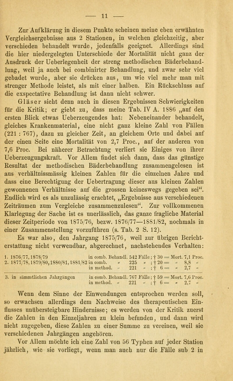 Zur Aufklärung in diesem Punkte scheinen meine eben erwähnten Vergleichsergebnisse aus 2 Stationen, in welchen gleichzeitig, aber verschieden behandelt wurde, jedenfalls geeignet. Allerdings sind die hier niedergelegten Unterschiede der Mortalität nicht ganz der Ausdi'uck der Ueberlegenheit der streng methodischen Bäderbehand- lung, weil ja auch bei combinirter Behandlung, und zwar sehr viel gebadet wurde, aber sie drücken aus, um wie viel mehr man mit strenger Methode leistet, als mit einer halben. Ein Rückschluss auf die exspectative Behandlung ist dann nicht schwer. Gläser sieht denn auch in diesen Ergebnissen Schwierigkeiten für die Kritik; er giebt zu, dass meine Tab. IV A. 1886 „auf den ersten Blick etwas Ueberzeugendes hat: Nebeneinander behandelt, gleiches Krankenmaterial, eine nicht ganz kleine Zahl von Fällen (221 : 767), dazu zu gleicher Zeit, an gleichem Orte und dabei auf der einen Seite eine Mortalität von 2,7 Proc, auf der anderen von 7,6 Proc. Bei näherer Betrachtung verliert sie Einiges von ihrer Ueberzeugungskraft. Vor Allem findet sich dann, dass das günstige Resultat der methodischen Bäderbehandlung zusammengelesen ist aus verhältnissmässig kleinen Zahlen für die einzelnen Jahre und dass eine Berechtigung der Uebertragung dieser aus kleinen Zahlen gewonnenen Verhältnisse auf die grossen keineswegs gegeben sei. Endlich wird es als unzulässig erachtet, „Ergebnisse aus verschiedenen Zeiträumen zum Vergleiche zusammenzulesen. Zur vollkommenen Klarlegung der Sache ist es unerlässlich, das ganze fragliche Material dieser Zeitperiode von 1875/76, bezw. 1876/77—1881/82, nochmals in einer Zusammenstellung vorzuführen (s. Tab. 2 S. 12). Es war also, den Jahrgang 1875/76, weil zur übrigen Bericht- erstattung nicht verwendbar, abgerechnet, nachstehendes Verhalten: 1. 1876/77,1878/79 in comb. Behandl. 542 Fälle; t 30 = Mort. 7,1 Proc. 2. 1877/78,1879/80,1880/81,1881/82 in comb. ^ 225 - ;t20= - 8,8 = in method. = 221 = ; t 6 = = 2,7 = 3. in sämmtlichen Jahrgängen in comb. Behandl. 767 Fälle; f 59 = Mort. 7,6 Proc. in method. = 221 = ; f 6 = « 2,7 = Wenn dem Sinne der Einwendungen entsprochen werden soll, so erwachsen allerdings dem Nachweise des therapeutischen Ein- flusses unübersteigbare Hindernisse; es werden von der Kritik zuerst die Zahlen in den Einzeljahren zu klein befanden, und dann wird nicht zugegeben, diese Zahlen zu einer Summe zu vereinen, weil sie verschiedenen Jahrgängen angehören. Vor Allem möchte ich eine Zahl von 56 Typhen auf jeder Station jährlich, wie sie vorliegt, wenn man auch nur die Fälle sub 2 in