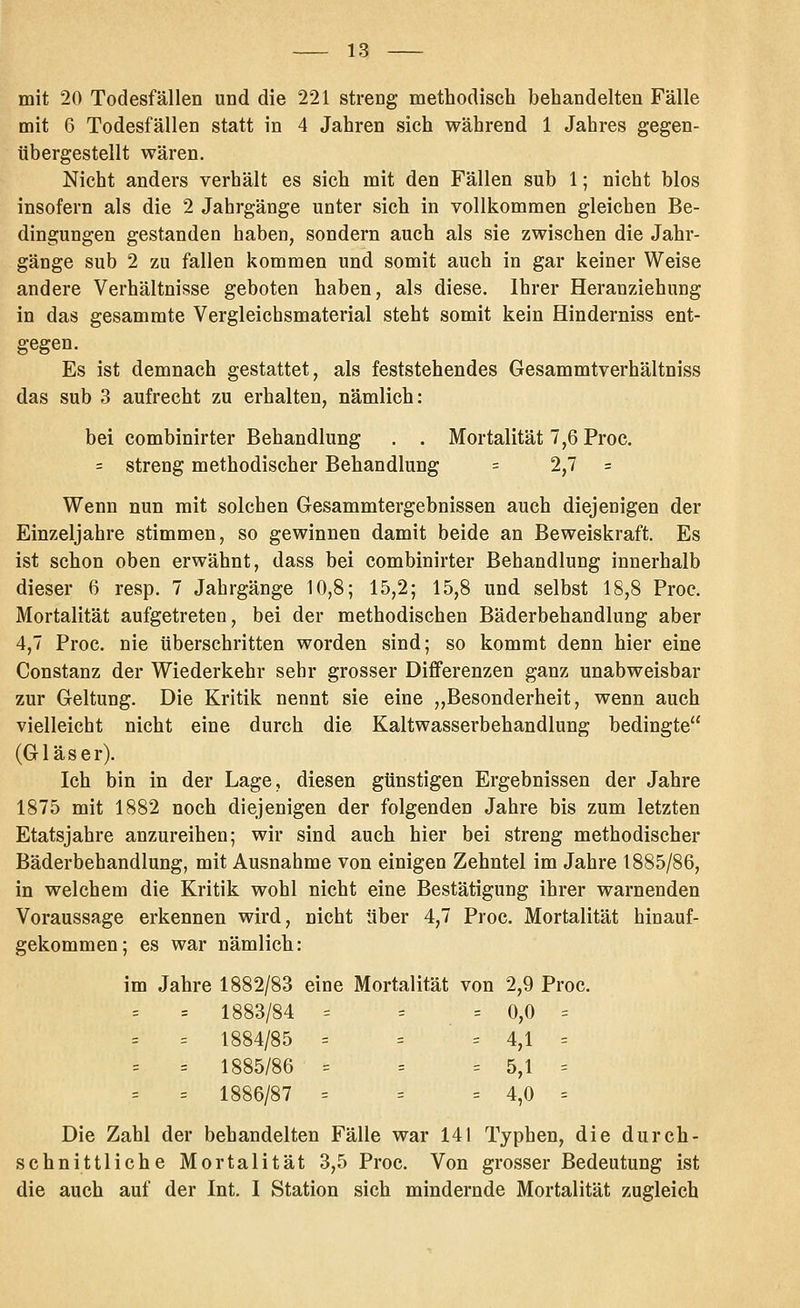 mit 20 Todesfällen und die 221 streng methodisch behandelten Fälle mit 6 Todesfällen statt in 4 Jahren sich während 1 Jahres gegen- übergestellt wären. Nicht anders verhält es sich mit den Fällen sub 1; nicht blos insofern als die 2 Jahrgänge unter sich in vollkommen gleichen Be- dingungen gestanden haben, sondern auch als sie zwischen die Jahr- gänge sub 2 zu fallen kommen und somit auch in gar keiner Weise andere Verhältnisse geboten haben, als diese. Ihrer Heranziehung in das gesammte Vergleichsmaterial steht somit kein Hinderniss ent- gegen. Es ist demnach gestattet, als feststehendes Gesammtverhältniss das sub 3 aufrecht zu erhalten, nämlich: bei combinirter Behandlung . . Mortalität 7,6 Proc. = streng methodischer Behandlung = 2,7 = Wenn nun mit solchen Gesammtergebnissen auch diejenigen der Einzeljahre stimmen, so gewinnen damit beide an Beweiskraft. Es ist schon oben erwähnt, dass bei combinirter Behandlung innerhalb dieser 6 resp. 7 Jahrgänge 10,8; 15,2; 15,8 und selbst 18,8 Proc. Mortalität aufgetreten, bei der methodischen Bäderbehandlung aber 4,7 Proc. nie tiberschritten worden sind; so kommt denn hier eine Constanz der Wiederkehr sehr grosser Differenzen ganz unabweisbar zur Geltung. Die Kritik nennt sie eine ,,Besonderheit, wenn auch vielleicht nicht eine durch die Kaltwasserbehandlung bedingte (Gläser). Ich bin in der Lage, diesen günstigen Ergebnissen der Jahre 1875 mit 1882 noch diejenigen der folgenden Jahre bis zum letzten Etatsjahre anzureihen; wir sind auch hier bei streng methodischer Bäderbebandlung, mit Ausnahme von einigen Zehntel im Jahre 1885/86, in welchem die Kritik wohl nicht eine Bestätigung ihrer warnenden Voraussage erkennen wird, nicht über 4,7 Proc. Mortalität hinauf- gekommen; es war nämlich: im Jahre 1882/83 eine Mortalität von 2,9 Proc. = 1883/84 = = = 0,0 = = 1884/85 = = ' = 4,1 = = 1885/86 = = = 5,1 = = 1886/87 = = = 4,0 = Die Zahl der behandelten Fälle war 141 Typhen, die durch- schnittliche Mortalität 3,5 Proc. Von grosser Bedeutung ist die auch auf der Int. I Station sich mindernde Mortalität zugleich