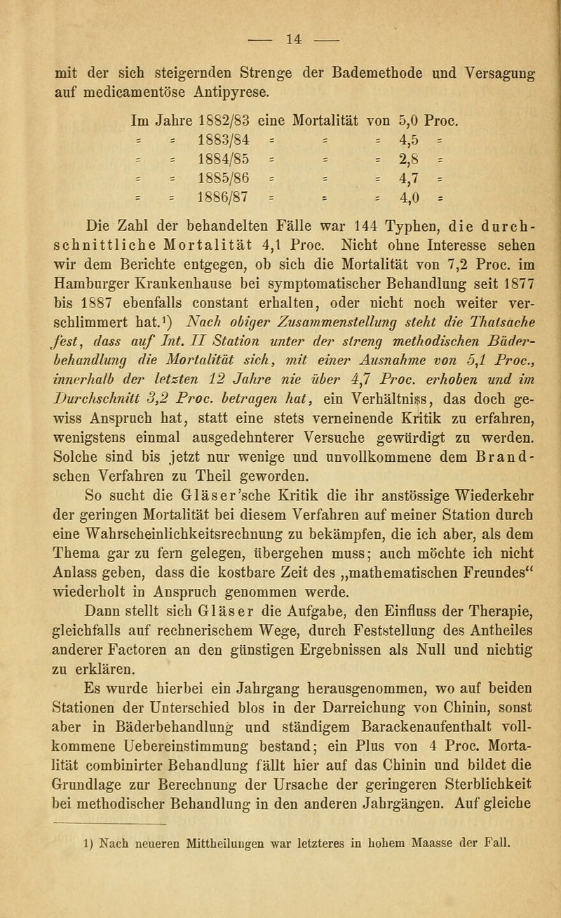 mit der sich steigernden Strenge der Bademethode und Versagung auf medicamentöse Antipyrese. Im Jahre 1882/83 eine Mortalität von 5,0 Proc. = 1883/84 = = = 4,5 = = 1884/85 = = = 2,8 = = 1885/86 = = = 4,7 = = 1886/87 = = ■ = 4,0 = Die Zahl der behandelten Fälle war 144 Typhen, die durch- schnittliche Mortalität 4,1 Proc. Nicht ohne Interesse sehen wir dem Berichte entgegen, ob sich die Mortalität von 7,2 Proc. im Hamburger Krankenhause bei symptomatischer Behandlung seit 1877 bis 1887 ebenfalls constant erhalten, oder nicht noch weiter ver- schlimmert hatJ) Nach obiger Zusammenstellung steht die Thatsäche fest, class auf Int. II Station unter der streng methodischen Bäder- behandlung die Mortalität sich, mit einer Ausnahme von 5,1 Proc, innerhalb der letzten 12 Jahre nie über 4,7 Proc. erhoben und im Durchschnitt 3,2 Proc. betragen hat, ein Verhältni$s, das doch ge- wiss Anspruch hat, statt eine stets verneinende Kritik zu erfahren, wenigstens einmal ausgedehnterer Versuche gewürdigt zu werden. Solche sind bis jetzt nur wenige und unvollkommene dem Brand- schen Verfahren zu Theil geworden. So sucht die Glas er'sehe Kritik die ihr anstössige Wiederkehr der geringen Mortalität bei diesem Verfahren auf meiner Station durch eine Wahrscheinlichkeitsrechnung zu bekämpfen, die ich aber, als dem Thema gar zu fern gelegen, tibergehen muss; auch möchte ich nicht Anlass geben, dass die kostbare Zeit des „mathematischen Freundes wiederholt in Anspruch genommen werde. Dann stellt sich Gläser die Aufgabe, den Einfluss der Therapie, gleichfalls auf rechnerischem Wege, durch Feststellung des Antheiles anderer Factoren an den günstigen Ergebnissen als Null und nichtig zu erklären. Es wurde hierbei ein Jahrgang herausgenommen, wo auf beiden Stationen der Unterschied blos in der Darreichung von Chinin, sonst aber in Bäderbehandlung und ständigem Barackenaufenthalt voll- kommene Uebereinstimmung bestand; ein Plus von 4 Proc. Morta- lität combinirter Behandlung fällt hier auf das Chinin und bildet die Grundlage zur Berechnung der Ursache der geringeren Sterblichkeit bei methodischer Behandlung in den anderen Jahrgängen. Auf gleiche 1) Nach neueren Mittheilungen war letzteres in hohem Maasse der Fall.