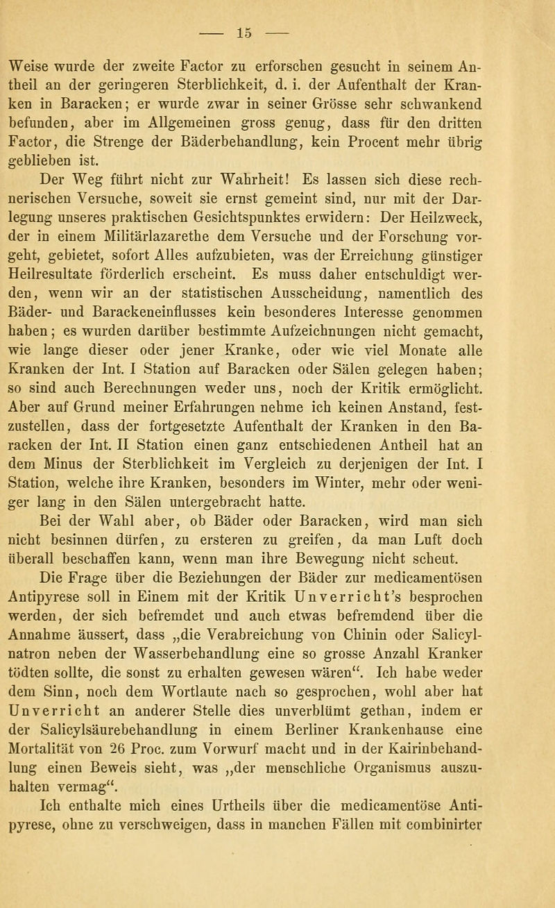 Weise wurde der zweite Factor zu erforschen gesucht in seinem An- theil an der geringeren Sterblichkeit, d. i. der Aufenthalt der Kran- ken in Baracken; er wurde zwar in seiner Grösse sehr schwankend befunden, aber im Allgemeinen gross genug, dass für den dritten Factor, die Strenge der Bäderbehandlung, kein Procent mehr übrig geblieben ist. Der Weg führt nicht zur Wahrheit! Es lassen sich diese rech- nerischen Versuche, soweit sie ernst gemeint sind, nur mit der Dar- legung unseres praktischen Gesichtspunktes erwidern: Der Heilzweck, der in einem Militärlazarethe dem Versuche und der Forschung vor- geht, gebietet, sofort Alles aufzubieten, was der Erreichung günstiger Heilresultate förderlich erscheint. Es muss daher entschuldigt wer- den, wenn wir an der statistischen Ausscheidung, namentlich des Bäder- und Barackeneinflusses kein besonderes Interesse genommen haben; es wurden darüber bestimmte Aufzeichnungen nicht gemacht, wie lange dieser oder jener Kranke, oder wie viel Monate alle Kranken der Int, I Station auf Baracken oder Sälen gelegen haben; so sind auch Berechnungen weder uns, noch der Kritik ermöglicht. Aber auf Grund meiner Erfahrungen nehme ich keinen Anstand, fest- zustellen, dass der fortgesetzte Aufenthalt der Kranken in den Ba- racken der Int. II Station einen ganz entschiedenen Antheil hat an dem Minus der Sterblichkeit im Vergleich zu derjenigen der Int. I Station, welche ihre Kranken, besonders im Winter, mehr oder weni- ger lang in den Sälen untergebracht hatte. Bei der Wahl aber, ob Bäder oder Baracken, wird man sich nicht besinnen dürfen, zu ersteren zu greifen, da man Luft doch überall beschaffen kann, wenn man ihre Bewegung nicht scheut. Die Frage über die Beziehungen der Bäder zur medicamentösen Antipyrese soll in Einem mit der Kritik Unverricht's besprochen werden, der sich befremdet und auch etwas befremdend über die Annahme äussert, dass „die Verabreichung von Chinin oder Salicyl- natron neben der Wasserbehandlung eine so grosse Anzahl Kranker tödten sollte, die sonst zu erhalten gewesen wären. Ich habe weder dem Sinn, noch dem Wortlaute nach so gesprochen, wohl aber hat Unverricht an anderer Stelle dies unverblümt gethan, indem er der Salicylsäurebehandlung in einem Berliner Krankenhause eine Mortalität von 26 Proc. zum Vorwurf macht und in der Kairinbehand- lung einen Beweis sieht, was „der menschliche Organismus auszu- halten vermag. Ich enthalte mich eines Urtheils über die medicamentöse Anti- pyrese, ohne zu verschweigen, dass in manchen Fällen mit combinirter