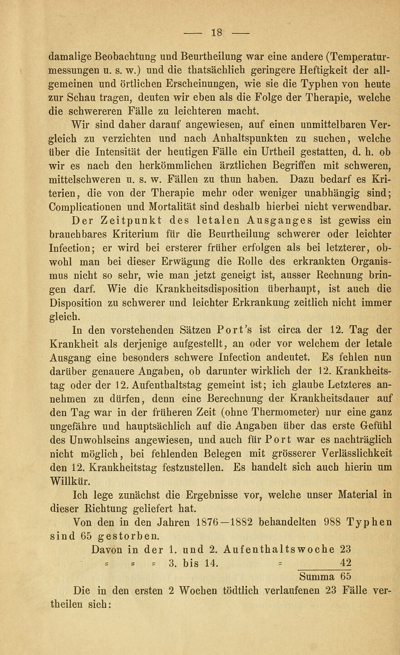 damalige Beobachtung und Beurtheilung war eine andere (Temperatur- messungen u. s. w.) und die thatsächlich geringere Heftigkeit der all- gemeinen und örtlichen Erscheinungen, wie sie die Typhen von heute zur Schau tragen, deuten wir eben als die Folge der Therapie, welche die schwereren Fälle zu leichteren macht. Wir sind daher darauf angewiesen, auf einen unmittelbaren Ver- gleich zu verzichten und nach Anhaltspunkten zu suchen, welche über die Intensität der heutigen Fälle ein Urtheil gestatten, d. h. ob wir es nach den herkömmlichen ärztlichen Begriffen mit schweren, mittelschweren u. s. w. Fällen zu thun haben. Dazu bedarf es Kri- terien, die von der Therapie mehr oder weniger unabhängig sind; Complicationen und Mortalität sind deshalb hierbei nicht verwendbar. Der Zeitpunkt des letalen Ausganges ist gewiss ein brauchbares Kriterium für die Beurtheilung schwerer oder leichter Infection; er wird bei ersterer früher erfolgen als bei letzterer, ob- wohl man bei dieser Erwägung die Rolle des erkrankten Organis- mus nicht so sehr, wie man jetzt geneigt ist, ausser Rechnung brin- gen darf. Wie die Krankheitsdisposition überhaupt, ist auch die Disposition zu schwerer und leichter Erkrankung zeitlich nicht immer gleich. In den vorstehenden Sätzen Port's ist circa der 12. Tag der Krankheit als derjenige aufgestellt, an oder vor welchem der letale Ausgang eine besonders schwere Infection andeutet. Es fehlen nun darüber genauere Angaben, ob darunter wirklich der 12. Krankheits- tag oder der 12. Aufenthaltstag gemeint ist; ich glaube Letzteres an- nehmen zu dürfen, denn eine Berechnung der Krankheitsdauer auf den Tag war in der früheren Zeit (ohne Thermometer) nur eine ganz ungefähre und hauptsächlich auf die Angaben über das erste Gefühl des Unwohlseins angewiesen, und auch für Port war es nachträglich nicht möglich, bei fehlenden Belegen mit grösserer Verlässlichkeit den 12. Krankheitstag festzustellen. Es handelt sich auch hierin um Willkür. Ich lege zunächst die Ergebnisse vor, welche unser Material in dieser Richtung geliefert hat. Von den in den Jahren 1876—1882 behandelten 988 Typhen sind 65 gestorben. Davon in der 1. und 2. Aufenthaltswoche 23 = = 3. bis 14. = 42 Summa 65 Die in den ersten 2 Wochen tödtlich verlaufenen 23 Fälle ver- theilen sich: