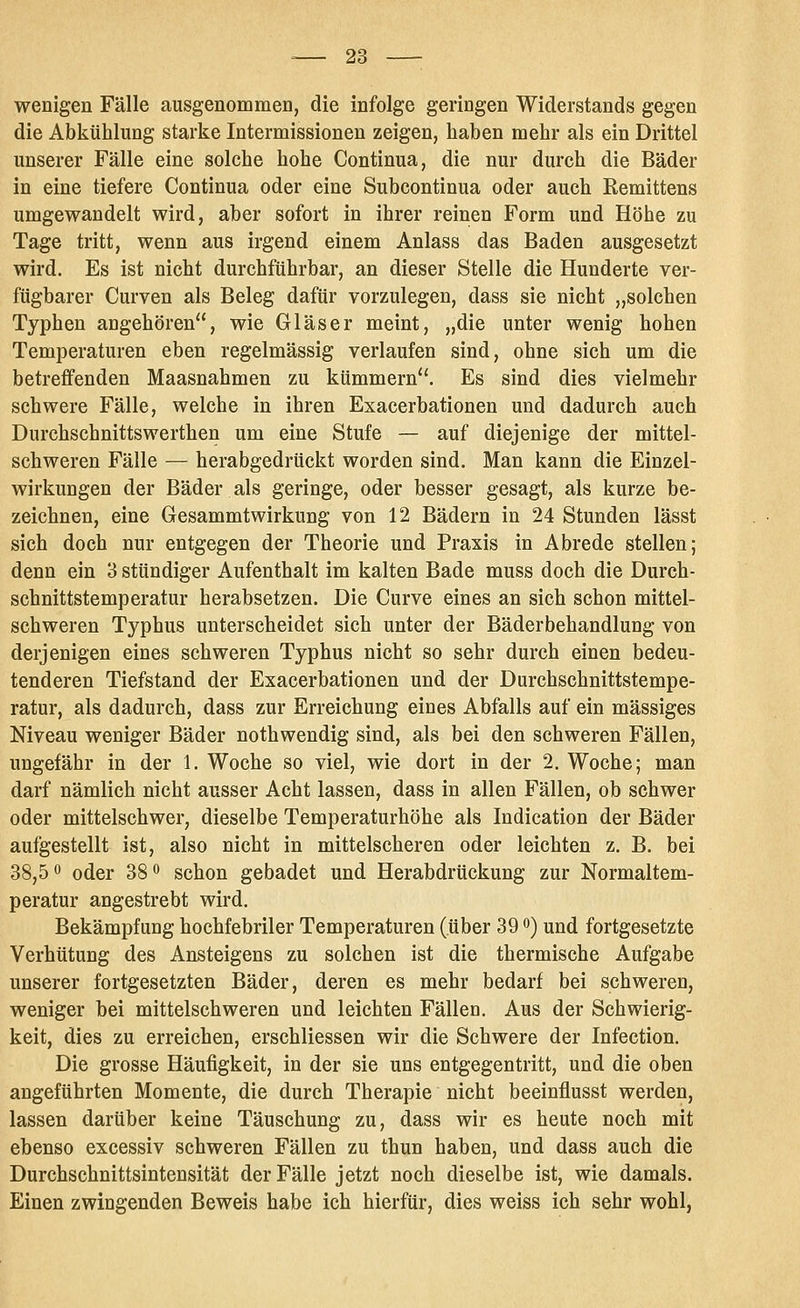 wenigen Fälle ausgenommen, die infolge geringen Widerstands gegen die Abkühlung starke Intermissionen zeigen, haben mehr als ein Drittel unserer Fälle eine solche hohe Continua, die nur durch die Bäder in eine tiefere Continua oder eine Subcontinua oder auch Remittens umgewandelt wird, aber sofort in ihrer reinen Form und Höhe zu Tage tritt, wenn aus irgend einem Anlass das Baden ausgesetzt wird. Es ist nicht durchführbar, an dieser Stelle die Hunderte ver- fügbarer Curven als Beleg dafür vorzulegen, dass sie nicht „solchen Typhen angehören, wie Gläser meint, „die unter wenig hohen Temperaturen eben regelmässig verlaufen sind, ohne sich um die betreffenden Maasnahmen zu kümmern. Es sind dies vielmehr schwere Fälle, welche in ihren Exacerbationen und dadurch auch Durchschnittswerthen um eine Stufe — auf diejenige der mittel- schweren Fälle — herabgedrückt worden sind. Man kann die Einzel- wirkungen der Bäder als geringe, oder besser gesagt, als kurze be- zeichnen, eine Gesammtwirkung von 12 Bädern in 24 Stunden lässt sich doch nur entgegen der Theorie und Praxis in Abrede stellen; denn ein 3 sttindiger Aufenthalt im kalten Bade muss doch die Durch- schnittstemperatur herabsetzen. Die Curve eines an sich schon mittel- schweren Typhus unterscheidet sich unter der Bäderbehandlung von derjenigen eines schweren Typhus nicht so sehr durch einen bedeu- tenderen Tiefstand der Exacerbationen und der Durchschnittstempe- ratur, als dadurch, dass zur Erreichung eines Abfalls auf ein massiges Niveau weniger Bäder nothwendig sind, als bei den schweren Fällen, ungefähr in der 1. Woche so viel, wie dort in der 2, Woche; man darf nämlich nicht ausser Acht lassen, dass in allen Fällen, ob schwer oder mittelschwer, dieselbe Temperaturhöhe als Indication der Bäder aufgestellt ist, also nicht in mittelscheren oder leichten z. B. bei 38,5 0 Q(jer 38 ^ schon gebadet und Herabdrückung zur Normaltem- peratur angestrebt wird. Bekämpfung hochfebriler Temperaturen (über 39 o) und fortgesetzte Verhütung des Ansteigens zu solchen ist die thermische Aufgabe unserer fortgesetzten Bäder, deren es mehr bedarf bei schweren, weniger bei mittelschweren und leichten Fällen. Aus der Schwierig- keit, dies zu erreichen, erschliessen wir die Schwere der Infection. Die grosse Häufigkeit, in der sie uns entgegentritt, und die oben angeführten Momente, die durch Therapie nicht beeinflusst werden, lassen darüber keine Täuschung zu, dass wir es heute noch mit ebenso excessiv schweren Fällen zu thun haben, und dass auch die Durchschnittsintensität der Fälle jetzt noch dieselbe ist, wie damals. Einen zwingenden Beweis habe ich hierfür, dies weiss ich sehr wohl,