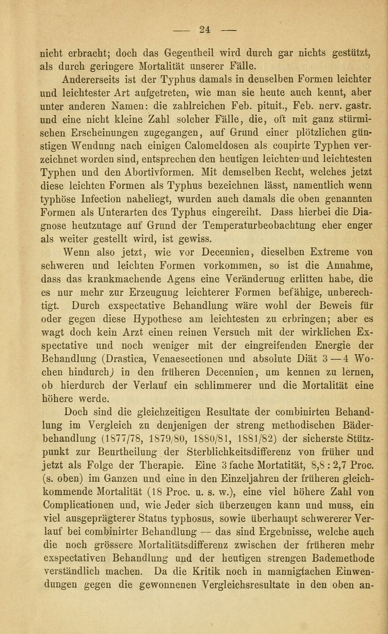 nicht erbracht; doch das Gegentheil wird durch gar nichts gestützt, als durch geringere Mortalität unserer Fälle. Andererseits ist der Typhus damals in denselben Formen leichter und leichtester Art aufgetreten, wie man sie heute auch kennt, aber unter anderen Namen: die zahlreichen Feb. pituit., Feb. nerv, gastr. und eine nicht kleine Zahl solcher Fälle, die, oft mit ganz stürmi- schen Erscheinungen zugegangen, auf Grund einer plötzlichen gün- stigen Wendung nach einigen Calomeldosen als coupirte Typhen ver- zeichnet worden sind, entsprechen den heutigen leichten und leichtesten Typhen und den Abortivformen. Mit demselben Recht, welches jetzt diese leichten Formen als Typhus bezeichnen lässt, namentlich wenn typhöse Infection naheliegt, wurden auch damals die oben genannten Formen als Unterarten des Typhus eingereiht. Dass hierbei die Dia- gnose heutzutage auf Grund der Temperaturbeobachtung eher enger als weiter gestellt wird, ist gewiss. Wenn also jetzt, wie vor Decennien, dieselben Extreme von schweren und leichten Formen vorkommen, so ist die Annahme, dass das krankmachende Agens eine Veränderung erlitten habe, die es nur mehr zur Erzeugung leichterer Formen befähige, unberech- tigt. Durch exspectative Behandlung wäre wohl der Beweis für oder gegen diese Hypothese am leichtesten zu erbringen; aber es wagt doch kein Arzt einen reinen Versuch mit der wirklichen Ex- spectative und noch weniger mit der eingreifenden Energie der Behandlung (Drastica, Venaesectionen und absolute Diät 3—4 Wo- chen hindurch^ in den früheren Decennien, um kennen zu lernen, ob hierdurch der Verlauf ein schlimmerer und die Mortalität eine höhere werde. Doch sind die gleichzeitigen Resultate der combinirten Behand- lung im Vergleich zu denjenigen der streng methodischen Bäder- behandlung (1877/78, 1879^80, 1880/81, 1881/82) der sicherste Stütz- punkt zur Beurtheilung der Sterblichkeitsdifferenz von früher und jetzt als Folge der Therapie. Eine 3 fache Mortatität, 8,8 : 2,7 Proc. (s. oben) im Ganzen und eine in den Einzeljahren der früheren gleich- kommende Mortalität (18 Proc. u. s. w.), eine viel höhere Zahl von Complicationen und, wie Jeder sich überzeugen kann und muss, ein viel ausgeprägterer Status typhosus, sowie überhaupt schwererer Ver- lauf bei combinirter Behandlung — das sind Ergebnisse, welche auch die noch grössere Mortalitätsdifferenz zwischen der früheren mehr exspectativen Behandlung und der heutigen strengen Bademethode verständlich machen. Da die Kritik noch in mannigfachen Einwen- dungen gegen die gewonnenen Vergleichsresultate in den oben an-