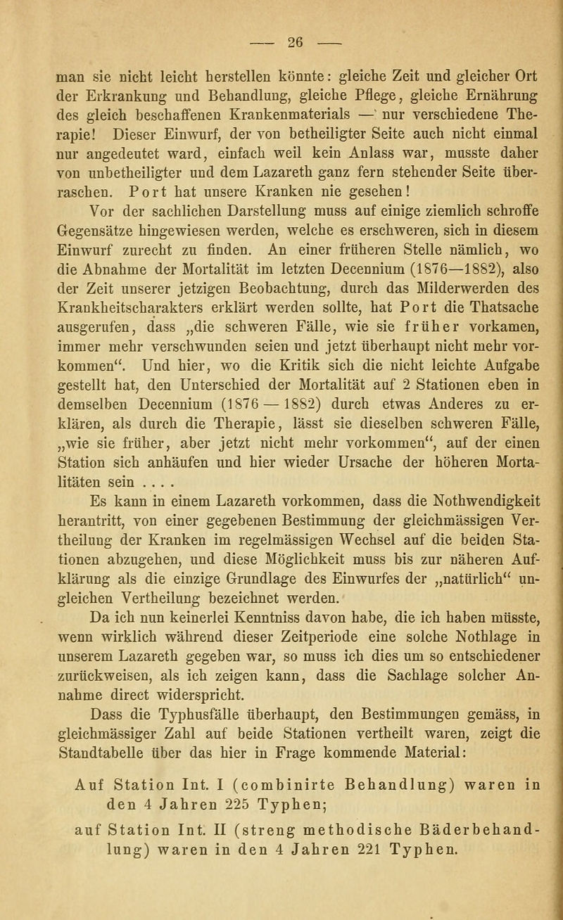 man sie nicht leicht herstellen könnte: gleiche Zeit und gleicher Ort der Erkrankung und Behandlung, gleiche Pflege, gleiche Ernährung des gleich beschaffenen Krankenmaterials — nur verschiedene The- rapie! Dieser Einwurf, der von betheiligter Seite auch nicht einmal nur angedeutet ward, einfach weil kein Anlass war, musste daher von unbetheiligter und dem Lazareth ganz fern stehender Seite über- raschen. Port hat unsere Kranken nie gesehen! Vor der sachlichen Darstellung muss auf einige ziemlich schroffe Gegensätze hingewiesen werden, welche es erschweren, sich in diesem Einwurf zurecht zu finden. An einer früheren Stelle nämlich, wo die Abnahme der Mortalität im letzten Decennium (1876—1882), also der Zeit unserer jetzigen Beobachtung, durch das Milderwerden des Krankheitscharakters erklärt werden sollte, hat Port die Thatsache ausgerufen, dass „die schweren Fälle, wie sie früher vorkamen, immer mehr verschwunden seien und jetzt überhaupt nicht mehr vor- kommen. Und hier, wo die Kritik sich die nicht leichte Aufgabe gestellt hat, den Unterschied der Mortalität auf 2 Stationen eben in demselben Decennium (1876 — 1882) durch etwas Anderes zu er- klären, als durch die Therapie, lässt sie dieselben schweren Fälle, „wie sie früher, aber jetzt nicht mehr vorkommen, auf der einen Station sich anhäufen und hier wieder Ursache der höheren Morta- litäten sein .... Es kann in einem Lazareth vorkommen, dass die Nothwendigkeit herantritt, von einer gegebenen Bestimmung der gleichmässigen Ver- theilung der Kranken im regelmässigen Wechsel auf die beiden Sta- tionen abzugehen, und diese Möglichkeit muss bis zur näheren Auf- klärung als die einzige Grundlage des Einwurfes der „natürlich un- gleichen Vertheilung bezeichnet werden. Da ich nun keinerlei Kenntniss davon habe, die ich haben müsste, wenn wirklich während dieser Zeitperiode eine solche Nothlage in unserem Lazareth gegeben war, so muss ich dies um so entschiedener zurückweisen, als ich zeigen kann, dass die Sachlage solcher An- nahme direct widerspricht. Dass die Typhusfälle überhaupt, den Bestimmungen gemäss, in gleichmässiger Zahl auf beide Stationen vertheilt waren, zeigt die Standtabelle über das hier in Frage kommende Material: Auf Station Int. I (combinirte Behandlung) waren in den 4 Jahren 225 Typhen; auf Station Int. II (streng methodische Bäderbehand- lung) waren in den 4 Jahren 221 Typhen.