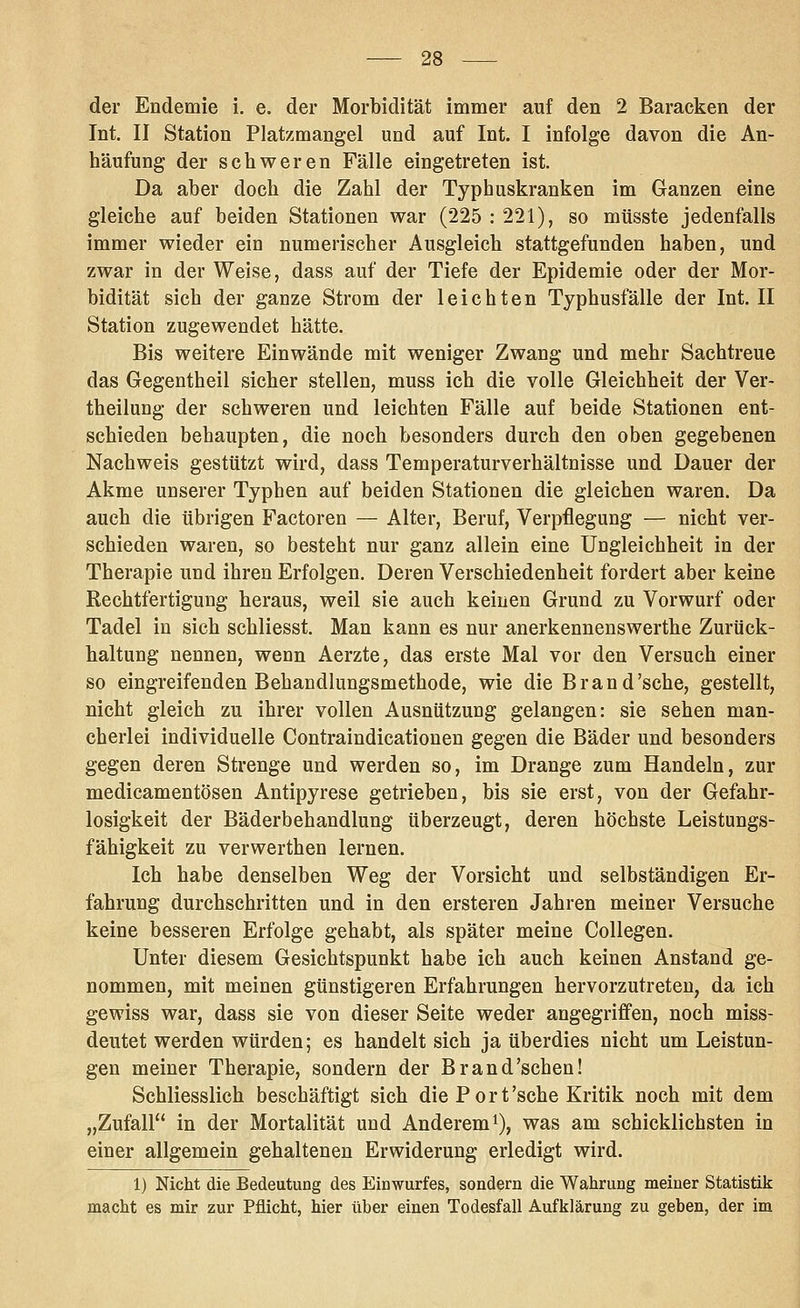 der Endemie i. e. der Morbidität immer auf den 2 Baracken der Int. II Station Platzmangel und auf Int. I infolge davon die An- häufung der schweren Fälle eingetreten ist. Da aber doch die Zahl der Typhuskranken im Ganzen eine gleiche auf beiden Stationen war (225 : 221), so müsste jedenfalls immer wieder ein numerischer Ausgleich stattgefunden haben, und zwar in der Weise, dass auf der Tiefe der Epidemie oder der Mor- bidität sich der ganze Strom der leichten Typhusfälle der Int. II Station zugewendet hätte. Bis weitere Einwände mit weniger Zwang und mehr Sachtreue das Gegentheil sicher stellen, muss ich die volle Gleichheit der Ver- theilung der schweren und leichten Fälle auf beide Stationen ent- schieden behaupten, die noch besonders durch den oben gegebenen Nachweis gestützt wird, dass Temperaturverhältnisse und Dauer der Akme unserer Typhen auf beiden Stationen die gleichen waren. Da auch die übrigen Factoren — Alter, Beruf, Verpflegung — nicht ver- schieden waren, so besteht nur ganz allein eine Ungleichheit in der Therapie und ihren Erfolgen. Deren Verschiedenheit fordert aber keine Rechtfertigung heraus, weil sie auch keinen Grund zu Vorwurf oder Tadel in sich schliesst. Man kann es nur anerkennenswerthe Zurück- haltung nennen, wenn Aerzte, das erste Mal vor den Versuch einer so eingreifenden Behandlungsmethode, wie die Brand'sehe, gestellt, nicht gleich zu ihrer vollen Ausnützung gelangen: sie sehen man- cherlei individuelle Contraindicationen gegen die Bäder und besonders gegen deren Strenge und werden so, im Drange zum Handeln, zur medicamentösen Antipyrese getrieben, bis sie erst, von der Gefahr- losigkeit der Bäderbehandlung überzeugt, deren höchste Leistungs- fähigkeit zu verwerthen lernen. Ich habe denselben Weg der Vorsicht und selbständigen Er- fahrung durchschritten und in den ersteren Jahren meiner Versuche keine besseren Erfolge gehabt, als später meine Collegen. Unter diesem Gesichtspunkt habe ich auch keinen Anstand ge- nommen, mit meinen günstigeren Erfahrungen hervorzutreten, da ich gewiss war, dass sie von dieser Seite weder angegriffen, noch miss- deutet werden würden; es handelt sich ja überdies nicht um Leistun- gen meiner Therapie, sondern der Brand'schen! Schliesslich beschäftigt sich die Port'sehe Kritik noch mit dem „Zufall in der Mortalität und Anderem^), was am schicklichsten in einer allgemein gehaltenen Erwiderung erledigt wird. 1) Nicht die Bedeutung des Einwurfes, sondern die Wahrung meiner Statistik macht es mir zur Pflicht, hier über einen Todesfall Aufklärung zu geben, der im