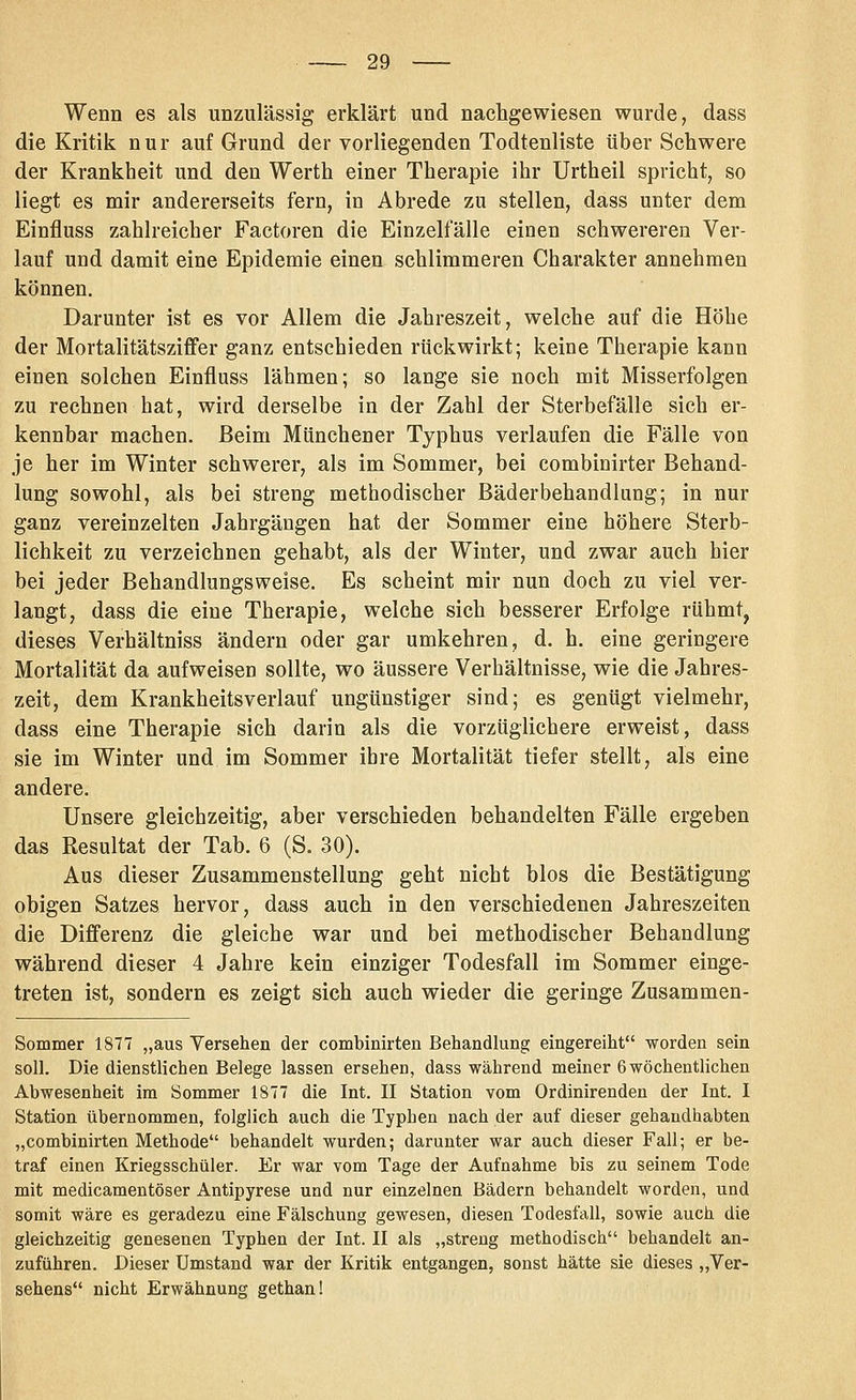 Wenn es als unzulässig erklärt und nachgewiesen wurde, dass die Kritik nur auf Grund der vorliegenden Todtenliste über Schwere der Krankheit und den Werth einer Therapie ihr Urtheil spricht, so liegt es mir andererseits fern, in Abrede zu stellen, dass unter dem Einfluss zahlreicher Factoren die Einzelfälle einen schwereren Ver- lauf und damit eine Epidemie einen schlimmeren Charakter annehmen können. Darunter ist es vor Allem die Jahreszeit, welche auf die Höhe der Mortalitätsziffer ganz entschieden rückwirkt; keine Therapie kann einen solchen Einfluss lähmen; so lange sie noch mit Misserfolgen zu rechnen hat, wird derselbe in der Zahl der Sterbefälle sich er- kennbar machen. Beim Münchener Typhus verlaufen die Fälle von je her im Winter schwerer, als im Sommer, bei combinirter Behand- lung sowohl, als bei streng methodischer Bäderbehandlang; in nur ganz vereinzelten Jahrgängen hat der Sommer eine höhere Sterb- lichkeit zu verzeichnen gehabt, als der Winter, und zwar auch hier bei jeder Behandlungsweise. Es scheint mir nun doch zu viel ver- langt, dass die eine Therapie, welche sich besserer Erfolge rühmt, dieses Verhältniss ändern oder gar umkehren, d. h. eine geringere Mortalität da aufweisen sollte, wo äussere Verhältnisse, wie die Jahres- zeit, dem Krankheitsverlauf ungünstiger sind; es genügt vielmehr, dass eine Therapie sich darin als die vorzüglichere erweist, dass sie im Winter und im Sommer ihre Mortalität tiefer stellt, als eine andere. Unsere gleichzeitig, aber verschieden behandelten Fälle ergeben das Resultat der Tab. 6 (S. 30). Aus dieser Zusammenstellung geht nicht blos die Bestätigung obigen Satzes hervor, dass auch in den verschiedenen Jahreszeiten die Differenz die gleiche war und bei methodischer Behandlung während dieser 4 Jahre kein einziger Todesfall im Sommer einge- treten ist, sondern es zeigt sich auch wieder die geringe Zusammen- Sommer 1877 „aus Versehen der combinirten Behandlung eingereiht worden sein soll. Die dienstlichen Belege lassen ersehen, dass während meiner 6 wöchentlichen Abwesenheit im Sommer 1877 die Int. II Station vom Ordinirenden der Int. I Station übernommen, folglich auch die Typhen nach der auf dieser gehandhabten „combinirten Methode behandelt wurden; darunter war auch dieser Fall; er be- traf einen Kriegsschüler. Er war vom Tage der Aufnahme bis zu seinem Tode mit medicamentöser Antipyrese und nur einzelnen Bädern behandelt worden, und somit wäre es geradezu eine Fälschung gewesen, diesen Todesfall, sowie auch die gleichzeitig genesenen Typhen der Int. II als „streng methodisch behandelt an- zuführen. Dieser Umstand war der Kritik entgangen, sonst hätte sie dieses „Ver- sehens nicht Erwähnung gethan!