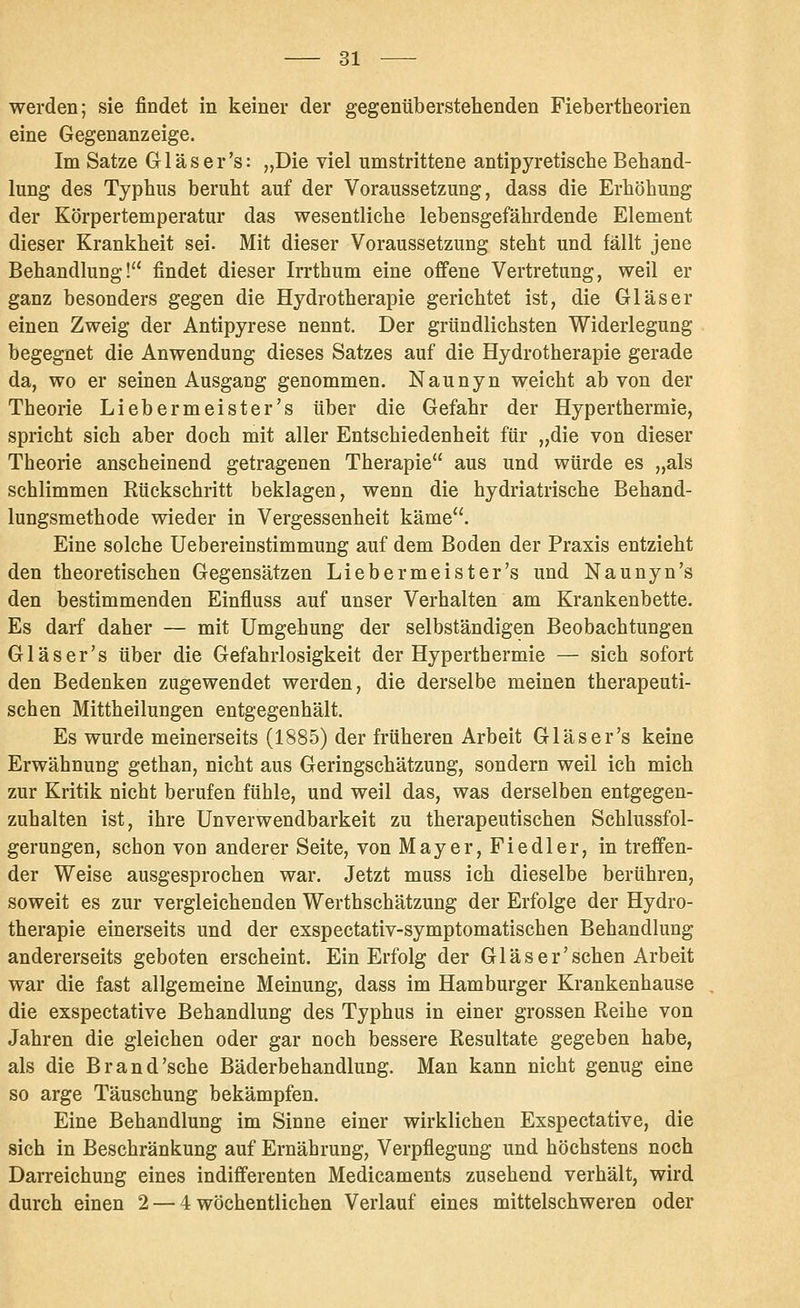 werden; sie findet in keiner der gegenüberstehenden Fiebertheorien eine Gegenanzeige. Im Satze Gl äs er's: „Die viel umstrittene antipyretische Behand- lung des Typhus beruht auf der Voraussetzung, dass die Erhöhung der Körpertemperatur das wesentliche lebensgefährdende Element dieser Krankheit sei. Mit dieser Voraussetzung steht und fällt jene Behandlung! findet dieser Irrthum eine offene Vertretung, weil er ganz besonders gegen die Hydrotherapie gerichtet ist, die Gläser einen Zweig der Antipyrese nennt. Der gründlichsten Widerlegung begegnet die Anwendung dieses Satzes auf die Hydrotherapie gerade da, wo er seinen Ausgang genommen. Naunyn w;eicht ab von der Theorie Lieber meiste r's über die Gefahr der Hyperthermie, spricht sich aber doch mit aller Entschiedenheit für „die von dieser Theorie anscheinend getragenen Therapie aus und würde es „als schlimmen Rückschritt beklagen, wenn die hydriatrische Behand- lungsmethode wieder in Vergessenheit käme. Eine solche Uebereinstimmung auf dem Boden der Praxis entzieht den theoretischen Gegensätzen Liebermeister's und Naunyn's den bestimmenden Einfluss auf unser Verhalten am Krankenbette. Es darf daher — mit Umgehung der selbständigen Beobachtungen Gläser's über die Gefahrlosigkeit der Hyperthermie — sich sofort den Bedenken zugewendet werden, die derselbe meinen therapeuti- schen Mittheilungen entgegenhält. Es wurde meinerseits (1885) der früheren Arbeit Gläser's keine Erwähnung gethan, nicht aus Geringschätzung, sondern weil ich mich zur Kritik nicht berufen fühle, und weil das, was derselben entgegen- zuhalten ist, ihre Unverwendbarkeit zu therapeutischen Schlussfol- gerungen, schon von anderer Seite, von Mayer, Fiedler, in treffen- der Weise ausgesprochen war. Jetzt muss ich dieselbe berühren, soweit es zur vergleichenden Werthschätzung der Erfolge der Hydro- therapie einerseits und der exspectativ-symptomatischen Behandlung andererseits geboten erscheint. Ein Erfolg der Glas er'sehen Arbeit war die fast allgemeine Meinung, dass im Hamburger Krankenhause die exspectative Behandlung des Typhus in einer grossen Reihe von Jahren die gleichen oder gar noch bessere Resultate gegeben habe, als die Brand'sehe Bäderbehandlung. Man kann nicht genug eine so arge Täuschung bekämpfen. Eine Behandlung im Sinne einer wirklichen Exspectative, die sich in Beschränkung auf Ernährung, Verpflegung und höchstens noch Darreichung eines indifferenten Medicaments zusehend verhält, wird durch einen 2 — 4 wöchentlichen Verlauf eines mittelschweren oder