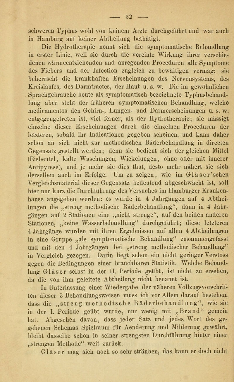 schweren Typhus wohl von keinem Arzte durchgeführt und war auch in Hamburg auf keiner Abtheilung bethätigt. Die Hydrotherapie nennt sich die symptomatische Behandlung in erster Linie, weil sie durch die vereinte Wirkung ihrer verschie- denen wärmeentziehenden und anregenden Proceduren alle Symptome des Fiebers und der Infection zugleich zu bewältigen vermag; sie beherrscht die krankhaften Erscheinungen des Nervensystems, des Kreislaufes, des Darmtractes, der Haut u. s. w. Die im gewöhnlichen Sprachgebrauche heute als symptomatisch bezeichnete Typhusbehand- lung aber steht der früheren symptomatischen Behandlung, welche medicamentös den Gehirn-, Lungen- und Darmerscheinungen u. s. w. entgegengetreten ist, viel ferner, als der Hydrotherapie; sie mässigt einzelne dieser Erscheinungen durch die einzelnen Proceduren der letzteren, sobald ihr Indicationen gegeben scheinen, und kann daher schon an sich nicht zur methodischen Bäderbehandlung in directen Gegensatz gestellt werden; denn sie bedient sich dergleichen Mittel (Eisbeutel, kalte Waschungen, Wickelungen, ohne oder mit innerer Antipyrese), und je mehr sie dies thut, desto mehr nähert sie sich derselben auch im Erfolge. Um zu zeigen, wie im Glas er'sehen Vergleichsmaterial dieser Gegensatz bedeutend abgeschwächt ist, soll hier nur kurz die Durchführung des Versuches im Hamburger Kranken- hause angegeben werden: es wurde in 4 Jahrgängen auf 4 Abthei- lungen die ,,streng methodische Bäderbehandlung, dann in 4 Jahr- gängen auf 2 Stationen eine „nicht strenge, auf den beiden anderen Stationen, „keine Wasserbehandlung'' durchgeführt; diese letzteren 4 Jahrgänge wurden mit ihren Ergebnissen auf allen 4 Abtheilungen in eine Gruppe „als symptomatische Behandlung zusammengefasst und mit den 4 Jahrgängen bei „streng methodischer Behandlung in Vergleich gezogen. Darin liegt schon ein nicht geringer Verstoss gegen die Bedingungen einer brauchbaren Statistik. Welche Behand- lung Gläser selbst in der U. Periode geübt, ist nicht zu ersehen, da die von ihm geleitete Abtheilung nicht benannt ist. In Unterlassung einer Wiedergabe der näheren Vollzugsvorschrif- ten dieser 3 Behandlungsweisen muss ich vor Allem darauf bestehen, dass die „streng methodische Bäderbehandlung, wie sie in der L Periode geübt wurde, nur wenig mit „Brand gemein hat. Abgesehen davon, dass jeder Satz und jedes Wort des ge- gebenen Schemas Spielraum für Aenderung und Milderung gewährt, bleibt dasselbe schon in seiner strengsten Durchführung hinter einer „strengen Methode weit zurück, Gläser mag sich noch so sehr sträuben, das kann er doch nicht