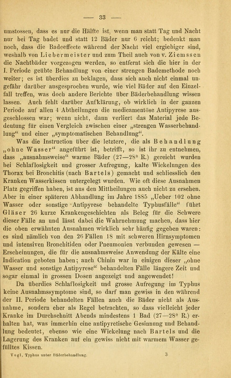 umstossen, dass es nur die Hälfte ist, wenn man statt Tag und Nacht nur bei Tag badet und statt 12 Bäder nur 6 reicht; bedenkt man noch, dass die Badeeffecte während der Nacht viel ergiebiger sind, weshalb von Liebermeister und zum Theil auch von v. Ziemssen die Nachtbäder vorgezogen werden, so entfernt sich die hier in der I. Periode geübte Behandlung von einer strengen Bademethode noch weiter; es ist überdies zu beklagen, dass sich auch nicht einmal un- gefähr darüber ausgesprochen wurde, wie viel Bäder auf den Einzel- fall treffen, was doch andere Berichte über Bäderbehandlung wissen lassen. Auch fehlt darüber Aufklärung, ob wirklich in der ganzen Periode auf allen 4 Abtheilungen die medicamentöse Antipyrese aus- geschlossen war; wenn nicht, dann verliert das Material jede Be- deutung für einen Vergleich zwischen einer „strengen Wasserbehand- lung und einer „symptomatischen Behandlung. Was die Instruction über die letztere, die als Behandlung „ohne Wasser angeführt ist, betrifft, so ist ihr zu entnehmen, dass „ausnahmsweise warme Bäder (27—28 R.) gereicht wurden bei Schlaflosigkeit und grosser Aufregung, kalte Wickelungen des Thorax bei Bronchitis (nach Bartels) gemacht und schliesslich den Kranken Wasserkissen untergelegt wurden. Wie oft diese Ausnahmen Platz gegriffen haben, ist aus den Mittheilungen auch nicht zu ersehen. Aber in einer späteren Abhandlung im Jahre 1885 „Ueber 102 ohne Wasser oder sonstige Antipyrese behandelte Typhusfälle führt Gläser 26 kurze Krankengeschichten als Beleg für die Schwere dieser Fälle an und lässt dabei die Wahrnehmung machen, dass hier die oben erwähnten Ausnahmen wirklich sehr häufig gegeben waren: es sind nämlich von den 26 Fällen 18 mit schweren Hirnsymptomen und intensiven Bronchitiden oder Pneumonien verbunden gewesen — Erscheinungen, die für die ausnahmsweise Anwendung der Kälte eine Indication geboten haben; auch Chinin war in einigen dieser „ohne Wasser und sonstige Antipyrese behandelten Fälle längere Zeit und sogar einmal in grossen Dosen angezeigt und angewendet! Da überdies Schlaflosigkeit und grosse Aufregung im Typhus keine Ausnahmssymptome sind, so darf man gewiss in den während der IL Periode behandelten Fällen auch die Bäder nicht als Aus- nahme, sondern eher als Regel betrachten, so dass vielleicht jeder Kranke im Durchschnitt Abends mindestens 1 Bad (27—28 R.) er- halten hat, was immerhin eine antipyretische Gesinnung und Behand- lung bedeutet, ebenso wie eine Wickelung nach Bartels und die Lagerung des Kranken auf ein gewiss nicht mit warmem Wasser ge- fülltes Kissen. Yogi, Typhus unter P.Uderljehandlnng. 3