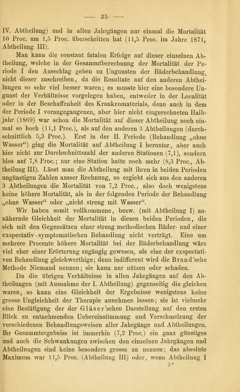 IV. Abtheilung) und in allen Jahrgängen nur einmal die Mortalität 10 Proc. um 1,5 Proc. überschritten hat (11,5 Proc. im Jahre 1871, Abtheilung III). Man kann die constant fatalen Erfolge auf dieser einzelnen Ab- theilung, welche in der Gresammtberechnung der Mortalität der Pe- riode I den Ausschlag geben zu Ungunsten der Bäderbehandlung nicht dieser zuschreiben, da die Resultate auf den anderen Abthei- lungen so sehr viel besser waren; es musste hier eine besondere Un- gunst der Verhältnisse vorgelegen haben, entweder in der Localität oder in der Beschaffenheit des Krankenmaterials, denn auch in dem der Periode I vorangegangeneu, aber hier nicht eingerechneten Halb- jahr (1869) war schon die Mortalität auf dieser Abtheilung noch ein- mal so hoch (11,1 Proc), als auf den anderen 3 Abtheilungen (durch- schnittlich 5,3 Proc). Erst in der II. Periode (Behandlung „ohne Wasser) ging die Mortalität auf Abtheilung I herunter, aber auch hier nicht zur Durchschnittszahl der anderen Stationen (7,1), sondern blos auf 7,8 Proc.; nur eine Station hatte noch mehr (8,3 Proc, Ab- theilung III). Lässt man die Abtheilung mit ihren in beiden Perioden ungünstigen Zahlen ausser Rechnung, so ergiebt sich aus den anderen 3 Abtheilungen die Mortalität von 7,2 Proc, also doch wenigstens keine höhere Mortalität, als in der folgenden Periode der Behandlung „ohne Wasser oder „nicht streng mit Wasser. Wir haben somit vollkommene, bezw. (mit Abtheilung I) an- nähernde Gleichheit der Mortalität in diesen beiden Perioden, die sich mit den Gegensätzen einer streng methodischen Bäder- und einer exspectativ - symptomatischen Behandlung nicht verträgt. Eine um mehrere Procente höhere Mortalität bei der Bäderbehandlung wäre viel eher einer Erörterung zugängig gewesen, als eine der exspectati- ven Behandlung gleichwerthige; denn indifferent wird die Brand'sehe Methode Niemand nennen; sie kann nur nützen oder schaden. Da die übrigen Verhältnisse in allen Jahrgängen auf den Ab- theilungen (mit Ausnahme der I. Abtheilung) gegenseitig die gleichen waren, so kann eine Gleichheit der Ergebnisse wenigstens keine grosse Ungleichheit der Therapie annehmen lassen; sie ist vielmehr eine Bestätigung der der Gl äs er'sehen Darstellung auf den ersten Blick zu entnehmenden üebereinstimmung und Verschmelzung der verschiedenen Behandlungsweisen aller Jahrgänge und Abtheilungen. Ihr Gesammtergebniss ist immerhin (7,2 Proc.) ein ganz günstiges und auch die Schwankungen zwischen den einzelnen Jahrgängen und Abtheihingen sind keine besonders grosse zu nennen; das absolute Maximum war 11,5 Proc. (Abtheilung III) oder, wenn Abtheilung I 3*