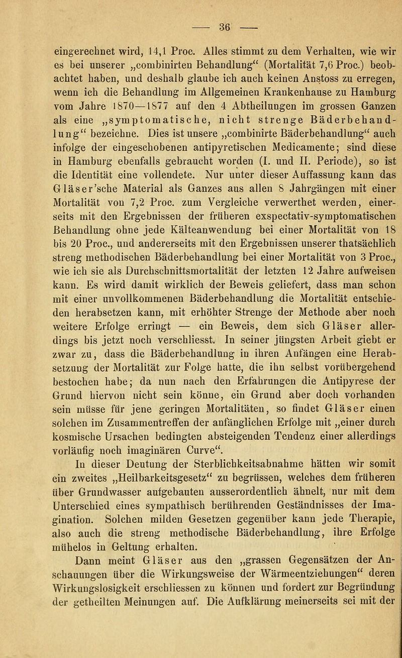 eingerechnet wird, 14,1 Proe. Alles stimmt zu dem Verhalten, wie wir es bei unserer „combinirten Behandlung (Mortalität 7,6 Proc.) beob- achtet haben, und deshalb glaube ich auch keinen Anstoss zu erregen, wenn ich die Behandlung im Allgemeinen Krankenhause zu Hamburg vom Jahre 1870—IS77 auf den 4 Abtheiluugen im grossen Ganzen als eine „symptomatische, nicht strenge Bäderbehand- lung bezeichne. Dies ist unsere „combinirte Bäderbehandlung auch infolge der eingeschobenen antipyretischen Medicamente; sind diese in Hamburg ebenfalls gebraucht worden (I. und H. Periode), so ist die Identität eine vollendete. Nur unter dieser Auffassung kann das Glas er'sehe Material als Ganzes aus allen 8 Jahrgängen mit einer Mortalität von 7,2 Proc. zum Vergleiche verwerthet werden, einer- seits mit den Ergebnissen der früheren exspectativ-symptomatischen Behandlung ohne jede Kälteanwendung bei einer Mortalität von 18 bis 20 Proc, und andererseits mit den Ergebnissen unserer thatsächlich streng methodischen Bäderbehandlung bei einer Mortalität von 3 Proc, wie ich sie als Durchschnittsmortalität der letzten 12 Jahre aufweisen kann. Es wird damit wirklich der Beweis geliefert, dass man schon mit einer unvollkommenen Bäderbehandlung die Mortalität entschie- den herabsetzen kann, mit erhöhter Strenge der Methode aber noch weitere Erfolge erringt — ein Beweis, dem sich Gläser aller- dings bis jetzt noch verschliesst. In seiner jüngsten Arbeit giebt er zwar zu, dass die Bäderbehandlung in ihren Anfängen eine Herab- setzung der Mortalität zur Folge hatte, die ihn selbst vorübergehend bestochen habe; da nun nach den Erfahrungen die Antipyrese der Grund hiervon nicht sein könne, ein Grund aber doch vorhanden sein müsse für jene geringen Mortalitäten, so findet Gläser einen solchen im Zusammentreffen der anfänglichen Erfolge mit „einer durch kosmische Ursachen bedingten absteigenden Tendenz einer allerdings vorläufig noch imaginären Curve. In dieser Deutung der Sterblichkeitsabnahme hätten wir somit ein zweites „Heilbarkeitsgesetz zu begrüssen, welches dem früheren über Grundwasser aufgebauten ausserordentlich ähnelt, nur mit dem Unterschied eines sympathisch berührenden Geständnisses der Ima- gination. Solchen milden Gesetzen gegenüber kann jede Therapie, also auch die streng methodische Bäderbehandlung, ihre Erfolge mühelos in Geltung erhalten. Dann meint Gläser aus den „grassen Gegensätzen der An- schauungen über die Wirkungsweise der Wärmeentziehungen deren Wirkungslosigkeit erschliessen zu können und fordert zur Begründung der getheilten Meinungen auf. Die Aufklärung meinerseits sei mit der