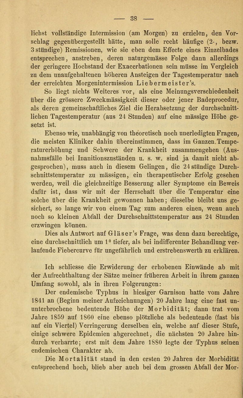 liehst vollständige Intermission (am Morgen) zu erzielen, den Vor- schlag gegenübergestellt hätte, man solle recht häufige (2-, bezw. 3 sttindige) Remissionen, wie sie eben dem Effecte eines Einzelbades entsprechen, anstreben, deren naturgemässe Folge dann allerdings der geringere Hochstand der Exacerbationen sein müsse im Vergleich zu dem unaufgehaltenen höheren Ansteigen der Tagestemperatur nach der erreichten Morgenintermission Liebermeister's. So liegt nichts Weiteres vor, als eine Meinungsverschiedenheit über die grössere Zweckmässigkeit dieser oder jener Badeprocedur, als deren gemeinschaftliches Ziel die Herabsetzung der durchschnitt- lichen Tagestemperatur (aus 24 Stunden) auf eine massige Höhe ge- setzt ist. Ebenso wie, unabhängig von theoretisch noch unerledigten Fragen, die meisten Kliniker dahin übereinstimmen, dass im Ganzen.Tempe- raturerhöhung und Schwere der Krankheit zusammengehen (Aus- nahmsfälle bei Inanitionszuständen u. s. w. sind ja damit nicht ab- gesprochen), muss auch in diesem Gelingen, die 24stündige Durch- schnittstemperatur zu massigen, ein therapeutischer Erfolg gesehen werden, weil die gleichzeitige Besserung aller Symptome ein Beweis dafür ist, dass wir mit der Herrschaft über die Temperatur eine solche über die Krankheit gewonnen haben; dieselbe bleibt uns ge- sichert, so lange wir von einem Tag zum anderen einen, wenn auch noch so kleinen Abfall der Durchschnittstemperatur aus 24 Stunden erzwingen können. Dies als Antwort auf Gl äs er's Frage, was denn dazu berechtige, eine durchschnittlich um 1 o tiefer, als bei indifferenter Behandlung ver- laufende Fiebercurve für ungefährlich und erstrebenswerth zu erklären. Ich sehliesse die Erwiderung der erhobenen Einwände ab mit der Aufrechthaltung der Sätze meiner früheren Arbeit in ihrem ganzen Umfang sowohl, als in ihren Folgerungen: Der endemische Typhus in hiesiger Garnison hatte vom Jahre 1841 an (Beginn meiner Aufzeichnungen) 20 Jahre lang eine fast un- unterbrochene bedeutende Höhe der Morbidität; dann trat vom Jahre 1859 auf 1860 eine ebenso plötzliche als bedeutende (fast bis auf ein Viertel) Verringerung derselben ein, welche auf dieser Stufe, einige schwere Epidemien abgerechnet, die nächsten 20 Jahre hin- durch verharrte; erst mit dem Jahre 1880 legte der Typhus seinen endemischen Charakter ab. Die Mortalität stand in den ersten 20 Jahren der Morbidität entsprechend hoch, blieb aber auch bei dem grossen Abfall der Mor-