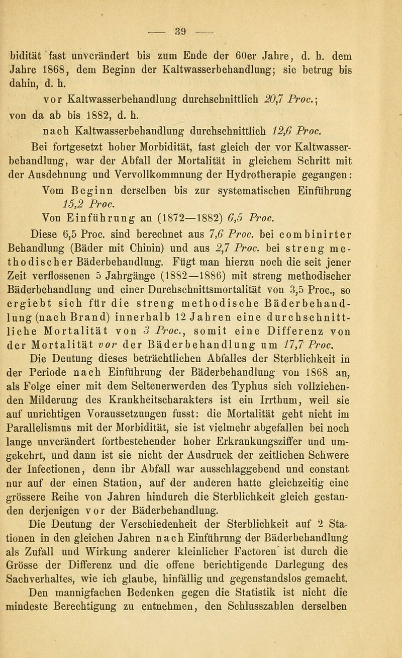bidität fast unverändert bis zum Ende der 60er Jahre, d. h. dem Jahre 1868, dem Beginn der Kaltwasserbehandlung; sie betrug bis dahin, d. h. vor Kaltwasserbehandlung durchschnittlich 20,7 Proc.\ von da ab bis 1882, d. h. nach Kaltwasserbehandlung durchschnittlich 12,6 Proc. Bei fortgesetzt hoher Morbidität, fast gleich der vor Kaltwasser- behandlung, war der Abfall der Mortalität in gleichem Schritt mit der Ausdehnung und Vervollkommnung der Hydrotherapie gegangen : Vom Beginn derselben bis zur systematischen Einführung 15,2 Proc. Von Einführung an (1872—1882) 6,5 Proc. Diese 6,5 Proc. sind berechnet aus 7,6 Proc. bei combinirter Behandlung (Bäder mit Chinin) und aus 2J Proc. bei streng me- thodischer Bäderbehandlung. Fügt man hierzu noch die seit jener Zeit verflossenen 5 Jahrgänge (1882—1886) mit streng methodischer Bäderbehandlung und einer Durchschnittsmortalität von 3,5 Proc, so ergiebt sich für die streng methodische Bäderbehand- lung (nach Brand) innerhalb 12 Jahren eine durchschnitt- liche Mortalität von 3 Proc.^ somit eine Differenz von der Mortalität vor der Bäder behandlung um 11,7 Proc. Die Deutung dieses beträchtlichen Abfalles der Sterblichkeit in der Periode nach Einführung der Bäderbehandlung von 1868 an, als Folge einer mit dem Seltenerwerden des Typhus sich vollziehen- den Milderung des Krankheitscharakters ist ein Irrthum, weil sie auf unrichtigen Voraussetzungen fusst: die Mortalität geht nicht im Parallelismus mit der Morbidität, sie ist vielmehr abgefallen bei noch lange unverändert fortbestehender hoher Erkrankungsziffer und um- gekehrt, und dann ist sie nicht der Ausdruck der zeitlichen Schwere der Infectionen, denn ihr Abfall war ausschlaggebend und constant nur auf der einen Station, auf der anderen hatte gleichzeitig eine grössere Reihe von Jahren hindurch die Sterblichkeit gleich gestan- den derjenigen vor der Bäderbehandlung. Die Deutung der Verschiedenheit der Sterblichkeit auf 2 Sta- tionen in den gleichen Jahren nach Einführung der Bäderbehandlung als Zufall und Wirkung anderer kleinlicher Factoren ist durch die Grösse der Differenz und die offene berichtigende Darlegung des Sachverhaltes, wie ich glaube, hinfällig und gegenstandslos gemacht. Den mannigfachen Bedenken gegen die Statistik ist nicht die mindeste Berechtigung zu entnehmen, den Schlusszahlen derselben