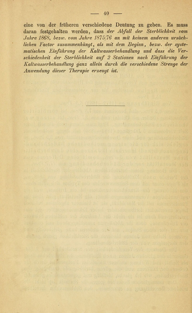 eine von der früheren verschiedene Deutung zu geben. Es muss daran festgehalten werden, dass der Abfall der Sterblichkeit vom Jahre 1868, bezw. vom Jahre 1875176 an mit keinem anderen ursäch- lichen Factor zusammenhängt., als mit dem Beginn, bezw. der syste- matischen Einführung der Kaltwasserbehandlung und dass die Ver- schiedenheit der Sterblichkeit auf 2 Stationen nach Einführung der Kaltwasserbehandlung ganz allein durch die verschiedene Strenge der Anwendung dieser Therapie erzeugt ist.