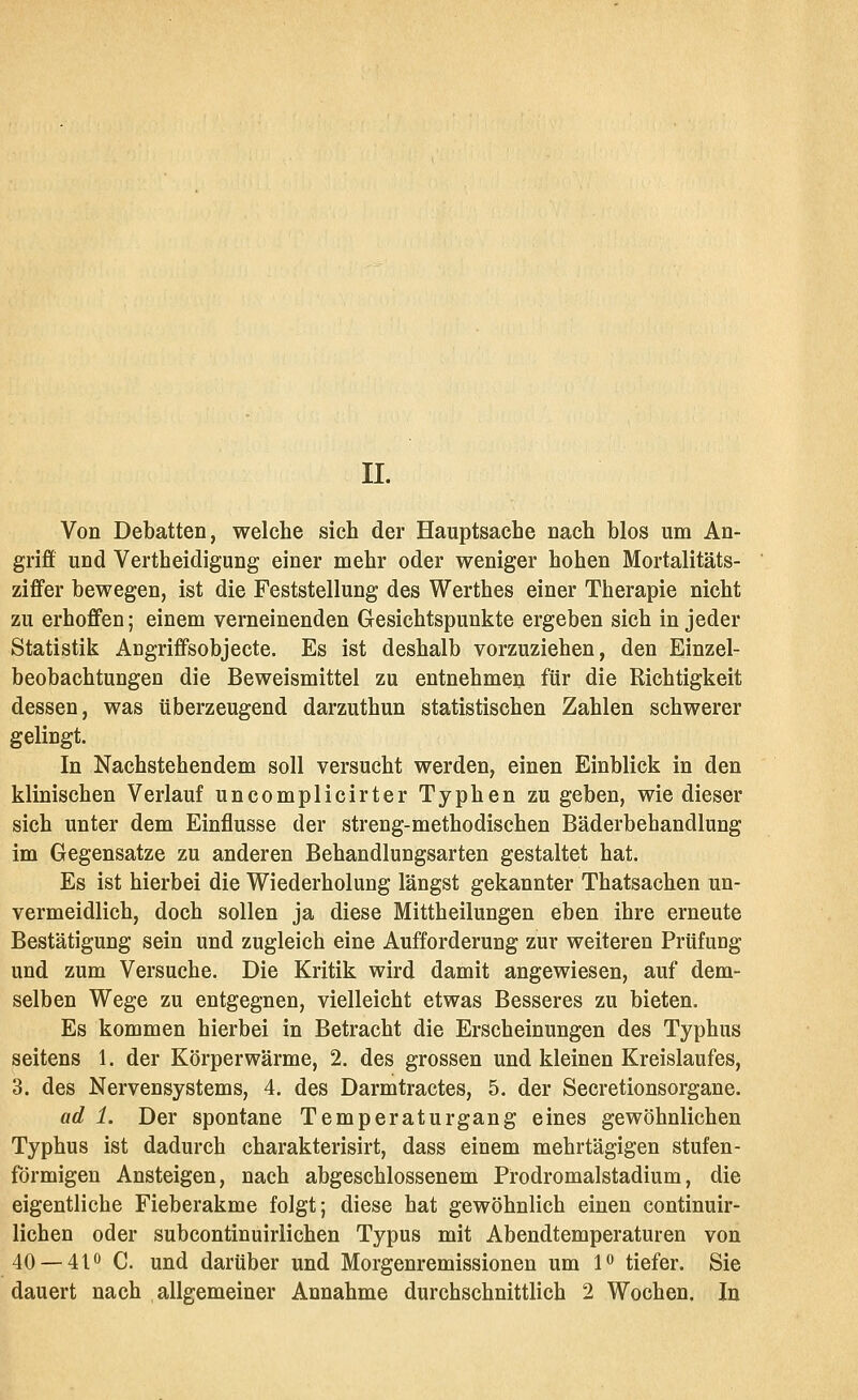 II. Von Debatten, welche sich der Hauptsache nach blos um An- griff und Vertheidigung einer mehr oder weniger hohen Mortalitäts- zififer bewegen, ist die Feststellung des Werthes einer Therapie nicht zu erhoffen; einem verneinenden Gesichtspunkte ergeben sich in jeder Statistik Angrifisobjecte. Es ist deshalb vorzuziehen, den Einzel- beobachtungen die Beweismittel zu entnehmen für die Richtigkeit dessen, was tiberzeugend darzuthun statistischen Zahlen schwerer gelingt. In Nachstehendem soll versucht werden, einen Einblick in den klinischen Verlauf uncomplicirter Typhen zu geben, wie dieser sich unter dem Einflüsse der streng-methodischen Bäderbehandlung im Gegensatze zu anderen Behandlungsarten gestaltet hat. Es ist hierbei die Wiederholung längst gekannter Thatsachen un- vermeidlich, doch sollen ja diese Mittheilungen eben ihre erneute Bestätigung sein und zugleich eine Aufforderung zur weiteren Prüfung und zum Versuche. Die Kritik wird damit angewiesen, auf dem- selben Wege zu entgegnen, vielleicht etwas Besseres zu bieten. Es kommen hierbei in Betracht die Erscheinungen des Typhus seitens 1. der Körperwärme, 2. des grossen und kleinen Kreislaufes, 3. des Nervensystems, 4. des Darmtractes, 5. der Secretionsorgane. ad 1. Der spontane Temperatur gang eines gewöhnlichen Typhus ist dadurch charakterisirt, dass einem mehrtägigen stufen- förmigen Ansteigen, nach abgeschlossenem Prodromalstadium, die eigentliche Fieberakme folgt; diese hat gewöhnlich einen continuir- lichen oder subcontinuirlichen Typus mit Abendtemperaturen von 40 — 410 C. und darüber und Morgenremissionen um 1^ tiefer. Sie dauert nach allgemeiner Annahme durchschnittlich 2 Wochen. In