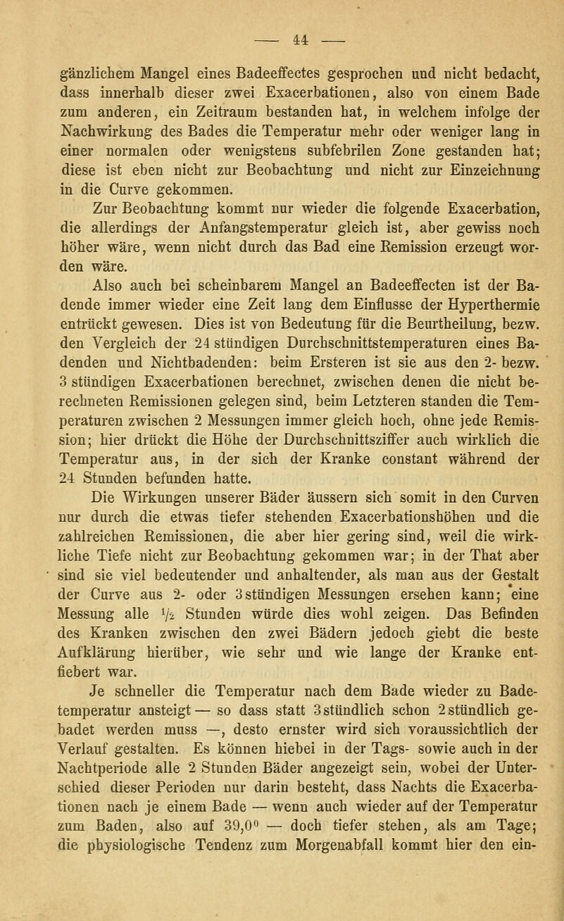 gänzlichem Mangel eines Badeeffectes gesprochen und nicht bedacht, dass innerhalb dieser zwei Exacerbationen, also von einem Bade zum anderen, ein Zeitraum bestanden hat, in welchem infolge der Nachwirkung des Bades die Temperatur mehr oder weniger lang in einer normalen oder wenigstens subfebrilen Zone gestanden hat; diese ist eben nicht zur Beobachtung und nicht zur Einzeichnung in die Curve gekommen. Zur Beobachtung kommt nur wieder die folgende Exacerbation, die allerdings der Anfangstemperatur gleich ist, aber gewiss noch höher wäre, wenn nicht durch das Bad eine Remission erzeugt wor- den wäre. Also auch bei scheinbarem Mangel an Badeeffecten ist der Ba- dende immer wieder eine Zeit lang dem Einflüsse der Hyperthermie entrückt gewesen. Dies ist von Bedeutung für die Beurtheilung, bezw. den Vergleich der 24 stündigen Durchschnittstemperaturen eines Ba- denden und Nichtbadenden: beim Ersteren ist sie aus den 2- bezw. 3 stündigen Exacerbationen berechnet, zwischen denen die nicht be- rechneten Remissionen gelegen sind, beim Letzteren standen die Tem- peraturen zwischen 2 Messungen immer gleich hoch, ohne jede Remis- sion ; hier drückt die Höhe der Durchschnittszififer auch wirklich die Temperatur aus, in der sich der Kranke constant während der 24 Stunden befunden hatte. Die Wirkungen unserer Bäder äussern sich somit in den Curven nur durch die etwas tiefer stehenden Exacerbationshöhen und die zahlreichen Remissionen, die aber hier gering sind, weil die wirk- liche Tiefe nicht zur Beobachtung gekommen war; in der That aber sind sie viel bedeutender und anhaltender, als man aus der Gestalt der Curve aus 2- oder 3stündigen Messungen ersehen kann; eine Messung alle Vi Stunden würde dies wohl zeigen. Das Befinden des Kranken zwischen den zwei Bädern jedoch giebt die beste Aufklärung hierüber, wie sehr und wie lange der Kranke ent- fiebert war. Je schneller die Temperatur nach dem Bade wieder zu Bade- temperatur ansteigt — so dass statt 3 stündlich schon 2 stündlich ge- badet werden muss —, desto ernster wird sich voraussichtlich der Verlauf gestalten. Es können hiebei in der Tags- sowie auch in der Nachtperiode alle 2 Stunden Bäder angezeigt sein, wobei der Unter- schied dieser Perioden nur darin besteht, dass Nachts die Exacerba- tionen nach je einem Bade — wenn auch wieder auf der Temperatur zum Baden, also auf 39,0o — doch tiefer stehen, als am Tage; die physiologische Tendenz zum Morgenabfall kommt hier den ein-